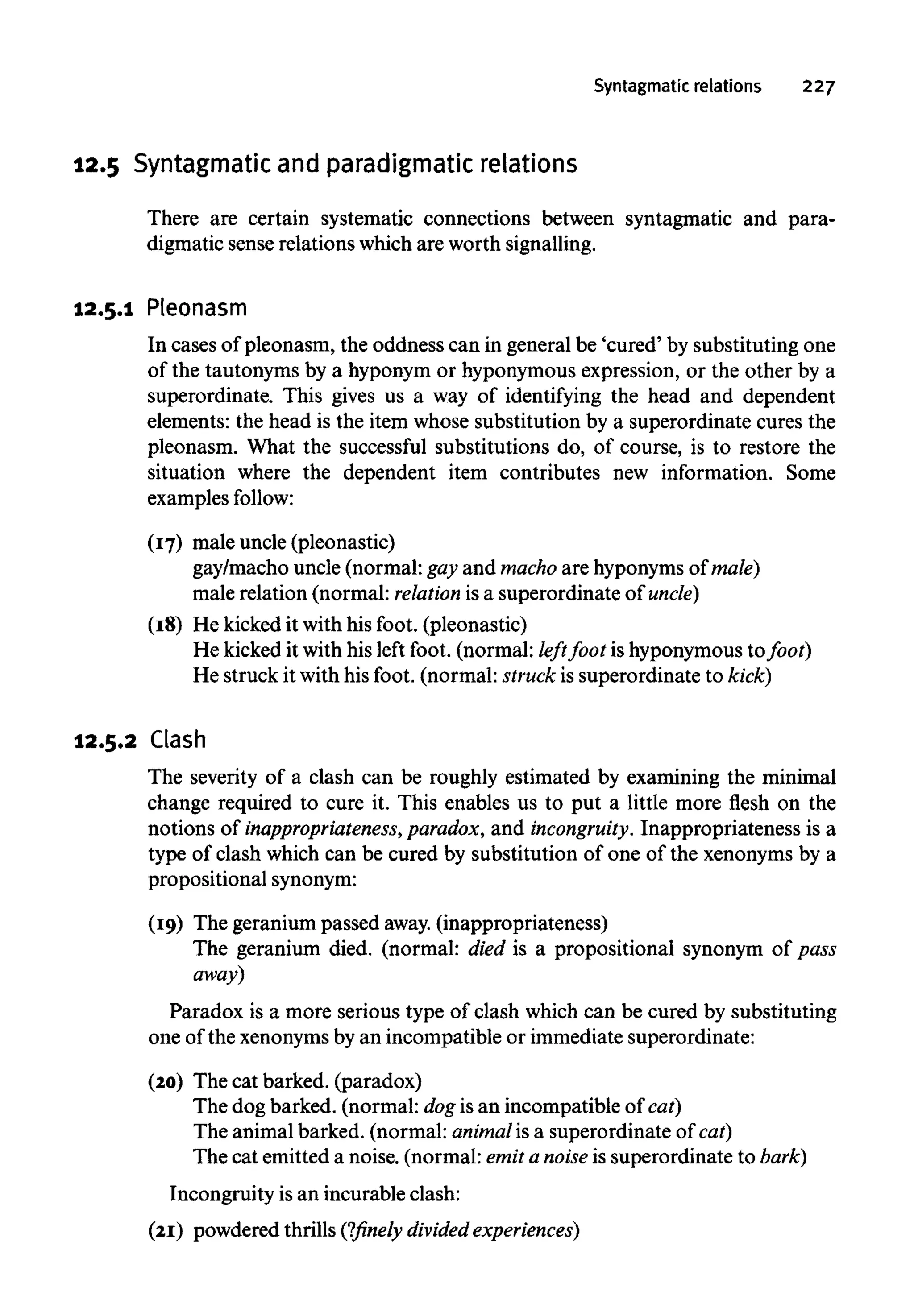 Syntagmatic relations 227
12.5 Syntagmatic and paradigmatic relations
There are certain systematic connections between syntagmatic and para-
digmatic sense relations which are worthsignalling.
12.5.1 Pleonasm
In cases of pleonasm, the oddness can in general be 'cured' by substituting one
of the tautonyms by a hyponym or hyponymous expression, or the other by a
superordinate. This gives us a way of identifying the head and dependent
elements: the head is the item whose substitution by a superordinate cures the
pleonasm. What the successful substitutions do, of course, is to restore the
situation where the dependent item contributes new information. Some
examples follow:
(17) male uncle (pleonastic)
gay/macho uncle (normal: gay and machoare hyponymsof male)
male relation (normal: relation is a superordinate of uncle)
(18) He kicked it with his foot. (pleonastic)
He kicked it with his left foot. (normal: left foot is hyponymous to/oof)
He struck it with his foot. (normal: struck is superordinate to kick)
12.5.2 Clash
The severity of a clash can be roughly estimated by examining the minimal
change required to cure it. This enables us to put a little more flesh on the
notions of inappropriateness, paradox, and incongruity. Inappropriateness is a
type of clash which can be cured by substitution of one of the xenonyms by a
propositional synonym:
(19) The geranium passed away. (inappropriateness)
The geranium died. (normal: died is a propositional synonym of pass
away)
Paradox is a more serious type of clash which can be cured by substituting
one of the xenonymsby an incompatible or immediate superordinate:
(20) The cat barked. (paradox)
The dog barked. (normal: dog is an incompatible of cat)
The animal barked. (normal: animalis a superordinate of cat)
The cat emitted a noise. (normal: emit a noise is superordinate to bark)
Incongruity is an incurable clash:
(21) powdered thrills (?finely divided experiences)
 