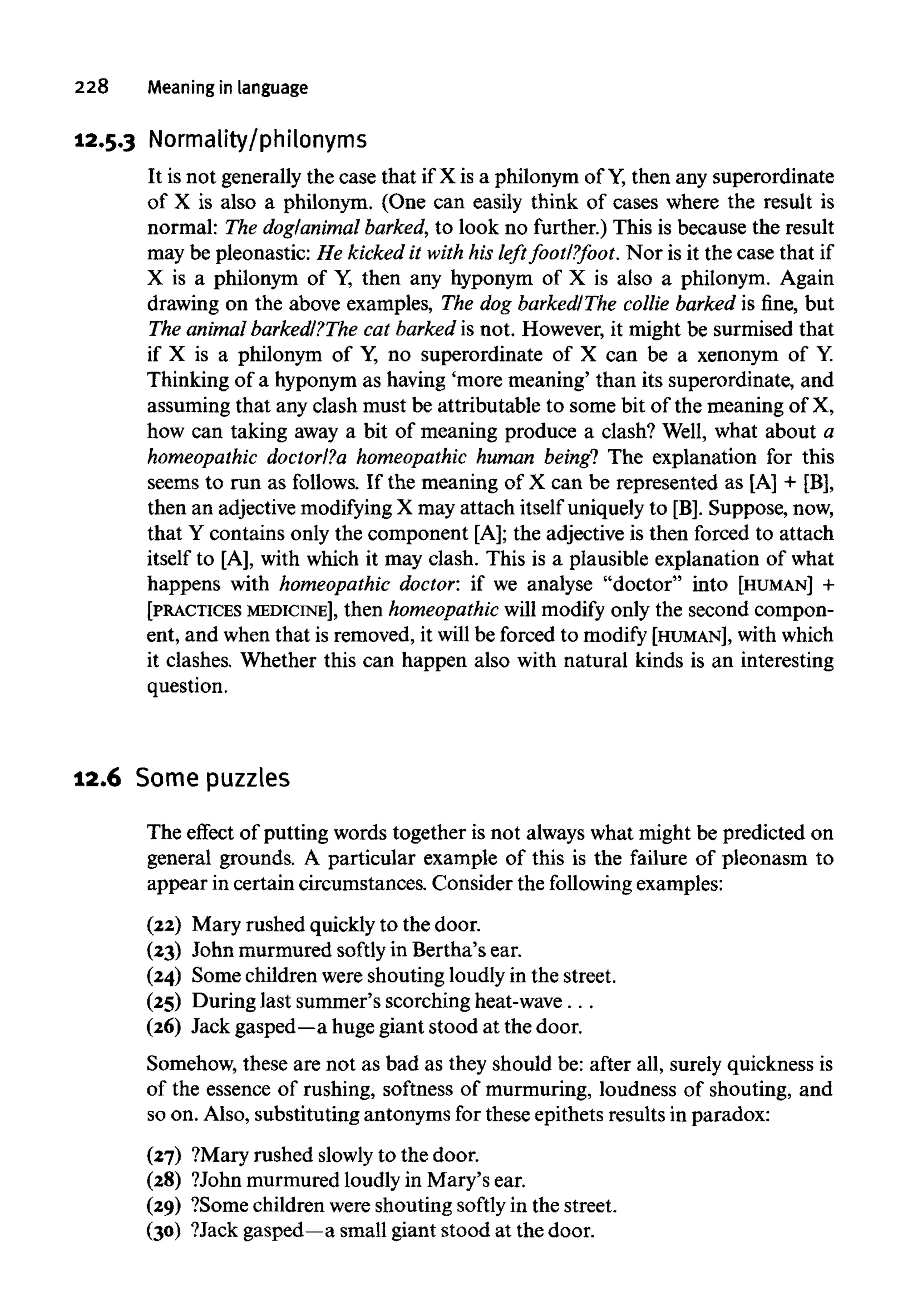 228 Meaning in language
12.5.3 Normality/philonyms
It is not generally the case that if X is a philonym of Y,then any superordinate
of X is also a philonym. (One can easily think of cases where the result is
normal: The dog/animal barked, to look no further.) This is because the result
may be pleonastic: He kicked it with his left foot/?foot. Nor is it the case that if
X is a philonym of Y, then any hyponym of X is also a philonym. Again
drawing on the above examples, The dog barked/The collie barked is fine, but
The animalbarked/?The cat barked is not. However, it might be surmised that
if X is a philonym of Y, no superordinate of X can be a xenonym of Y.
Thinking of a hyponym as having 'more meaning' than its superordinate, and
assuming that any clash must be attributable to some bit of the meaning of X,
how can taking away a bit of meaning produce a clash? Well, what about a
homeopathic doctor/?a homeopathic human being! The explanation for this
seems to run as follows. If the meaning of X can be represented as [A] + [B],
then an adjective modifyingX may attach itself uniquely to [B]. Suppose, now,
that Y contains only the component [A]; the adjective is then forced to attach
itself to [A], with which it may clash. This is a plausible explanation of what
happens with homeopathic doctor: if we analyse "doctor" into [HUMAN] +
[PRACTICES MEDICINE], then homeopathic will modify only the second compon-
ent, and when that is removed, it will be forced to modify [HUMAN], withwhich
it clashes. Whether this can happen also with natural kinds is an interesting
question.
12.6 Some puzzles
The effect of putting words together is not always what might be predicted on
general grounds. A particular example of this is the failure of pleonasm to
appear in certain circumstances. Consider the followingexamples:
(22) Mary rushed quickly to the door.
(23) John murmured softly in Bertha's ear.
(24) Some children were shouting loudly in the street.
(25) During last summer's scorching heat-wave ...
(26) Jack gasped—ahuge giant stood at the door.
Somehow, these are not as bad as they should be: after all, surely quickness is
of the essence of rushing, softness of murmuring, loudness of shouting, and
so on. Also, substituting antonyms for these epithets results in paradox:
(27) ?Mary rushed slowlyto the door.
(28) ?John murmured loudly in Mary's ear.
(29) ?Some children were shouting softly in the street.
(30) ?Jack gasped—asmall giant stood at the door.
 