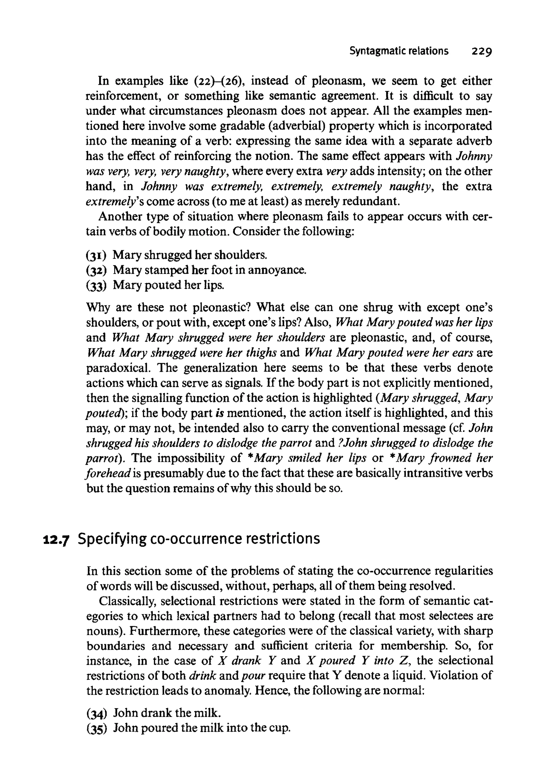 Syntagmatic relations 229
In examples like (22)-(26), instead of pleonasm, we seem to get either
reinforcement, or something like semantic agreement. It is difficult to say
under what circumstances pleonasm does not appear. All the examples men-
tioned here involve some gradable (adverbial) property which is incorporated
into the meaning of a verb: expressing the same idea with a separate adverb
has the effect of reinforcing the notion. The same effect appears with Johnny
was very, very, very naughty,where every extra very adds intensity; on the other
hand, in Johnny was extremely, extremely, extremely naughty, the extra
extremely's come across (to me at least) as merely redundant.
Another type of situation where pleonasm fails to appear occurs with cer-
tain verbs of bodily motion. Consider the following:
(31) Mary shrugged her shoulders.
(32) Mary stamped her foot in annoyance.
(33) Mary pouted her lips.
Why are these not pleonastic? What else can one shrug with except one's
shoulders, or pout with, except one's lips?Also, What Mary pouted washer lips
and What Mary shrugged were her shoulders are pleonastic, and, of course,
What Mary shrugged were her thighs and What Mary pouted were her ears are
paradoxical. The generalization here seems to be that these verbs denote
actions which can serve as signals. If the body part is not explicitly mentioned,
then the signalling function of the action is highlighted (Mary shrugged, Mary
pouted); if the body part is mentioned, the action itself is highlighted, and this
may, or may not, be intended also to carry the conventional message (cf. John
shrugged his shoulders to dislodge the parrot and ?John shrugged to dislodge the
parrot). The impossibility of *Mary smiled her lips or *Mary frowned her
forehead ispresumably due to the fact that these are basically intransitive verbs
but the question remainsof why this should be so.
12.7 Specifying co-occurrence restrictions
In this section some of the problems of stating the co-occurrence regularities
of words will be discussed, without, perhaps, all of them being resolved.
Classically, selectional restrictions were stated in the form of semantic cat-
egories to which lexical partners had to belong (recall that most selectees are
nouns). Furthermore, these categories were of the classical variety, with sharp
boundaries and necessary and sufficient criteria for membership. So, for
instance, in the case of X drank Y and X poured Y into Z, the selectional
restrictions of both drink andpour require that Y denote a liquid. Violation of
the restriction leads to anomaly. Hence, the following are normal:
(34) John drank the milk.
(35) John poured the milk into the cup.
 