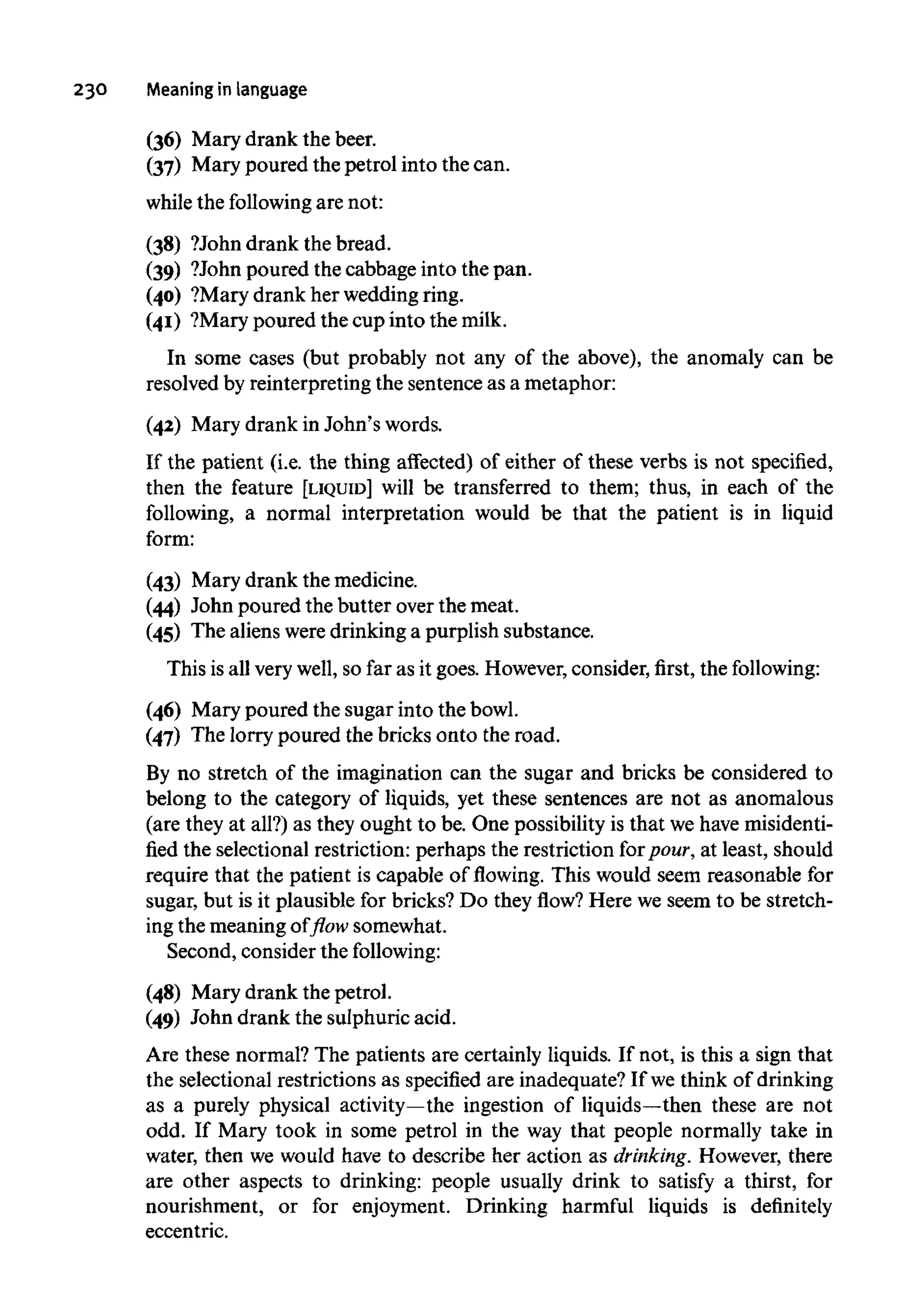 230 Meaning in language
(36) Mary drank the beer.
(37) Mary poured the petrol into the can.
while the following are not:
(38) ?John drank the bread.
(39) ?John poured the cabbage into the pan.
(40) ?Mary drank her wedding ring.
(41) ?Mary poured the cup into the milk.
In some cases (but probably not any of the above), the anomaly can be
resolved by reinterpreting the sentence as a metaphor:
(42) Mary drank in John's words.
If the patient (i.e. the thing affected) of either of these verbs is not specified,
then the feature [LIQUID] will be transferred to them; thus, in each of the
following, a normal interpretation would be that the patient is in liquid
form:
(43) Mary drank the medicine.
(44) John poured the butter over the meat.
(45) The aliens were drinking a purplish substance.
This is all very well, so far as it goes. However, consider, first, the following:
(46) Mary poured the sugar into the bowl.
(47) The lorry poured the bricks onto the road.
By no stretch of the imagination can the sugar and bricks be considered to
belong to the category of liquids, yet these sentences are not as anomalous
(are they at all?) as they ought to be. One possibility is that we havemisidenti-
fied the selectional restriction: perhaps the restriction for pour, at least, should
require that the patient is capable of flowing. This would seem reasonable for
sugar, but is it plausible for bricks? Do they flow? Here we seem to be stretch-
ing the meaning of flow somewhat.
Second, consider the following:
(48) Mary drank the petrol.
(49) John drank the sulphuric acid.
Are these normal? The patients are certainly liquids. If not, is this a sign that
the selectional restrictions as specified are inadequate? If we think of drinking
as a purely physical activity—the ingestion of liquids—then these are not
odd. If Mary took in some petrol in the way that people normally take in
water, then we would have to describe her action as drinking. However, there
are other aspects to drinking: people usually drink to satisfy a thirst, for
nourishment, or for enjoyment. Drinking harmful liquids is definitely
eccentric.
 