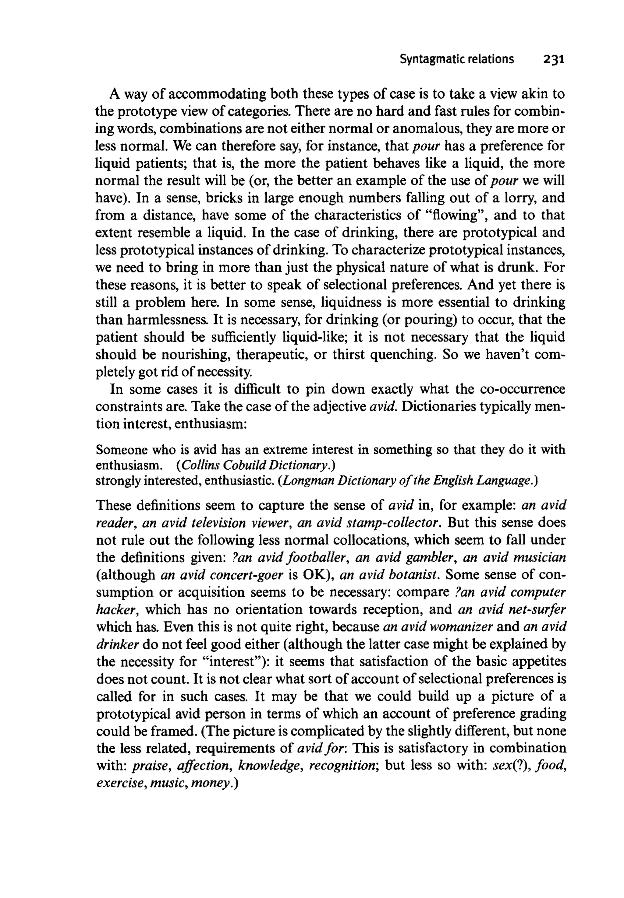 Syntagmatic relations 231
A way of accommodating both these types of case is to take a view akin to
the prototype view of categories. There are no hard and fast rules for combin-
ing words, combinations are not either normal or anomalous, they are more or
less normal. We can therefore say, for instance, that pour has a preference for
liquid patients; that is, the more the patient behaves like a liquid, the more
normal the result will be (or, the better an example of the use of pour we will
have). In a sense, bricks in large enough numbers falling out of a lorry, and
from a distance, have some of the characteristics of "flowing", and to that
extent resemble a liquid. In the case of drinking, there are prototypical and
less prototypical instances of drinking. Tocharacterize prototypical instances,
we need to bring in more than just the physical nature of what is drunk. For
these reasons, it is better to speak of selectional preferences. And yet there is
still a problem here. In some sense, liquidness is more essential to drinking
than harmlessness. It is necessary, for drinking (or pouring) to occur, that the
patient should be sufficiently liquid-like; it is not necessary that the liquid
should be nourishing, therapeutic, or thirst quenching. So we haven't com-
pletely got rid of necessity.
In some cases it is difficult to pin down exactly what the co-occurrence
constraints are. Take the case of the adjectiveavid. Dictionaries typically men-
tion interest, enthusiasm:
Someone who is avid has an extreme interest in something so that they do it with
enthusiasm. (Collins Cobuild Dictionary.)
strongly interested,enthusiastic.(LongmanDictionary of the English Language.)
These definitions seem to capture the sense of avid in, for example: an avid
reader, an avid television viewer, an avid stamp-collector. But this sense does
not rule out the following less normal collocations, which seem to fall under
the definitions given: ?an avid footballer, an avid gambler, an avid musician
(although an avid concert-goer is OK), an avid botanist. Some sense of con-
sumption or acquisition seems to be necessary: compare ?an avid computer
hacker, which has no orientation towards reception, and an avid net-surfer
which has. Even this is not quite right, because an avid womanizer and an avid
drinker do not feel good either (although the latter case might be explained by
the necessity for "interest"): it seems that satisfaction of the basic appetites
does not count. It is not clear what sort of account of selectional preferencesis
called for in such cases. It may be that we could build up a picture of a
prototypical avid person in terms of which an account of preference grading
could be framed. (The picture is complicated by the slightly different, but none
the less related, requirements of avid for: This is satisfactory in combination
with: praise, affection, knowledge, recognition; but less so with: sex(?), food,
exercise,music, money.)
 