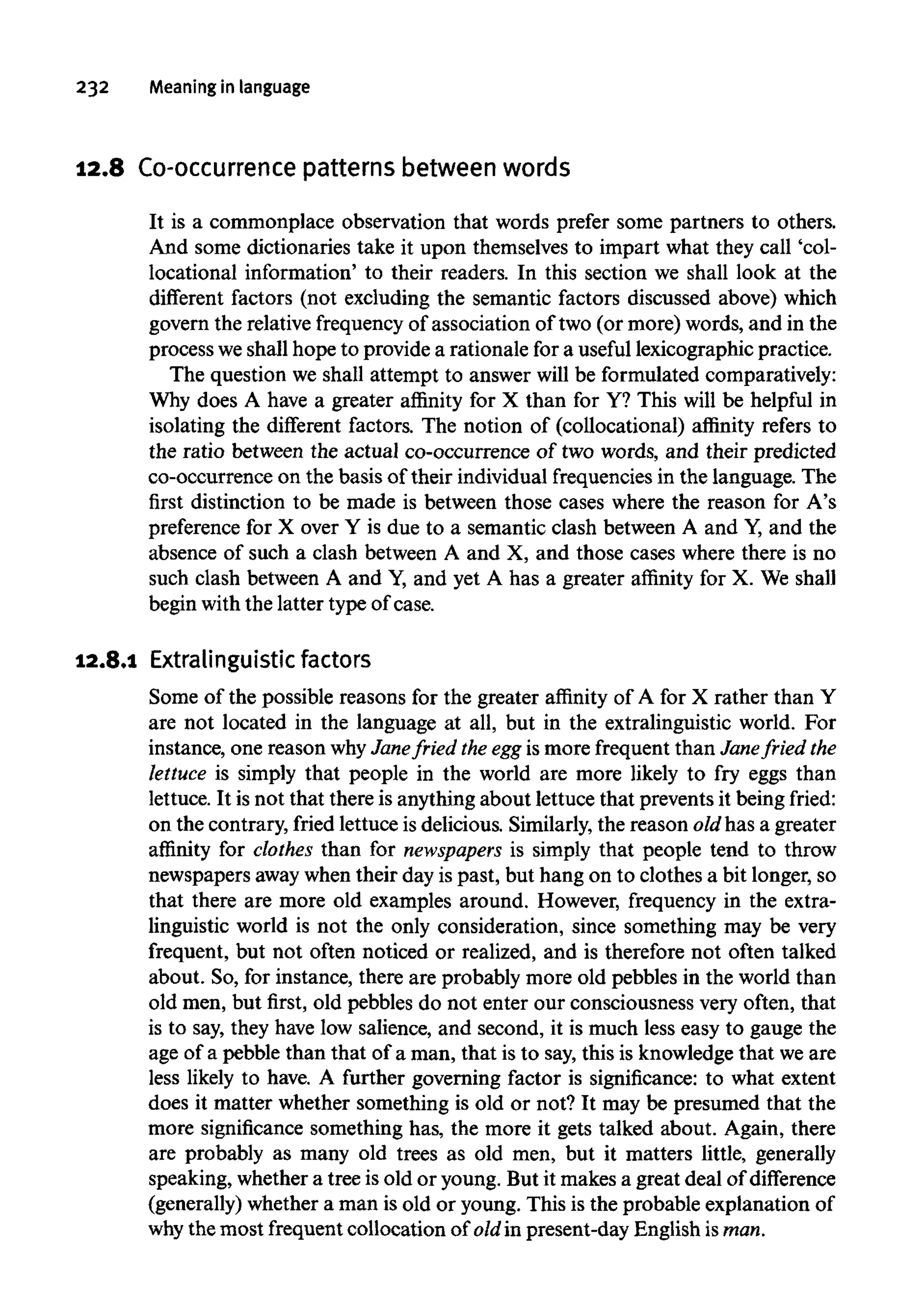 232 Meaning in language
12.8 Co-occurrence patternsbetween words
It is a commonplace observation that words prefer some partners to others.
And some dictionaries take it upon themselves to impart what they call 'col-
locational information' to their readers. In this section we shall look at the
different factors (not excluding the semantic factors discussed above) which
govern the relative frequency of association of two (or more) words, and in the
process weshall hope to provide a rationale for a useful lexicographic practice.
The question we shall attempt to answer will be formulated comparatively:
Why does A have a greater affinity for X than for Y? This will be helpful in
isolating the different factors. The notion of (collocational) affinity refers to
the ratio between the actual co-occurrence of two words, and their predicted
co-occurrence on the basis of their individual frequencies in the language. The
first distinction to be made is between those cases where the reason for A's
preference for X over Y is due to a semantic clash between A and Y, and the
absence of such a clash between A and X, and those cases where there is no
such clash between A and Y, and yet A has a greater affinity for X. We shall
begin with the latter type of case.
12.8.1 Extralinguistic factors
Some of the possible reasons for the greater affinity of A for X rather than Y
are not located in the language at all, but in the extralinguistic world. For
instance, one reason why Janefried the egg is more frequent than Janefried the
lettuce is simply that people in the world are more likely to fry eggs than
lettuce. It is not that there is anything about lettuce that prevents it being fried:
on the contrary, fried lettuce is delicious. Similarly, the reason oldhas a greater
affinity for clothes than for newspapers is simply that people tend to throw
newspapers away when their day is past, but hang on to clothes a bit longer, so
that there are more old examples around. However, frequency in the extra-
linguistic world is not the only consideration, since something may be very
frequent, but not often noticed or realized, and is therefore not often talked
about. So, for instance, there are probably more old pebbles in the world than
old men, but first, old pebbles do not enter our consciousness very often, that
is to say, they have low salience, and second, it is much less easy to gauge the
age of a pebble than that of a man, that is to say, this is knowledge that we are
less likely to have. A further governing factor is significance: to what extent
does it matter whether something is old or not? It may be presumed that the
more significance something has, the more it gets talked about. Again, there
are probably as many old trees as old men, but it matters little, generally
speaking, whether a tree is old or young. But it makes a great deal of difference
(generally) whether a man is old or young. This is the probable explanation of
why the most frequent collocation of oldin present-day English isman.
 