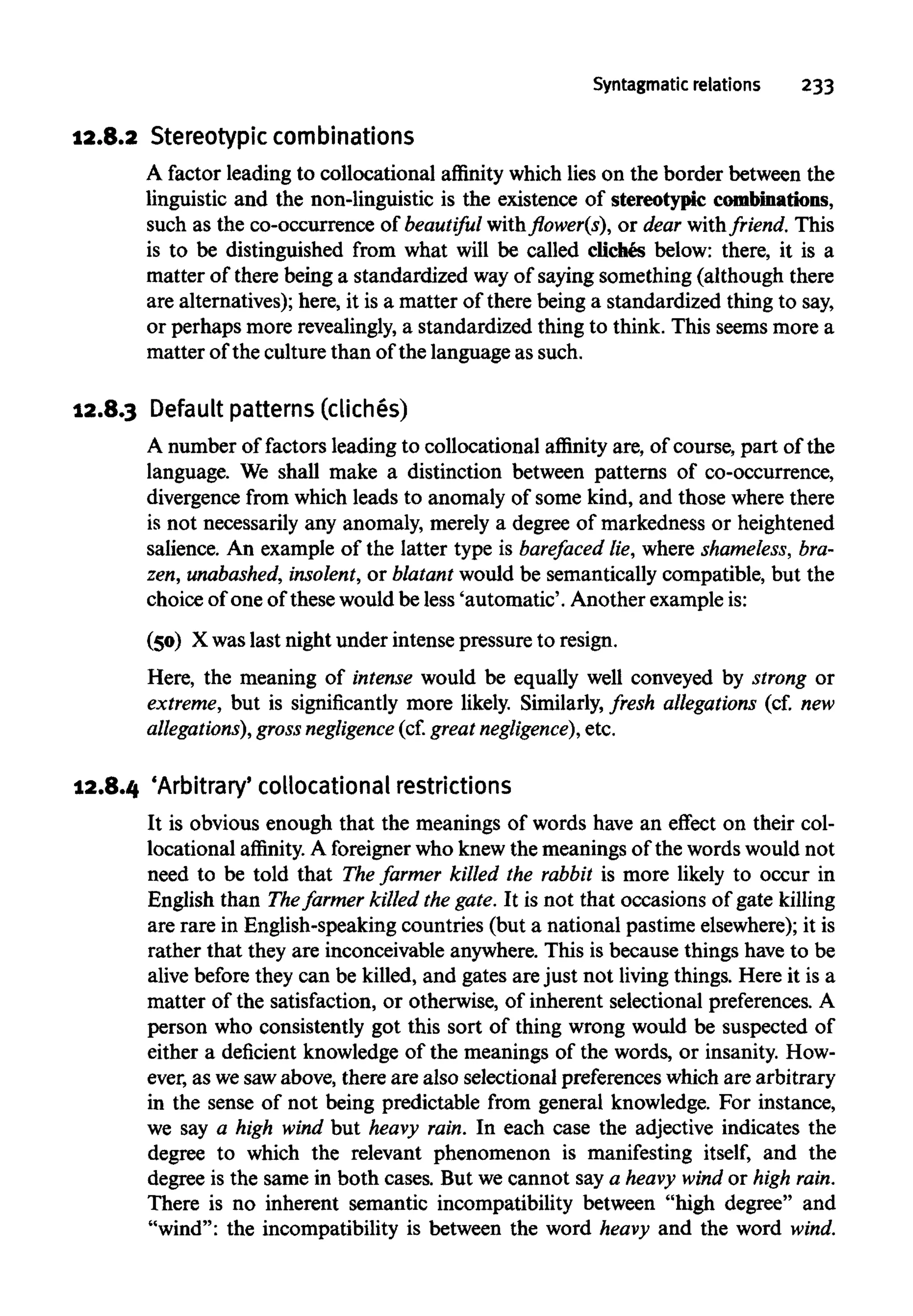 Syntagmatic relations 233
12.8.2 Stereotypic combinations
A factor leading to collocational affinity which lies on the border between the
linguistic and the non-linguistic is the existence ofstereotypiccombinations,
such as the co-occurrence of beautiful with flower(s), or dear withfriend. This
is to be distinguished from what will be called cliches below: there, it is a
matter of there being a standardized wayof saying something (although there
are alternatives); here, it is a matter of there being a standardized thing to say,
or perhaps more revealingly,a standardized thing to think. This seems more a
matter of the culture than of the language as such.
12.8.3 Defaultpatterns(cliches)
A number of factors leading to collocational affinity are, of course, part of the
language. We shall make a distinction between patterns of co-occurrence,
divergence from which leads to anomaly of some kind, and those wherethere
is not necessarily any anomaly, merely a degree of markedness or heightened
salience. An example of the latter type is barefaced lie, where shameless,bra-
zen, unabashed, insolent, or blatant would be semantically compatible, but the
choice of one of these would be less 'automatic'. Another example is:
(50) X waslast night under intense pressure to resign.
Here, the meaning of intense would be equally well conveyed by strong or
extreme, but is significantly more likely. Similarly,fresh allegations (cf. new
allegations), gross negligence (cf.great negligence), etc.
12.8.4 'Arbitrary' collocational restrictions
It is obvious enough that the meanings of words have an effect on their col-
locational affinity. A foreigner who knewthe meanings of the wordswould not
need to be told that The farmer killed the rabbit is more likely to occur in
English than Thefarmer killed the gate. It is not that occasions of gate killing
are rare in English-speaking countries (but a national pastime elsewhere);it is
rather that they are inconceivable anywhere. This is because things have to be
alive before they can be killed, and gates are just not livingthings. Here it is a
matter of the satisfaction, or otherwise, of inherent selectional preferences. A
person who consistently got this sort of thing wrong would be suspected of
either a deficient knowledge of the meanings of the words, or insanity.How-
ever, as wesawabove, there are also selectional preferences which are arbitrary
in the sense of not being predictable from general knowledge. For instance,
we say a high wind but heavy rain. In each case the adjective indicates the
degree to which the relevant phenomenon is manifesting itself, and the
degree is the same in both cases. But we cannot say a heavy wind or high rain.
There is no inherent semantic incompatibility between "high degree" and
"wind": the incompatibility is between the word heavy and the word wind.
 
