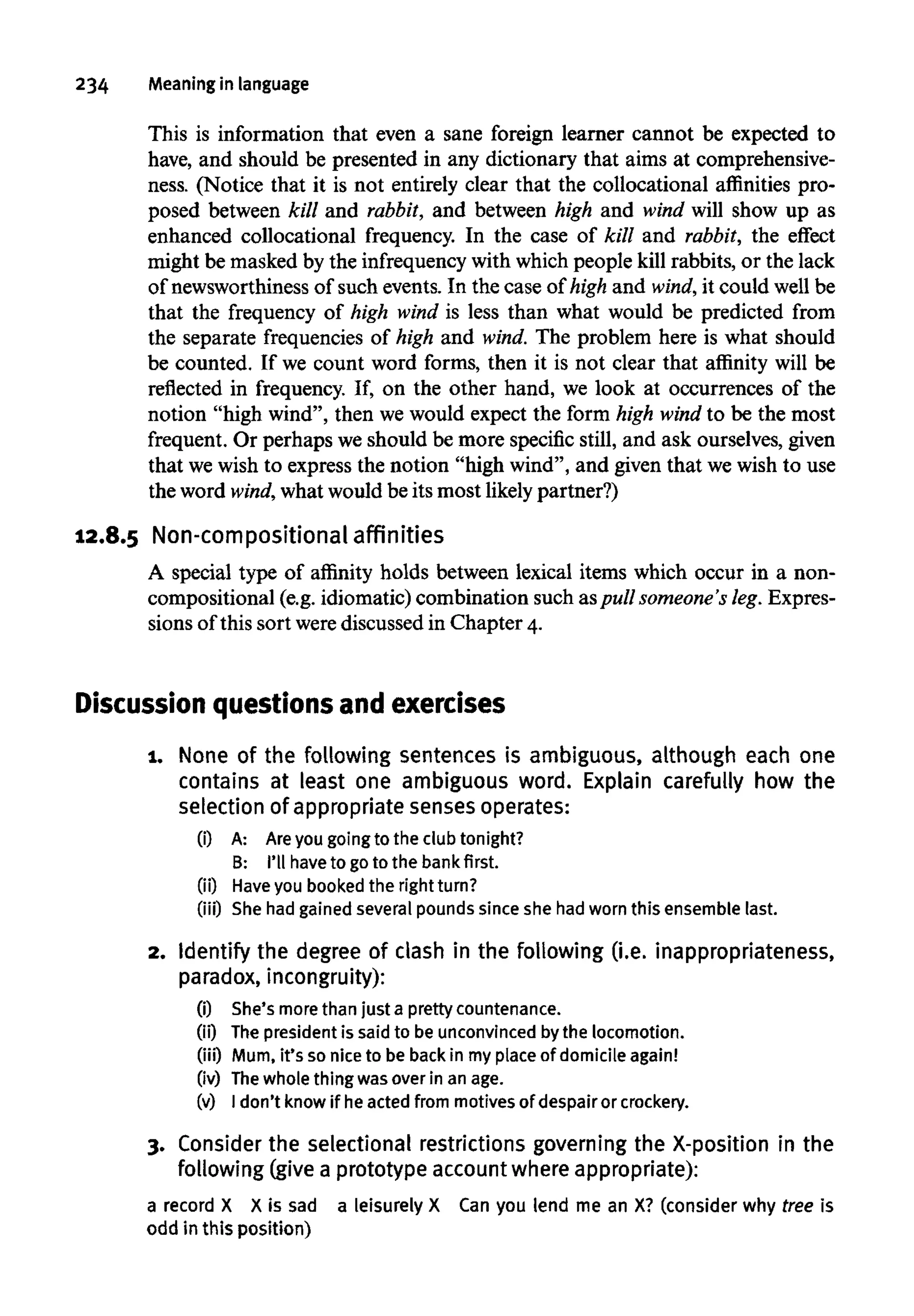 234 Meaningin language
This is information that even a sane foreign learner cannot be expected to
have, and should be presented in any dictionary that aims at comprehensive-
ness. (Notice that it is not entirely clear that the collocational affinities pro-
posed between kill and rabbit, and between high and wind will show up as
enhanced collocational frequency. In the case of kill and rabbit, the effect
might be masked by the infrequency with which people kill rabbits, or the lack
of newsworthiness of such events. In the case of high and wind, it could well be
that the frequency of high wind is less than what would be predicted from
the separate frequencies of high and wind. The problem here is what should
be counted. If we count word forms, then it is not clear that affinity will be
reflected in frequency. If, on the other hand, we look at occurrences of the
notion "high wind", then we would expect the form high wind to be the most
frequent. Or perhaps we should be more specific still, and ask ourselves, given
that wewish to express the notion "high wind", and given that we wish to use
the word wind, what would be its most likely partner?)
12.8.5 Non-compositional affinities
A special type of affinity holds between lexical items which occur in a non-
compositional (e.g. idiomatic) combination such aspull someone's leg. Expres-
sions of this sort werediscussed in Chapter 4.
Discussion questions and exercises
1. None of the following sentences is ambiguous, although each one
contains at least one ambiguous word. Explain carefully how the
selection of appropriate sensesoperates:
(i) A: Areyou goingto the clubtonight?
B: I'll have to goto the bank first.
(ii) Have you booked the right turn?
(iii) She had gainedseveral pounds since she hadworn this ensemble last.
2. Identify the degree of clash in the following (i.e. inappropriateness,
paradox, incongruity):
(i) She'smore than just a pretty countenance.
(ii) Thepresidentis said to be unconvinced bythe locomotion.
(iii) Mum, it's so nice to be back in myplace of domicile again!
(iv) Thewhole thing was over in an age.
(v) I don't know if heacted from motives of despairor crockery.
3. Consider the selectional restrictions governing the X-position in the
following (give a prototype account where appropriate):
a record X X is sad a leisurely X Can you lend me an X? (consider why tree is
odd in this position)
 