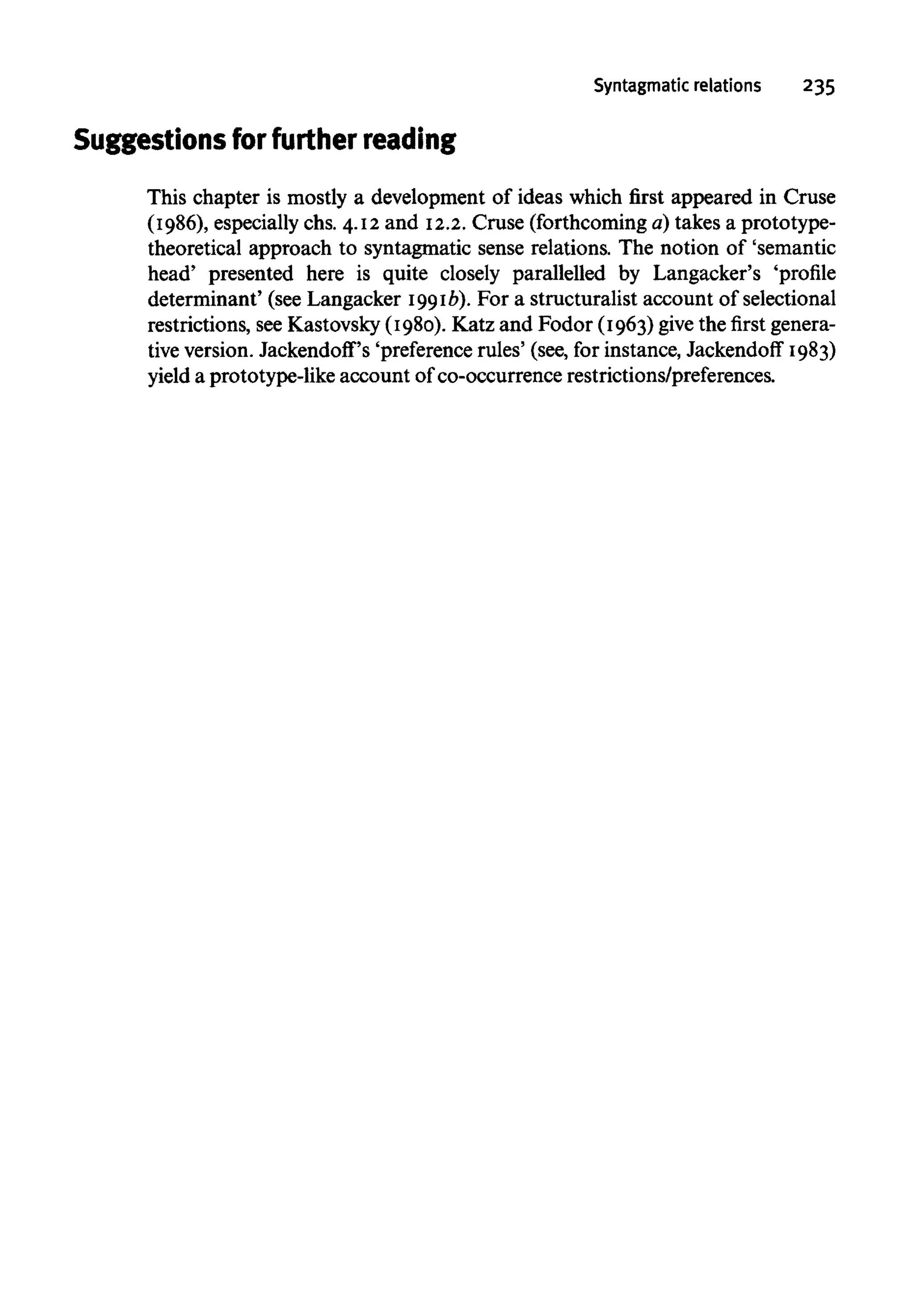 Syntagmatic relations 235
Suggestions for further reading
This chapter is mostly a development of ideas which first appeared in Cruse
(1986), especiallychs. 4.12 and 12.2.Cruse (forthcoming a) takes a prototype-
theoretical approach to syntagmatic sense relations. The notion of 'semantic
head' presented here is quite closely parallelled by Langacker's 'profile
determinant' (see Langacker 1991b).For a structuralist account of selectional
restrictions, seeKastovsky(1980). Katz and Fodor (1963) give the first genera-
tive version.Jackendoff's'preference rules' (see, for instance, Jackendoff 1983)
yield a prototype-like account of co-occurrencerestrictions/preferences.
 