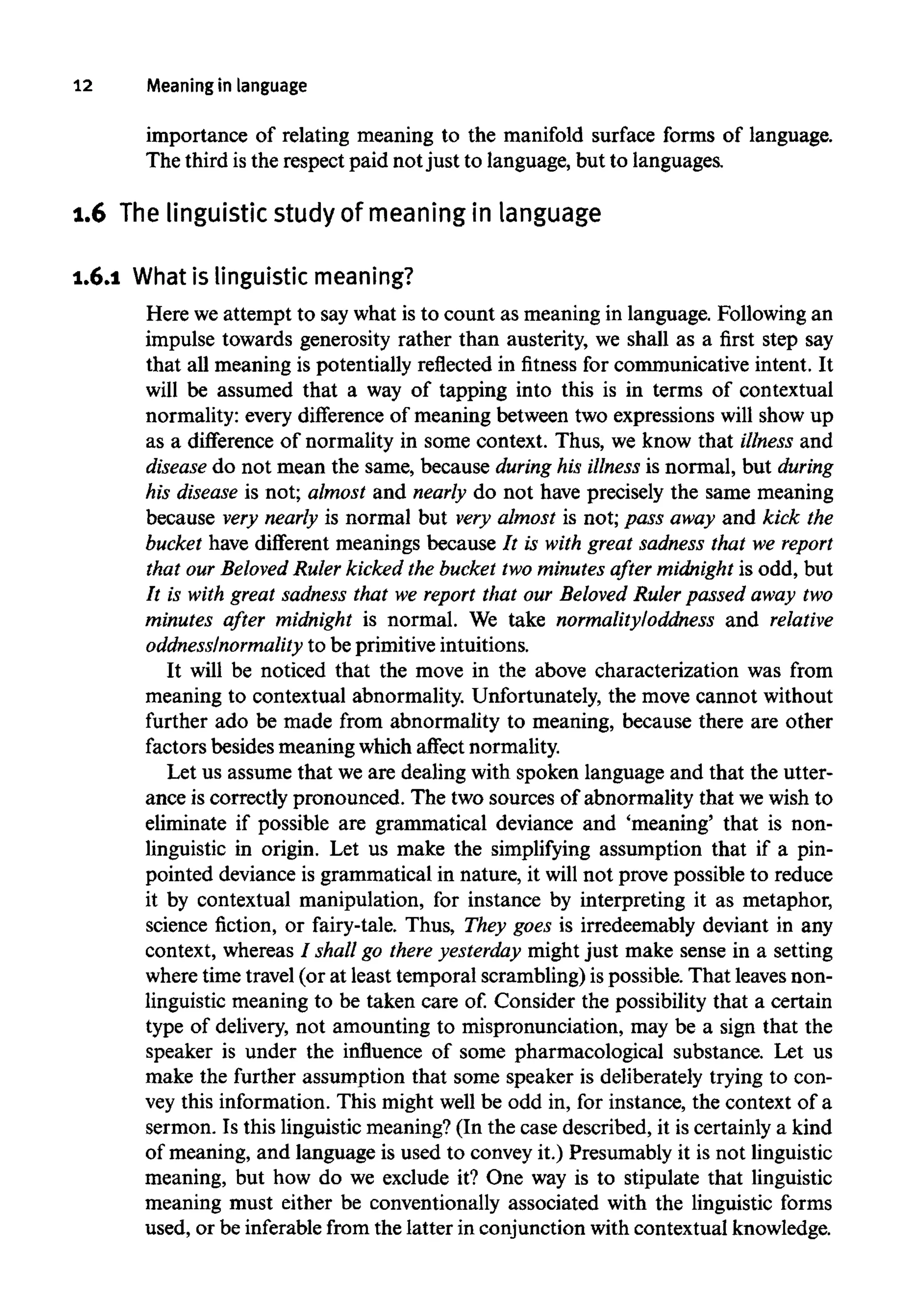 12 Meaning in language
importance of relating meaning to the manifold surface forms of language.
The third isthe respect paid not just to language, but to languages.
1.6 Thelinguistic study of meaningin language
1.6.1 What is linguisticmeaning?
Here we attempt to say what is to count as meaning in language. Following an
impulse towards generosity rather than austerity, we shall as a first step say
that all meaning is potentially reflected in fitness for communicative intent. It
will be assumed that a way of tapping into this is in terms of contextual
normality: every difference of meaning between two expressions will show up
as a difference of normality in some context. Thus, we know that illness and
disease do not mean the same, because during his illness is normal, but during
his disease is not; almost and nearly do not have precisely the same meaning
because very nearly is normal but very almost is not; pass away and kick the
bucket have different meanings because It is with great sadness that we report
that our Beloved Ruler kicked the bucket two minutes after midnightis odd, but
It is with great sadness that we report that our Beloved Rulerpassed away two
minutes after midnight is normal. We take normalityloddness and relative
oddnesslnormality to be primitive intuitions.
It will be noticed that the move in the above characterization was from
meaning to contextual abnormality. Unfortunately, the move cannot without
further ado be made from abnormality to meaning, because there are other
factors besides meaning which affect normality.
Let us assume that we are dealing with spoken language and that the utter-
ance is correctly pronounced. The two sources of abnormality that wewish to
eliminate if possible are grammatical deviance and 'meaning' that is non-
linguistic in origin. Let us make the simplifying assumption that if a pin-
pointed deviance is grammatical in nature, it will not prove possible to reduce
it by contextual manipulation, for instance by interpreting it as metaphor,
science fiction, or fairy-tale. Thus, They goes is irredeemably deviant in any
context, whereas / shallgo there yesterday might just make sense in a setting
where time travel (or at least temporal scrambling) is possible. That leaves non-
linguistic meaning to be taken care of. Consider the possibility that a certain
type of delivery, not amounting to mispronunciation, may be a sign that the
speaker is under the influence of some pharmacological substance. Let us
make the further assumption that some speaker is deliberately trying to con-
vey this information. This might well be odd in, for instance, the context of a
sermon. Is this linguistic meaning? (In the case described, it is certainly a kind
of meaning, and language is used to convey it.) Presumably it is not linguistic
meaning, but how do we exclude it? One way is to stipulate that linguistic
meaning must either be conventionally associated with the linguistic forms
used, or be inferable from the latter in conjunction with contextual knowledge.
 
