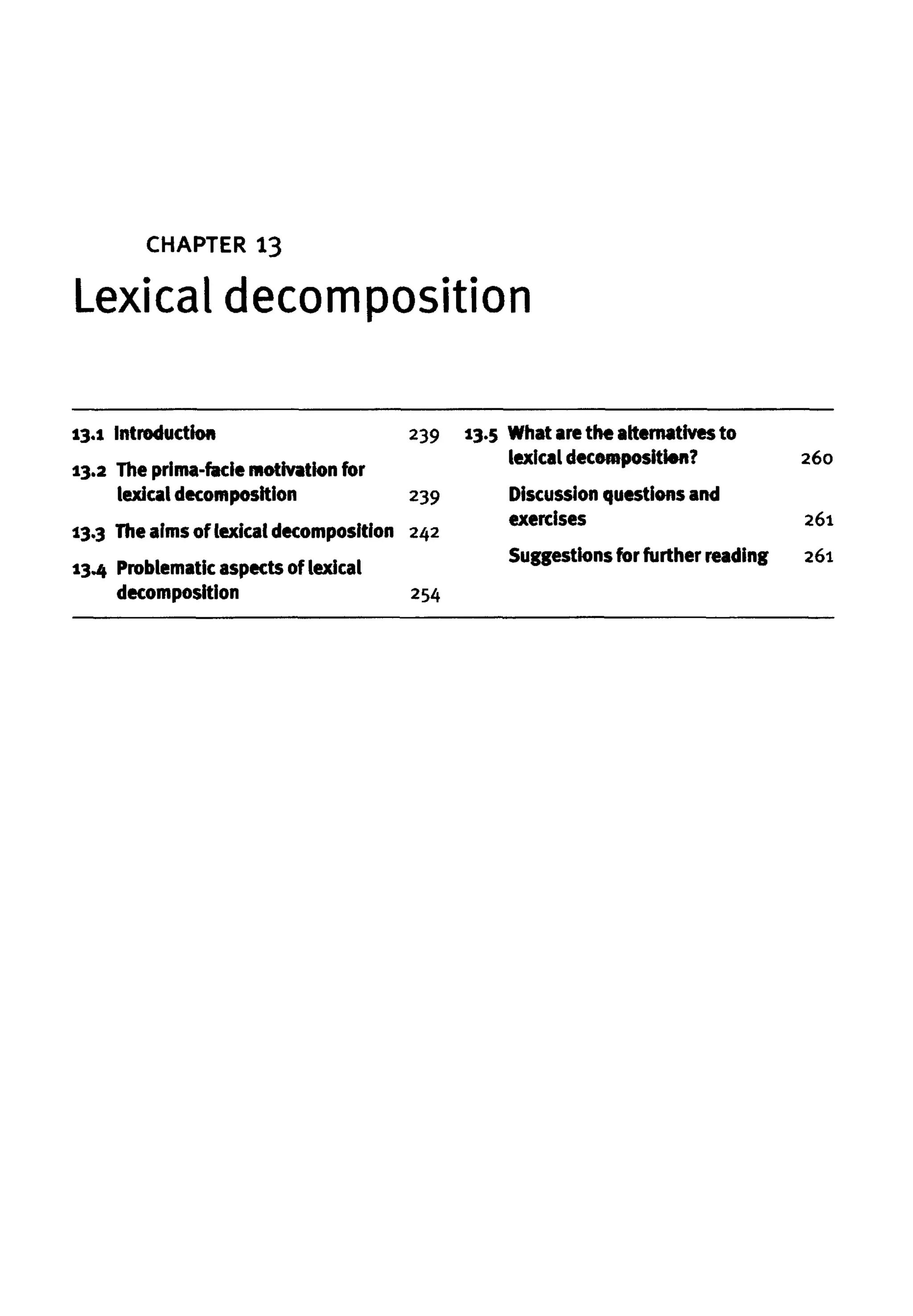 Lexical decomposition
CHAPTER 13
13.1 Introduction
13.2 The prima-faciemotivation for
lexicaldecomposition
13.3 Theaims of lexical decomposition
13.4 Problematicaspectsof lexical
decomposition
239
239
242
254
13.5 What arethe alternatives to
lexical decomposition?
Discussion questions and
exercises
Suggestions for further reading
260
261
261
 