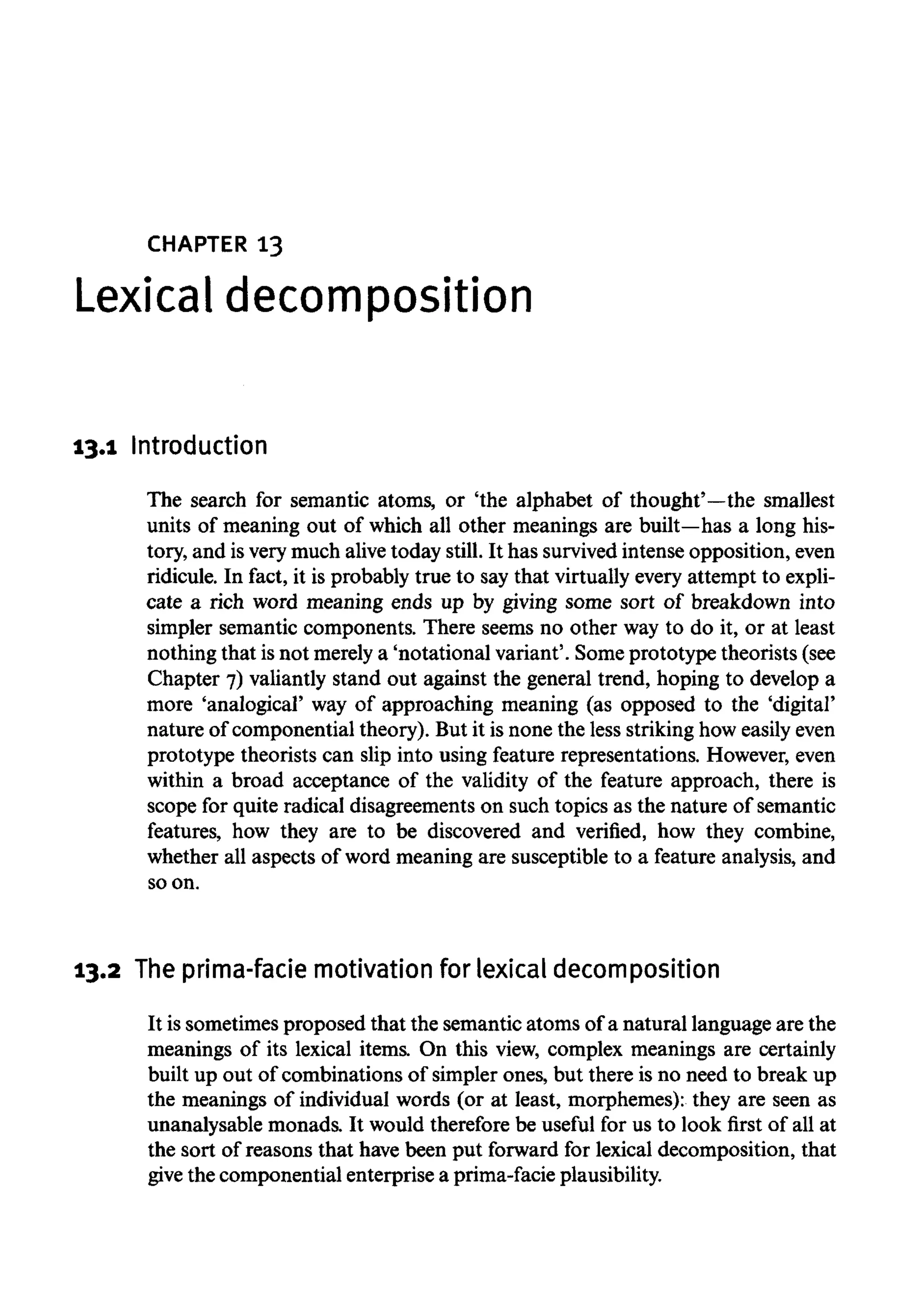 CHAPTER 13
Lexical decomposition
13.1 Introduction
The search for semantic atoms, or 'the alphabet of thought'—the smallest
units of meaning out of which all other meanings are built—hasa long his-
tory, and isvery much alivetoday still. It has survivedintenseopposition, even
ridicule. In fact, it is probably true to say that virtually every attempt to expli-
cate a rich word meaning ends up by giving some sort of breakdown into
simpler semantic components. There seems no other way to do it, or at least
nothing that isnot merelya 'notational variant'. Someprototype theorists (see
Chapter 7) valiantly stand out against the general trend, hoping to develop a
more 'analogical' way of approaching meaning (as opposed to the 'digital'
nature of componential theory). But it is none the less strikinghow easilyeven
prototype theorists can slip into using feature representations. However,even
within a broad acceptance of the validity of the feature approach, there is
scope for quite radical disagreements on such topics as the nature of semantic
features, how they are to be discovered and verified, how they combine,
whether all aspects of word meaning are susceptible to a feature analysis, and
so on.
13.2 The prima-faciemotivation for lexical decomposition
It is sometimes proposed that the semantic atoms of a natural language are the
meanings of its lexical items. On this view, complex meanings are certainly
built up out of combinations of simpler ones, but there is no need to break up
the meanings of individual words (or at least, morphemes): they are seen as
unanalysable monads. It would therefore be useful for us to look first of all at
the sort of reasons that have been put forward for lexical decomposition, that
give the componential enterprise a prima-facieplausibility.
 