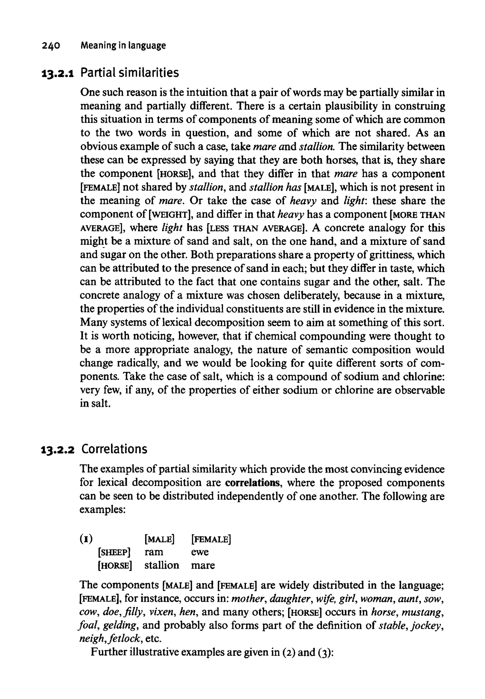 240 Meaningin language
13.2.1 Partial similarities
One such reason is the intuition that a pair of words may be partially similar in
meaning and partially different. There is a certain plausibility in construing
this situation in terms of components of meaning some of which are common
to the two words in question, and some of which are not shared. As an
obvious example of such a case, take mare and stallion. The similarity between
these can be expressed by saying that they are both horses, that is, they share
the component [HORSE], and that they differ in that mare has a component
[FEMALE] not shared by stallion,and stallion has [MALE], which is not present in
the meaning of mare. Or take the case of heavy and light: these share the
component of [WEIGHT], and differ in that heavy has a component [MORETHAN
AVERAGE], where light has [LESS THAN AVERAGE]. A concrete analogy for this
might be a mixture of sand and salt, on the one hand, and a mixture of sand
and sugar on the other. Both preparations share a property of grittiness,which
can be attributed to the presence of sand in each; but they differ in taste, which
can be attributed to the fact that one contains sugar and the other, salt. The
concrete analogy of a mixture was chosen deliberately, because in a mixture,
the properties of the individual constituents are still in evidence in the mixture.
Many systems of lexical decomposition seem to aim at something of this sort.
It is worth noticing, however, that if chemical compounding were thought to
be a more appropriate analogy, the nature of semantic composition would
change radically, and we would be looking for quite different sorts of com-
ponents. Take the case of salt, which is a compound of sodium and chlorine:
very few,if any, of the properties of either sodium or chlorine are observable
in salt.
13.2.2 Correlations
The examples of partial similarity whichprovide the most convincing evidence
for lexical decomposition are correlations, where the proposed components
can be seen to be distributed independently of one another. The following are
examples:
The components [MALE] and [FEMALE] are widely distributed in the language;
[FEMALE], for instance, occurs in: mother,daughter, wife, girl,woman, aunt,sow,
cow, doe, filly, vixen,hen, and many others; [HORSE] occurs in horse, mustang,
foal, gelding, and probably also forms part of the definition of stable,jockey,
neigh,fetlock, etc.
Further illustrative examples are given in (2)and (3):
(I)
[SHEEP]
[HORSE]
[MALE]
ram
stallion
[FEMALE]
ewe
mare
 