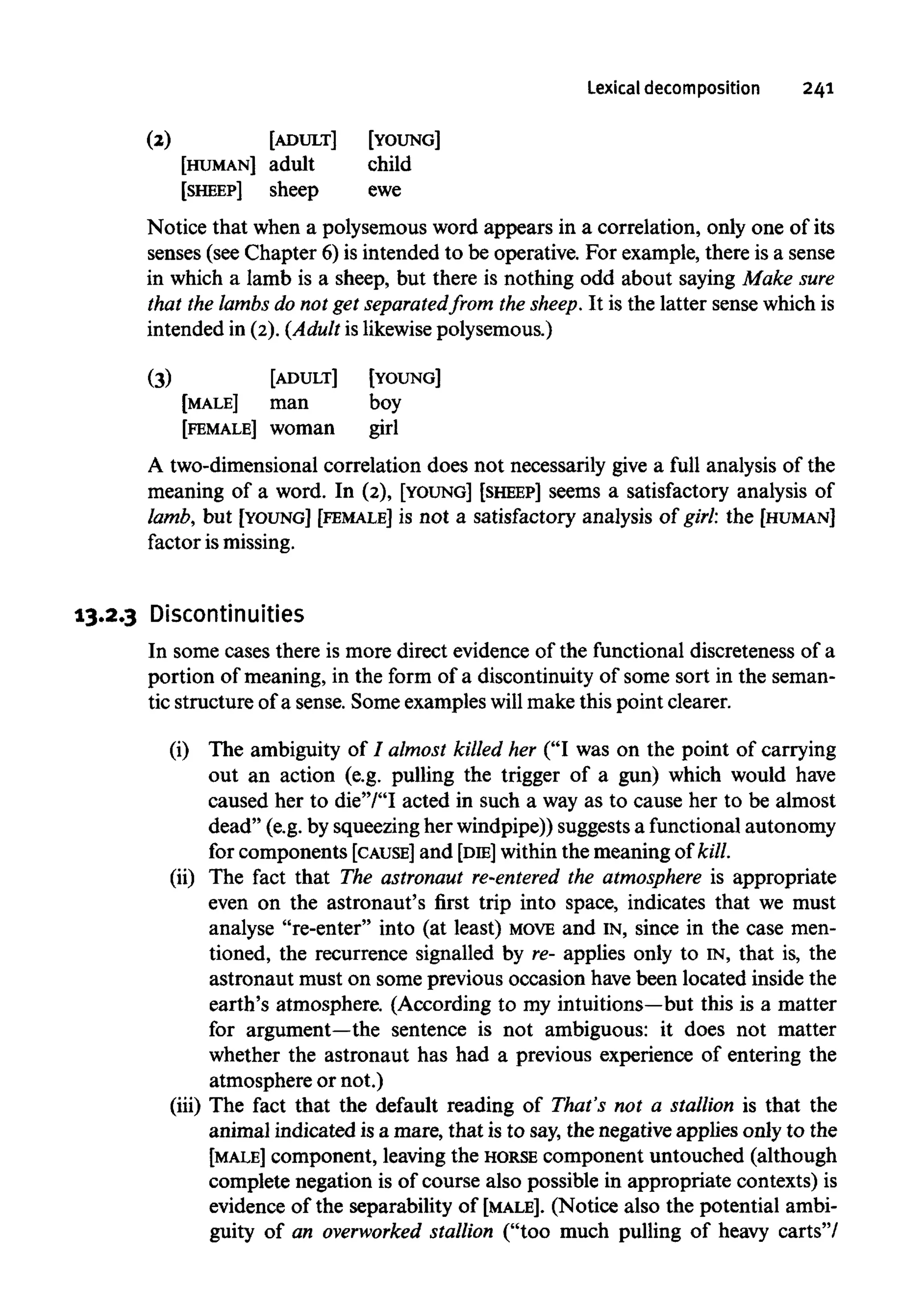 Lexical decomposition 241
(2)
[HUMAN]
[SHEEP]
[ADULT]
adult
sheep
[YOUNG]
child
ewe
Notice that when a polysemous word appears in a correlation, only one of its
senses (see Chapter 6) is intended to be operative. For example, there is a sense
in which a lamb is a sheep, but there is nothing odd about saying Make sure
that the lambs do not get separated from the sheep. It is the latter sense which is
intended in (2).(Adult is likewisepolysemous.)
(3)
[MALE]
[FEMALE]
[ADULT]
man
woman
[YOUNG]
boy
girl
A two-dimensional correlation does not necessarily give a full analysis of the
meaning of a word. In (2), [YOUNG] [SHEEP] seems a satisfactory analysis of
lamb, but [YOUNG] [FEMALE] is not a satisfactory analysis of girl: the [HUMAN]
factor ismissing.
13.2.3 Discontinuities
In some cases there is more direct evidence of the functional discreteness of a
portion of meaning, in the form of a discontinuity of some sort in the seman-
tic structure of a sense. Some examples will make this point clearer.
(i) The ambiguity of I almost killed her ("I was on the point of carrying
out an action (e.g. pulling the trigger of a gun) which would have
caused her to die"/"I acted in such a way as to cause her to be almost
dead" (e.g. by squeezingher windpipe)) suggestsa functional autonomy
for components [CAUSE] and [DIE] within the meaning of kill.
(ii) The fact that The astronaut re-entered the atmosphere is appropriate
even on the astronaut's first trip into space, indicates that we must
analyse "re-enter" into (at least) MOVE and IN, since in the case men-
tioned, the recurrence signalled by re- applies only to IN, that is, the
astronaut must on some previous occasion have been located inside the
earth's atmosphere. (According to my intuitions—but this is a matter
for argument—the sentence is not ambiguous: it does not matter
whether the astronaut has had a previous experience of entering the
atmosphere or not.)
(iii) The fact that the default reading of That's not a stallion is that the
animal indicated is a mare, that is to say, the negative applies only to the
[MALE] component, leaving the HORSE component untouched (although
complete negation is of course also possible in appropriate contexts) is
evidence of the separability of [MALE]. (Notice also the potential ambi-
guity of an overworked stallion ("too much pulling of heavy carts"/
 