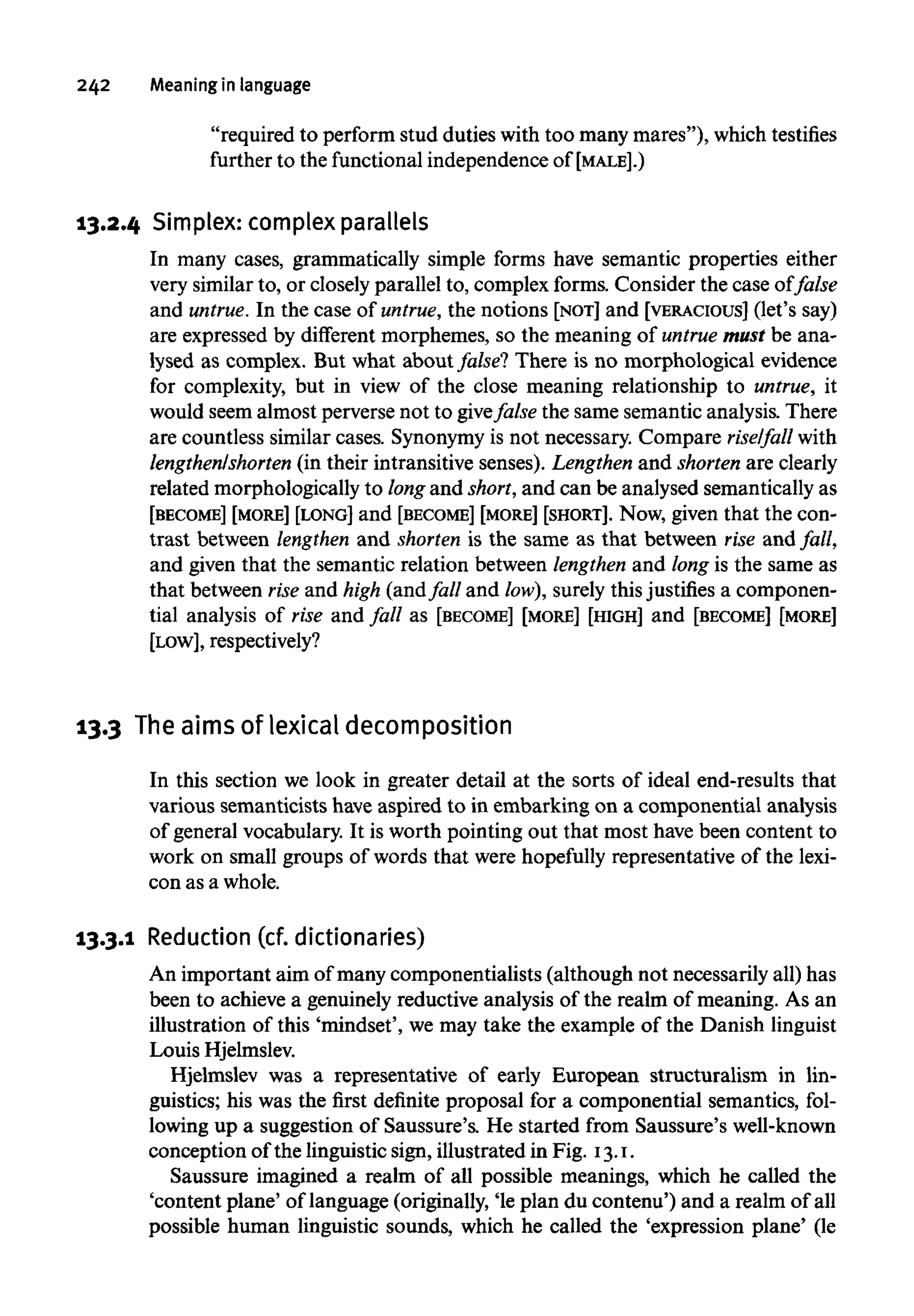 242 Meaning in language
"required to perform stud duties with too many mares"), whichtestifies
further to the functional independence of [MALE].)
13.2.4 Simplex: complex parallels
In many cases, grammatically simple forms have semantic properties either
very similar to, or closely parallel to, complex forms. Consider the case of false
and untrue.In the case of untrue,the notions [NOT] and [VERACIOUS] (let's say)
are expressed by different morphemes, so the meaning of untrue must be ana-
lysed as complex. But what about false? There is no morphological evidence
for complexity, but in view of the close meaning relationship to untrue, it
would seem almost perverse not to givefalse the same semantic analysis. There
are countless similar cases. Synonymy is not necessary. Compare rise/fall with
lengthen/shorten (in their intransitive senses). Lengthen and shortenare clearly
related morphologically to long and short,and can be analysed semantically as
[BECOME] [MORE] [LONG] and [BECOME] [MORE] [SHORT]. Now, given that the con-
trast between lengthenand shorten is the same as that between rise and fall,
and given that the semantic relation between lengthenand long is the same as
that between rise and high (and fall and low),surely thisjustifies a componen-
tial analysis of rise and fall as [BECOME] [MORE] [HIGH] and [BECOME] [MORE]
[LOW], respectively?
13.3 Theaims of lexical decomposition
In this section we look in greater detail at the sorts of ideal end-results that
various semanticists have aspired to in embarking on a componential analysis
of general vocabulary. It is worth pointing out that most have been content to
work on small groups of words that were hopefully representative of the lexi-
con as a whole.
13.3.1 Reduction (cf.dictionaries)
An important aim of many componentialists (although not necessarily all) has
been to achieve a genuinely reductive analysis of the realm of meaning. As an
illustration of this 'mindset', we may take the example of the Danish linguist
Louis Hjelmslev.
Hjelmslev was a representative of early European structuralism in lin-
guistics; his was the first definite proposal for a componential semantics, fol-
lowing up a suggestion of Saussure's. He started from Saussure's well-known
conception of the linguistic sign, illustrated in Fig. 13.1.
Saussure imagined a realm of all possible meanings, which he called the
'content plane' of language (originally, 'le plan du contenu') and a realm of all
possible human linguistic sounds, which he called the 'expression plane' (le
 