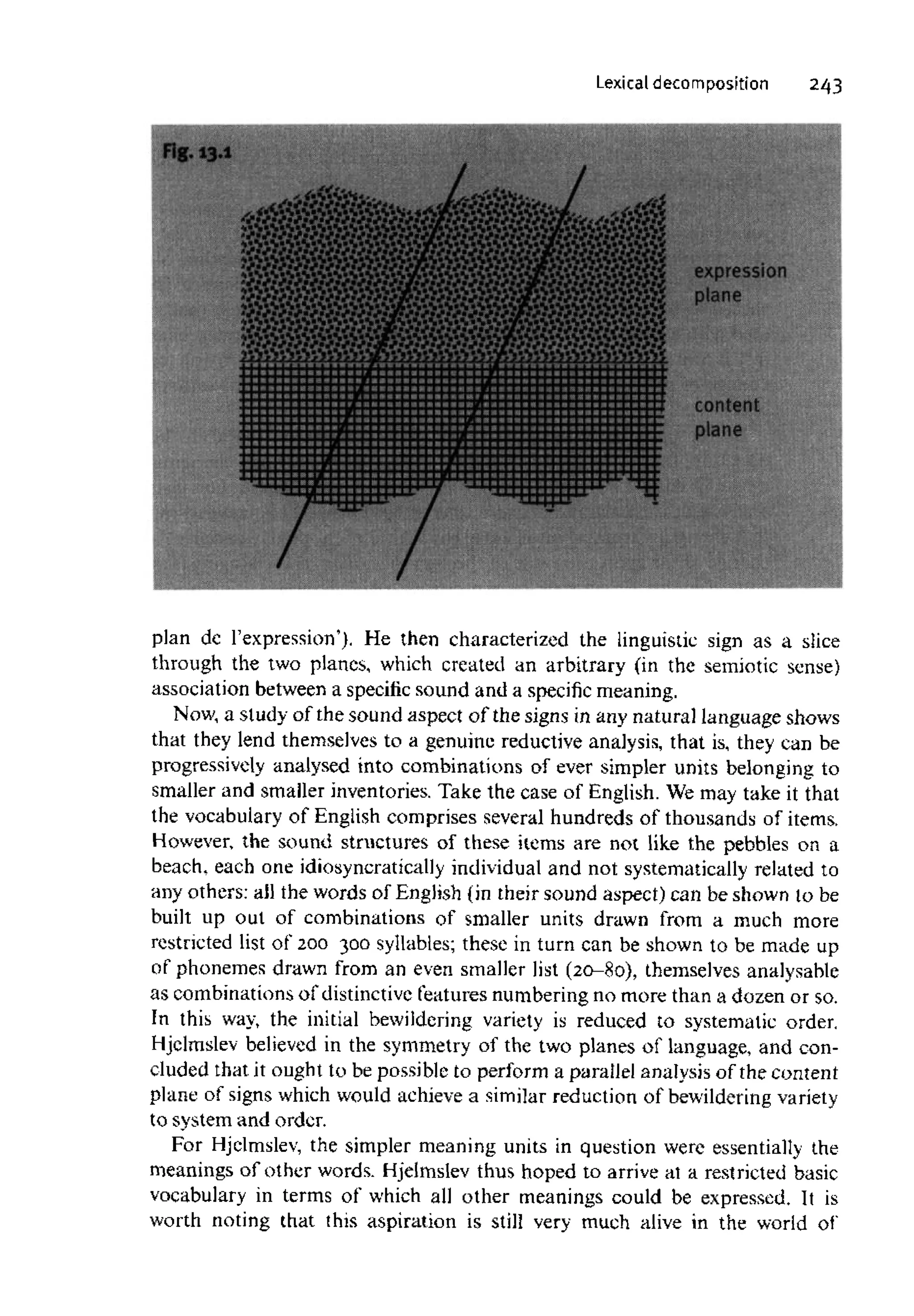 Lexical decomposition 243
plan dc l'expression'). He then characterized the linguistic sign as a slice
through the two planes, which created an arbitrary (in the semiotic sense)
association between a specificsound and a specific meaning.
Now, a study of the sound aspect of the signs in any natural language shows
that they lend themselves to a genuine reductive analysis, that is, they can be
progressively analysed into combinations of ever simpler units belonging to
smaller and smaller inventories. Take the case of English.We may take it that
the vocabulary of English comprises several hundreds of thousands of items.
However, the sound structures of these items are not like the pebbles on a
beach, each one idiosyncraticallyindividualand not systematicallyrelated to
any others: ail the words of English (in their sound aspect) can be shown to be
built up out of combinations of smaller units drawn from a much more
restricted list of 200 300 syllables; these in turn can be shown to be made up
of phonemes drawn from an even smaller list (20-80), themselvesanalysable
as combinations of distinctive features numbering no more than a dozen or so.
In this way, the initial bewildering variety is reduced to systematic order,
Hjelmslev believed in the symmetry of the two planes of language, and con-
cluded that it ought to be possible to perform a parallel analysis of the content
plane of signs which would achieve a similar reductionof bewildering variety
to system and order.
For Hjelmslev, the simpler meaning units in question were essentially the
meanings of other words. Hjelmslev thus hoped to arrive at a restricted basic
vocabulary in terms of which all other meanings could be expressed. It is
worth noting that this aspiration is still very much alive in the world of"
 