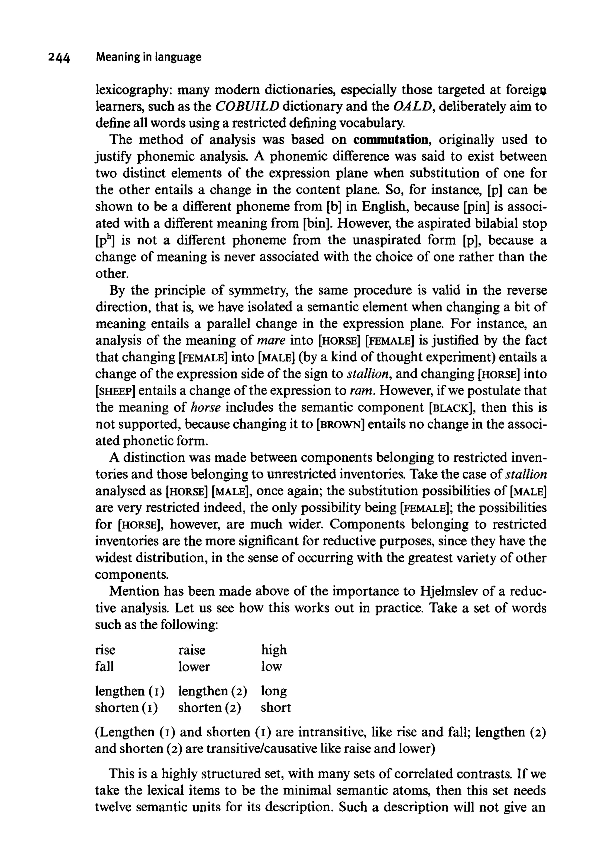 244 Meaning in language
lexicography: many modern dictionaries, especially those targeted at foreign
learners, such as the COBUILD dictionary and the OALD, deliberately aim to
define all words using a restricted defining vocabulary.
The method of analysis was based on commutation, originally used to
justify phonemic analysis. A phonemic difference was said to exist between
two distinct elements of the expression plane when substitution of one for
the other entails a change in the content plane. So, for instance, [p] can be
shown to be a different phoneme from [b] in English, because [pin] is associ-
ated with a different meaning from [bin]. However, the aspirated bilabial stop
[ph
] is not a different phoneme from the unaspirated form [p], because a
change of meaning is never associated with the choice of one rather than the
other.
By the principle of symmetry, the same procedure is valid in the reverse
direction, that is, we have isolated a semantic element when changing a bit of
meaning entails a parallel change in the expression plane. For instance, an
analysis of the meaning of mare into [HORSE] [FEMALE] is justified by the fact
that changing [FEMALE]into [MALE] (by a kind of thought experiment) entails a
change of the expression side of the sign to stallion,and changing [HORSE] into
[SHEEP] entails a change of the expression to ram.However, if we postulate that
the meaning of horse includes the semantic component [BLACK], then this is
not supported, because changing it to [BROWN] entails no change in the associ-
ated phonetic form.
A distinction was made between components belonging to restricted inven-
tories and those belonging to unrestricted inventories. Take the case of stallion
analysed as [HORSE] [MALE], once again; the substitution possibilities of [MALE]
are very restricted indeed, the only possibility being [FEMALE]; the possibilities
for [HORSE], however, are much wider. Components belonging to restricted
inventories are the more significant for reductive purposes, since they have the
widest distribution, in the sense of occurring with the greatest variety of other
components.
Mention has been made above of the importance to Hjelmslev of a reduc-
tive analysis. Let us see how this works out in practice. Take a set of words
such as the following:
rise
fall
lengthen (I)
shorten (I])
raise
lower
lengthen (2)
shorten (2)
high
low
long
short
(Lengthen (I) and shorten (I) are intransitive, like rise and fall; lengthen (2)
and shorten (2) are transitive/causative like raise and lower)
This is a highly structured set, with many sets of correlated contrasts. If we
take the lexical items to be the minimal semantic atoms, then this set needs
twelve semantic units for its description. Such a description will not give an
 