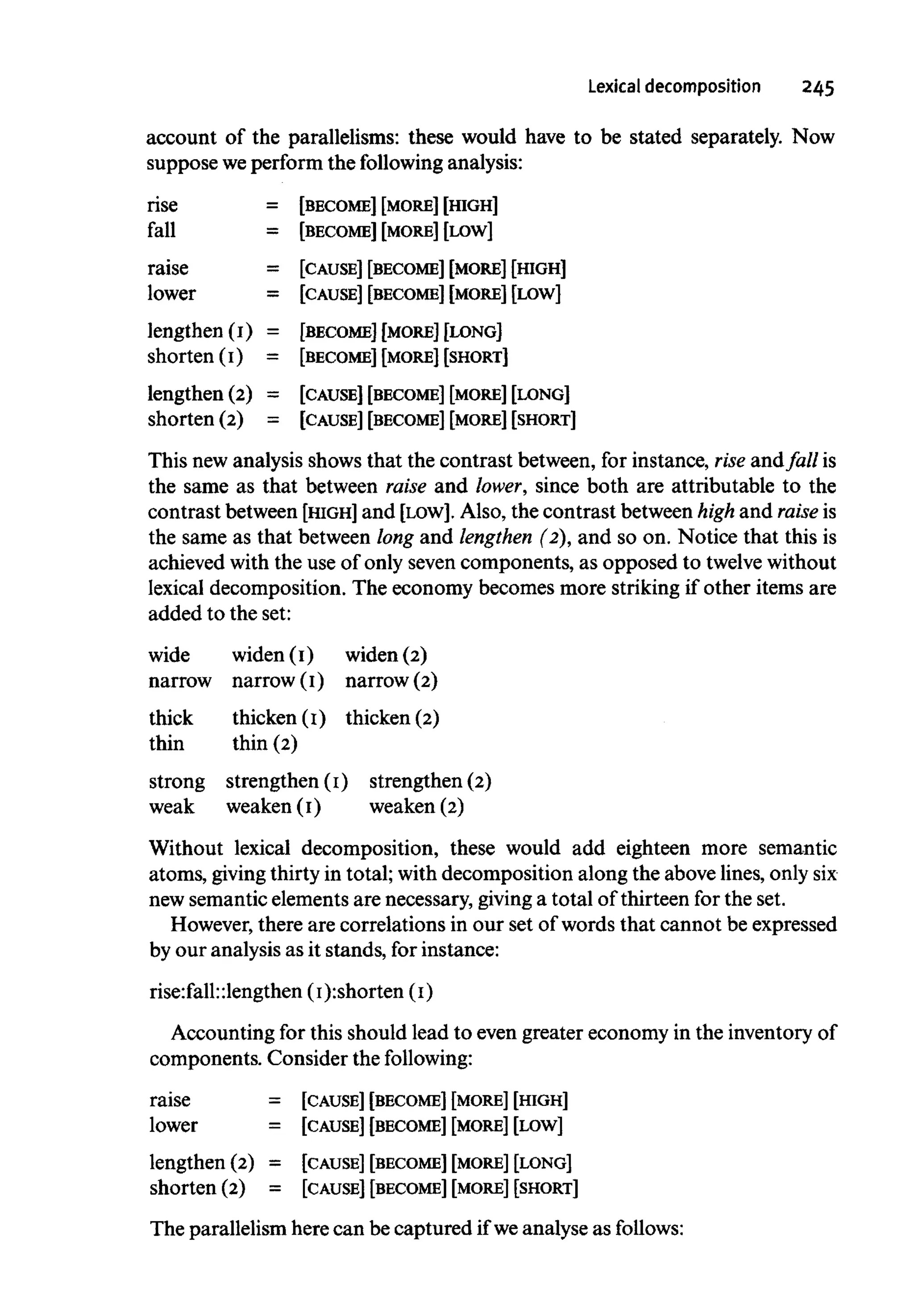 Lexical decomposition 245
account of the parallelisms: these would have to be stated separately. Now
suppose weperform the following analysis:
rise = [BECOME] [MORE] [HIGH]
fall = [BECOME] [MORE] [LOW]
raise = [CAUSE] [BECOME] [MORE] [HIGH]
lower = [CAUSE] [BECOME] [MORE] [LOW]
lengthen (I) = [BECOME] [MORE] [LONG]
shorten (I) = [BECOME] [MORE] [SHORT]
lengthen (2) = [CAUSE] [BECOME] [MORE] [LONG]
shorten (2) = [CAUSE] [BECOME] [MORE] [SHORT]
This new analysis shows that the contrast between, for instance, rise andfall is
the same as that between raise and lower, since both are attributable to the
contrast between [HIGH] and [LOW]. Also, the contrast between high and raise is
the same as that between long and lengthen (2), and so on. Notice that this is
achieved with the use of only seven components, as opposed to twelvewithout
lexical decomposition. The economy becomes more striking if other items are
added to the set:
wide widen (I) widen(2)
narrow narrow (I) narrow (2)
thick thicken (I) thicken (2)
thin thin (2)
strong strengthen (I) strengthen (2)
weak weaken (I) weaken(2)
Without lexical decomposition, these would add eighteen more semantic
atoms, givingthirty in total; with decomposition along the above lines, onlysix
new semantic elements are necessary, giving a total of thirteen for the set.
However, there are correlations in our set of words that cannot be expressed
by our analysis as it stands, for instance:
rise:fall:lengthen (I):shorten (I)
Accounting for this should lead to even greater economy in the inventoryof
components. Consider the following:
raise = [CAUSE] [BECOME] [MORE] [HIGH]
lower = [CAUSE] [BECOME] [MORE] [LOW]
lengthen (2) = [CAUSE] [BECOME] [MORE] [LONG]
shorten (2) = [CAUSE] [BECOME] [MORE] [SHORT]
The parallelism here can be captured if weanalyse as follows:
 