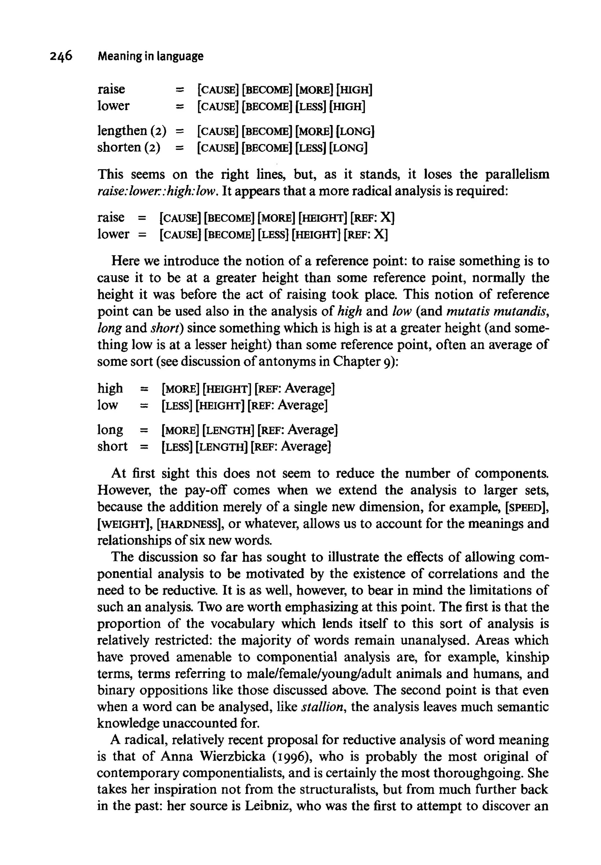 246 Meaningin language
raise = [CAUSE] [BECOME] [MORE] [HIGH]
lower = [CAUSE] [BECOME] [LESS] [HIGH]
lengthen (2) = [CAUSE] [BECOME] [MORE] [LONG]
shorten (2) = [CAUSE] [BECOME] [LESS] [LONG]
This seems on the right lines, but, as it stands, it loses the parallelism
raise:lower:high:low. It appears that a more radical analysisisrequired:
raise = [CAUSE] [BECOME][MORE] [HEIGHT] [REF: X]
lower = [CAUSE] [BECOME] [LESS] [HEIGHT] [REF: X]
Here we introduce the notion of a reference point: to raise something is to
cause it to be at a greater height than some reference point, normally the
height it was before the act of raising took place. This notion of reference
point can be used also in the analysis of high and low (and mutatismutandis,
long and short) since something which is high is at a greater height (and some-
thing low is at a lesser height) than some referencepoint, often an average of
some sort (see discussion of antonymsin Chapter 9):
high = [MORE] [HEIGHT] [REF: Average]
low = [LESS] [HEIGHT] [REF:Average]
long = [MORE] [LENGTH] [REF: Average]
short = [LESS] [LENGTH] [REF: Average]
At first sight this does not seem to reduce the number of components.
However, the pay-off comes when we extend the analysis to larger sets,
because the addition merely of a single new dimension, for example, [SPEED],
[WEIGHT], [HARDNESS], or whatever, allows us to account for the meanings and
relationships of six newwords.
The discussion so far has sought to illustrate the effects of allowing com-
ponential analysis to be motivated by the existence of correlations and the
need to be reductive. It is as well, however,to bear in mind the limitations of
such an analysis. Twoare worth emphasizing at this point. The first is that the
proportion of the vocabulary which lends itself to this sort of analysis is
relatively restricted: the majority of words remain unanalysed. Areas which
have proved amenable to componential analysis are, for example, kinship
terms, terms referring to male/female/young/adult animals and humans, and
binary oppositions like those discussed above. The second point is that even
when a word can be analysed, like stallion,the analysisleaves much semantic
knowledge unaccountedfor.
A radical, relatively recent proposal for reductive analysis of wordmeaning
is that of Anna Wierzbicka (1996), who is probably the most original of
contemporary componentialists, and is certainly the most thoroughgoing. She
takes her inspiration not from the structuralists, but from much further back
in the past: her source is Leibniz, who was the first to attempt to discover an
 