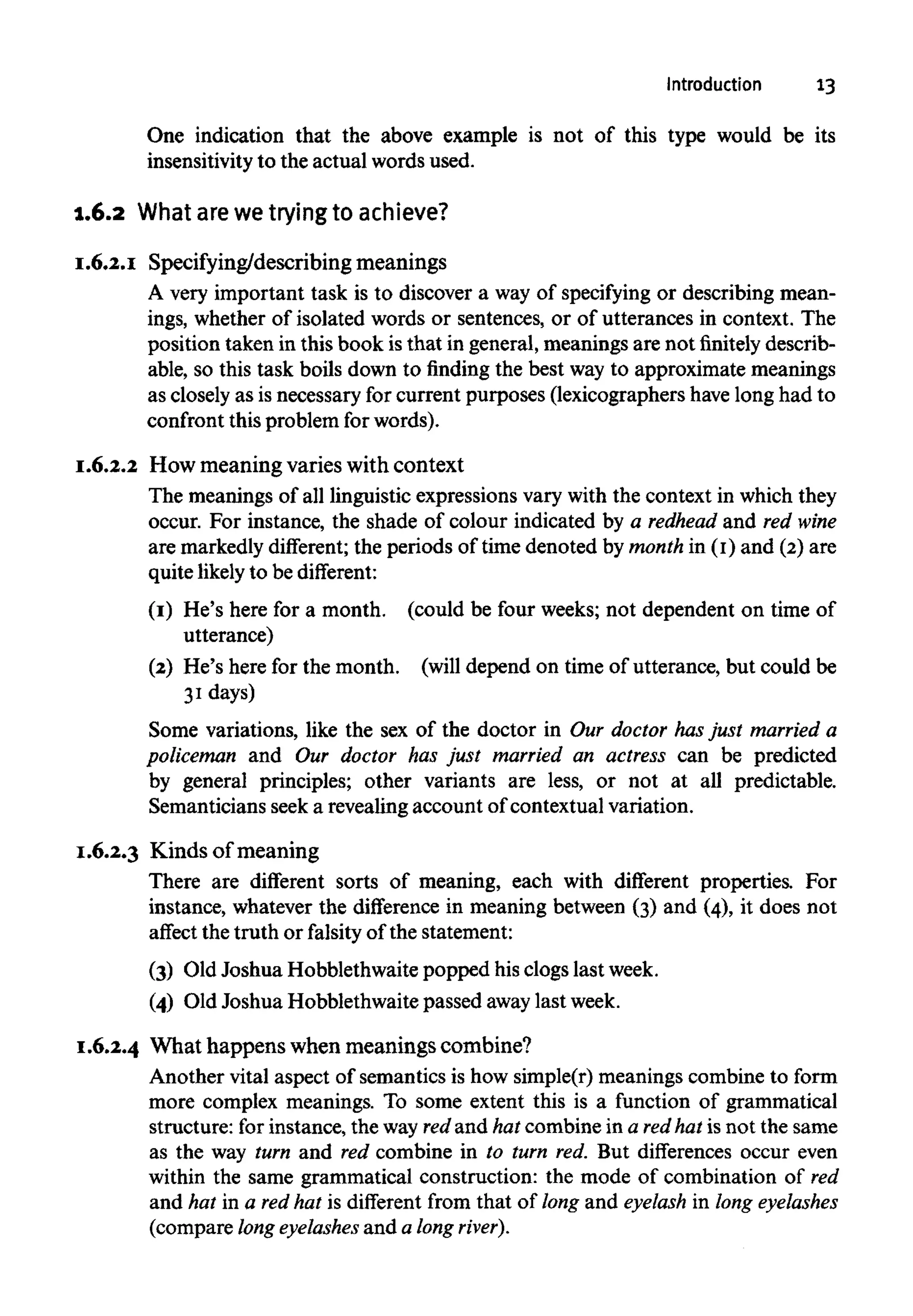 Introduction 13
One indication that the above example is not of this type would be its
insensitivitv to the actual words used.
1.6.2 What arewe trying to achieve?
I.6.2.I Specifying/describing meanings
A very important task is to discover a way of specifying or describing mean-
ings, whether of isolated words or sentences, or of utterances in context. The
position taken in this book isthat in general, meanings are not finitely describ-
able, so this task boils down to finding the best way to approximate meanings
as closely as is necessary for current purposes (lexicographers have long had to
confront this problem for words).
I.6.2.2 How meaning varies with context
The meanings of all linguistic expressions vary with the context in whichthey
occur. For instance, the shade of colour indicated by a redhead and red wine
are markedlydifferent; the periods of time denoted by monthin (I) and (2) are
quite likely to be different:
(I) He's here for a month. (could be four weeks; not dependent on time of
utterance)
(2) He's here for the month. (will depend on time of utterance, but could be
31days)
Some variations, like the sex of the doctor in Our doctor hasjust married a
policeman and Our doctor has just married an actress can be predicted
by general principles; other variants are less, or not at all predictable.
Semanticians seek a revealing account of contextual variation.
I.6.2.3 Kinds of meaning
There are different sorts of meaning, each with different properties. For
instance, whatever the difference in meaning between (3) and (4), it does not
affect the truth or falsity of the statement:
(3) Old Joshua Hobblethwaite popped his clogs lastweek.
(4) Old Joshua Hobblethwaite passed away last week.
I.6.2.4 What happens when meanings combine?
Another vital aspect of semantics is how simple(r) meaningscombine to form
more complex meanings. To some extent this is a function of grammatical
structure: for instance, the way redand hat combine in a redhat is not the same
as the way turn and red combine in to turn red. But differences occur even
within the same grammatical construction: the mode of combination of red
and hat in a red hat is different from that of long and eyelash in long eyelashes
(compare long eyelashes and a long river).
 