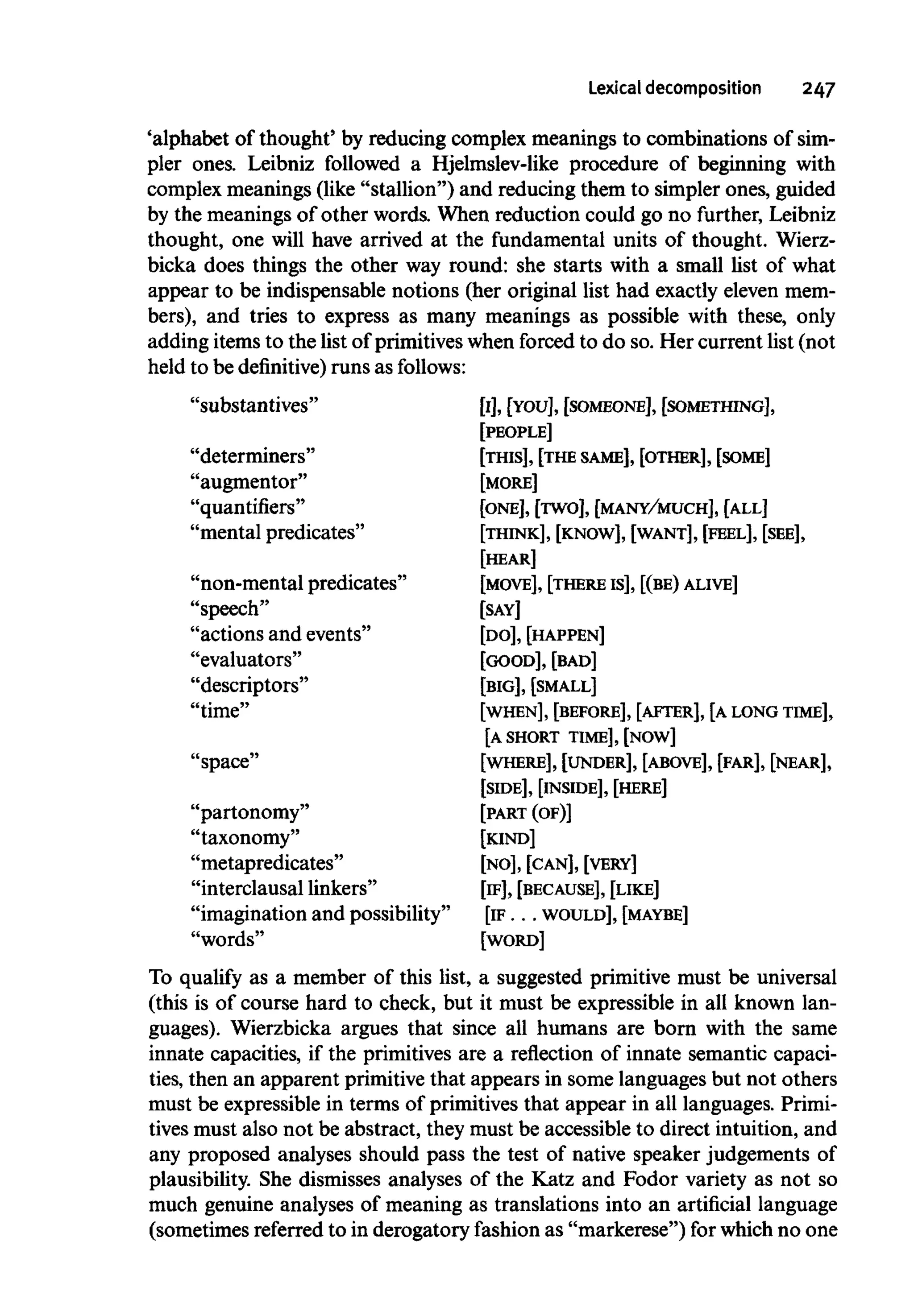 Lexical decomposition 247
'alphabet of thought' by reducing complex meanings to combinations of sim-
pler ones. Leibniz followed a Hjelmslev-like procedure of beginning with
complex meanings (like "stallion") and reducing them to simpler ones, guided
by the meanings of other words. When reduction could go no further, Leibniz
thought, one will have arrived at the fundamental units of thought. Wierz-
bicka does things the other way round: she starts with a small list of what
appear to be indispensable notions (her original list had exactly elevenmem-
bers), and tries to express as many meanings as possible with these, only
adding items to the list of primitives when forced to do so. Her current list (not
held to be definitive) runs as follows:
"substantives" [I], [YOU], [SOMEONE], [SOMETHING],
[PEOPLE]
"determiners" [THIS], [THE SAME],[OTHER], [SOME]
"augmentor" [MORE]
"quantifiers" [ONE], [TWO], [MANY/MUCH], [ALL]
"mental predicates" [THINK], [KNOW], [WANT], [FEEL], [SEE],
[HEAR]
"non-mental predicates" [MOVE],[THERE Is], [(BE)ALIVE]
"speech" [SAY]
"actions and events" [DO], [HAPPEN]
"evaluators" [GOOD], [BAD]
"descriptors" [BIG], [SMALL]
"time" [WHEN], [BEFORE], [AFTER], [ALONGTIME],
[A SHORT TIME], [NOW]
"space" [WHERE], [UNDER], [ABOVE], [FAR], [NEAR],
[SIDE], [INSIDE], [HERE]
"partonomy" [PART (OF)]
"taxonomy" [KIND]
"metapredicates" [NO], [CAN], [VERY]
"interclausal linkers" [IF],[BECAUSE],[LIKE]
"imagination and possibility" [IF ... WOULD], [MAYBE]
"words" [WORD]
To qualify as a member of this list, a suggested primitive must be universal
(this is of course hard to check, but it must be expressible in all known lan-
guages). Wierzbicka argues that since all humans are born with the same
innate capacities, if the primitives are a reflection of innate semantic capaci-
ties, then an apparent primitive that appears in some languagesbut not others
must be expressible in terms of primitives that appear in all languages. Primi-
tives must also not be abstract, they must be accessible to direct intuition, and
any proposed analyses should pass the test of native speaker judgements of
plausibility. She dismisses analyses of the Katz and Fodor variety as not so
much genuine analyses of meaning as translations into an artificial language
(sometimes referred to in derogatory fashion as "markerese") for which no one
 