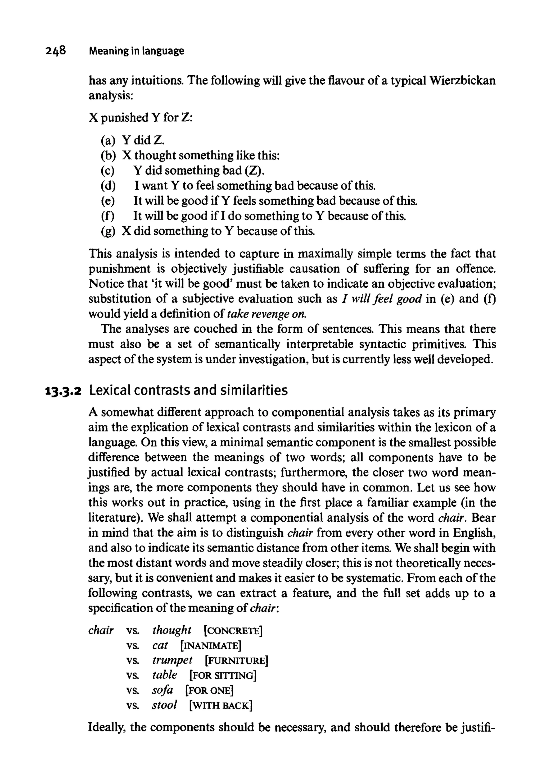 248 Meaningin language
has any intuitions. The following willgive the flavour of a typical Wierzbickan
analysis:
X punished Y for Z:
(a) Ydid Z.
(b) X thought something like this:
(c) Y did something bad (Z).
(d) I want Y to feel something bad because of this.
(e) It will be good if Y feels something bad because of this.
(f) It will be good if I do something to Y because of this.
(g) X did something to Y because of this.
This analysis is intended to capture in maximally simple terms the fact that
punishment is objectively justifiable causation of suffering for an offence.
Notice that 'it will be good' must be taken to indicate an objective evaluation;
substitution of a subjective evaluation such as I will feel good in (e) and (f)
would yield a definitionof takerevenge on.
The analyses are couched in the form of sentences. This means that there
must also be a set of semantically interpretable syntactic primitives. This
aspect of the system isunder investigation, but iscurrently less well developed.
13.3.2 Lexical contrasts and similarities
A somewhat different approach to componential analysis takes as its primary
aim the explication of lexical contrasts and similarities within the lexicon of a
language. On thisview, a minimal semantic component is the smallest possible
difference between the meanings of two words; all components have to be
justified by actual lexical contrasts; furthermore, the closer two word mean-
ings are, the more components they should have in common. Let us see how
this works out in practice, using in the first place a familiar example (in the
literature). We shall attempt a componential analysis of the word chair. Bear
in mind that the aim is to distinguish chair from every other word in English,
and also to indicate its semantic distance from other items. Weshall begin with
the most distant words and move steadily closer; this is not theoretically neces-
sary, but it is convenient and makes it easier to be systematic. From each of the
following contrasts, we can extract a feature, and the full set adds up to a
specification of the meaning of chair:
chair vs. thought [CONCRETE]
vs. cat [INANIMATE]
vs. trumpet [FURNITURE]
vs. table [FOR SITTING]
vs. sofa [FORONE]
vs. stool [WITH BACK]
Ideally, the components should be necessary, and should therefore be justifi-
 