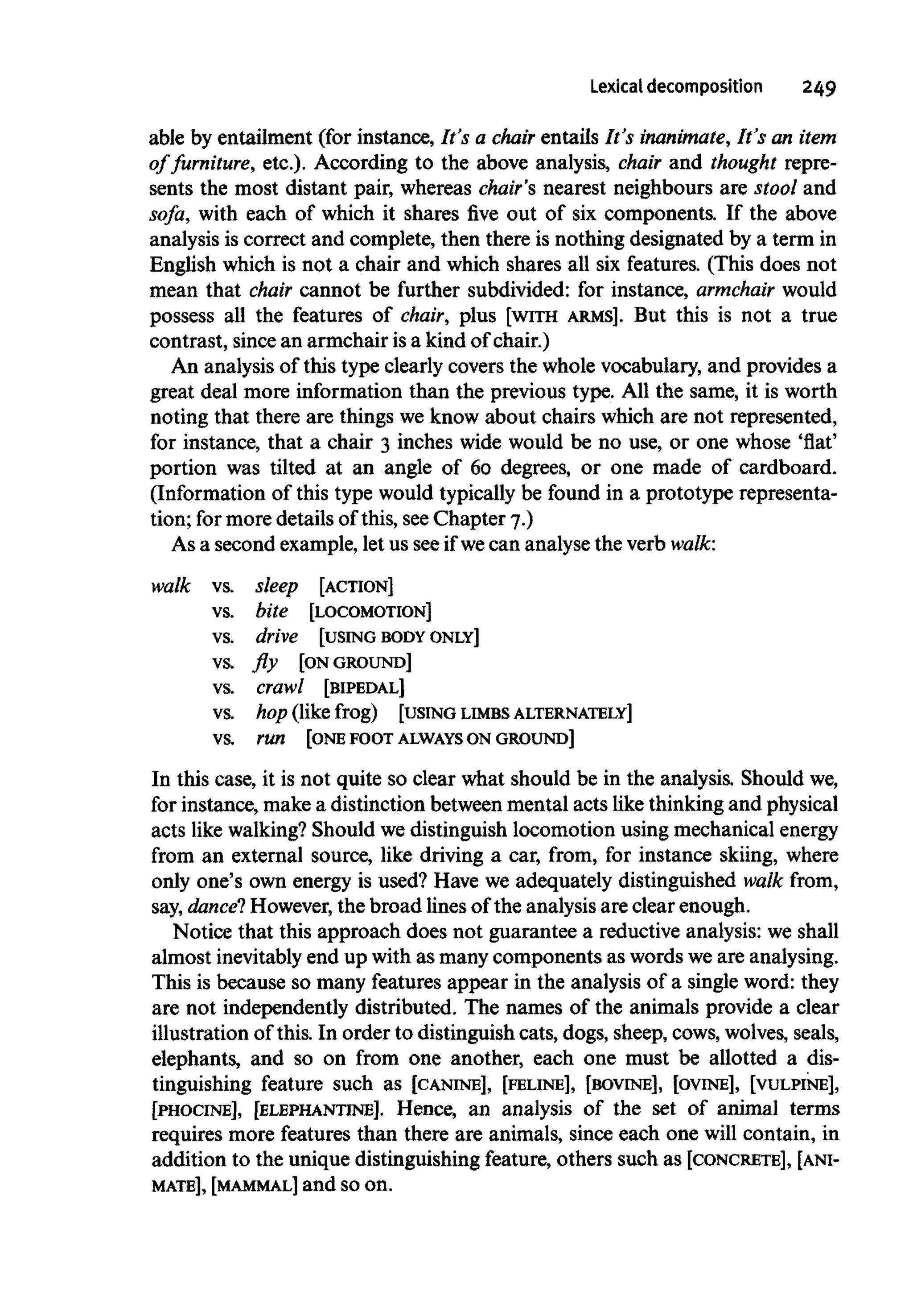 Lexical decomposition 249
able by entailment (for instance, It's a chair entails It's inanimate, It's an item
of furniture, etc.). According to the above analysis, chair and thought repre-
sents the most distant pair, whereas chair's nearest neighbours are stool and
sofa, with each of which it shares five out of six components. If the above
analysis is correct and complete, then there is nothing designated by a term in
English which is not a chair and which shares all six features. (This does not
mean that chair cannot be further subdivided: for instance, armchair would
possess all the features of chair, plus [WITH ARMS]. But this is not a true
contrast, since an armchair is a kind of chair.)
An analysis of this type clearly covers the whole vocabulary, and provides a
great deal more information than the previous type. All the same, it is worth
noting that there are things we know about chairs which are not represented,
for instance, that a chair 3 inches wide would be no use, or one whose 'flat'
portion was tilted at an angle of 60 degrees, or one made of cardboard.
(Information of this type would typically be found in a prototype representa-
tion; for more details of this, seeChapter 7.)
As a second example, let us seeif wecan analyse the verb walk:
walk vs. sleep [ACTION]
vs. bite [LOCOMOTION]
vs. drive [USING BODY ONLY]
vs. fly [ONGROUND]
vs. crawl [BIPEDAL]
vs. hop (likefrog) [USING LIMBS ALTERNATELY]
vs. run [ONEFOOT ALWAYSON GROUND]
In this case, it is not quite so clear what should be in the analysis. Should we,
for instance, make a distinction between mental acts like thinkingand physical
acts like walking?Should we distinguish locomotion using mechanicalenergy
from an external source, like driving a car, from, for instance skiing, where
only one's own energy is used? Have we adequately distinguished walk from,
say, dance"? However, the broad linesof the analysis are clear enough.
Notice that this approach does not guarantee a reductive analysis: weshall
almost inevitablyend up with as many components as words weare analysing.
This is because so many features appear in the analysis of a single word: they
are not independently distributed. The names of the animals provide a clear
illustration of this. In order to distinguish cats, dogs, sheep, cows, wolves, seals,
elephants, and so on from one another, each one must be allotted a dis-
tinguishing feature such as [CANINE], [FELINE], [BOVINE], [OVINE], [VULPINE],
[PHOCINE], [ELEPHANTINE]. Hence, an analysis of the set of animal terms
requires more features than there are animals, since each one will contain, in
addition to the unique distinguishing feature, others such as [CONCRETE], [ANI-
MATE], [MAMMAL] and so on.
 