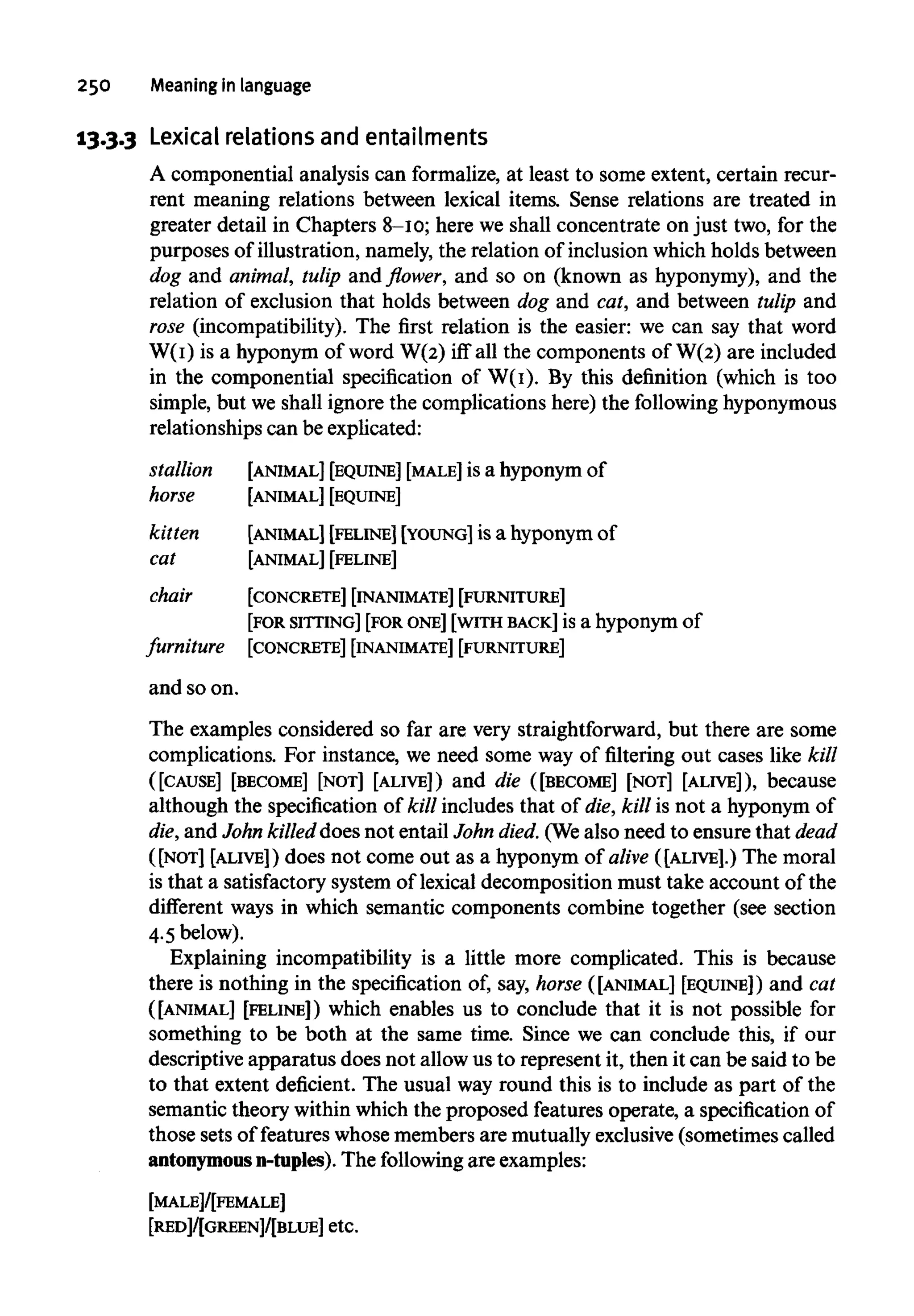 250 Meaning in language
13.3.3 Lexical relations and entailments
A componential analysis can formalize, at least to some extent, certain recur-
rent meaning relations between lexical items. Sense relations are treated in
greater detail in Chapters 8-10; here we shall concentrate on just two, for the
purposes of illustration, namely, the relation of inclusion which holds between
dog and animal, tulip and flower, and so on (known as hyponymy), and the
relation of exclusion that holds between dog and cat, and between tulip and
rose (incompatibility). The first relation is the easier: we can say that word
W(I) is a hyponym of word W(2) iff all the components of W(2) are included
in the componential specification of W(I). By this definition (which is too
simple, but we shall ignore the complications here) the following hyponymous
relationships can be explicated:
stallion [ANIMAL] [EQUINE] [MALE]is a hyponym of
horse [ANIMAL] [EQUINE]
kitten [ANIMAL] [FELINE] [YOUNG] is a hyponym of
cat [ANIMAL][FELINE]
chair [CONCRETE] [INANIMATE] [FURNITURE]
[FOR SITTING] [FOR ONE] [WITH BACK]is a hyponym of
furniture [CONCRETE] [INANIMATE][FURNITURE]
and so on.
The examples considered so far are very straightforward, but there are some
complications. For instance, we need some way of filtering out cases like kill
([CAUSE] [BECOME] [NOT] [ALIVE]) and die ([BECOME] [NOT] [ALIVE]), because
although the specification of kill includes that of die, kill is not a hyponym of
die, and John killeddoes not entail John died. (Wealso need to ensure that dead
([NOT] [ALIVE]) does not come out as a hyponym of alive ([ALIVE].) The moral
is that a satisfactory system of lexical decomposition must take account of the
different ways in which semantic components combine together (see section
4.5 below).
Explaining incompatibility is a little more complicated. This is because
there is nothing in the specification of, say, horse ([ANIMAL] [EQUINE]) and cat
([ANIMAL] [FELINE]) which enables us to conclude that it is not possible for
something to be both at the same time. Since we can conclude this, if our
descriptive apparatus does not allow us to represent it, then it can be said to be
to that extent deficient. The usual way round this is to include as part of the
semantic theory within which the proposed features operate, a specification of
those sets of features whose members are mutually exclusive(sometimes called
antonymous n-tuples). The followingare examples:
[MALE]/[FEMALE]
[RED]/[GREEN]/[BLUE] etc.
 
