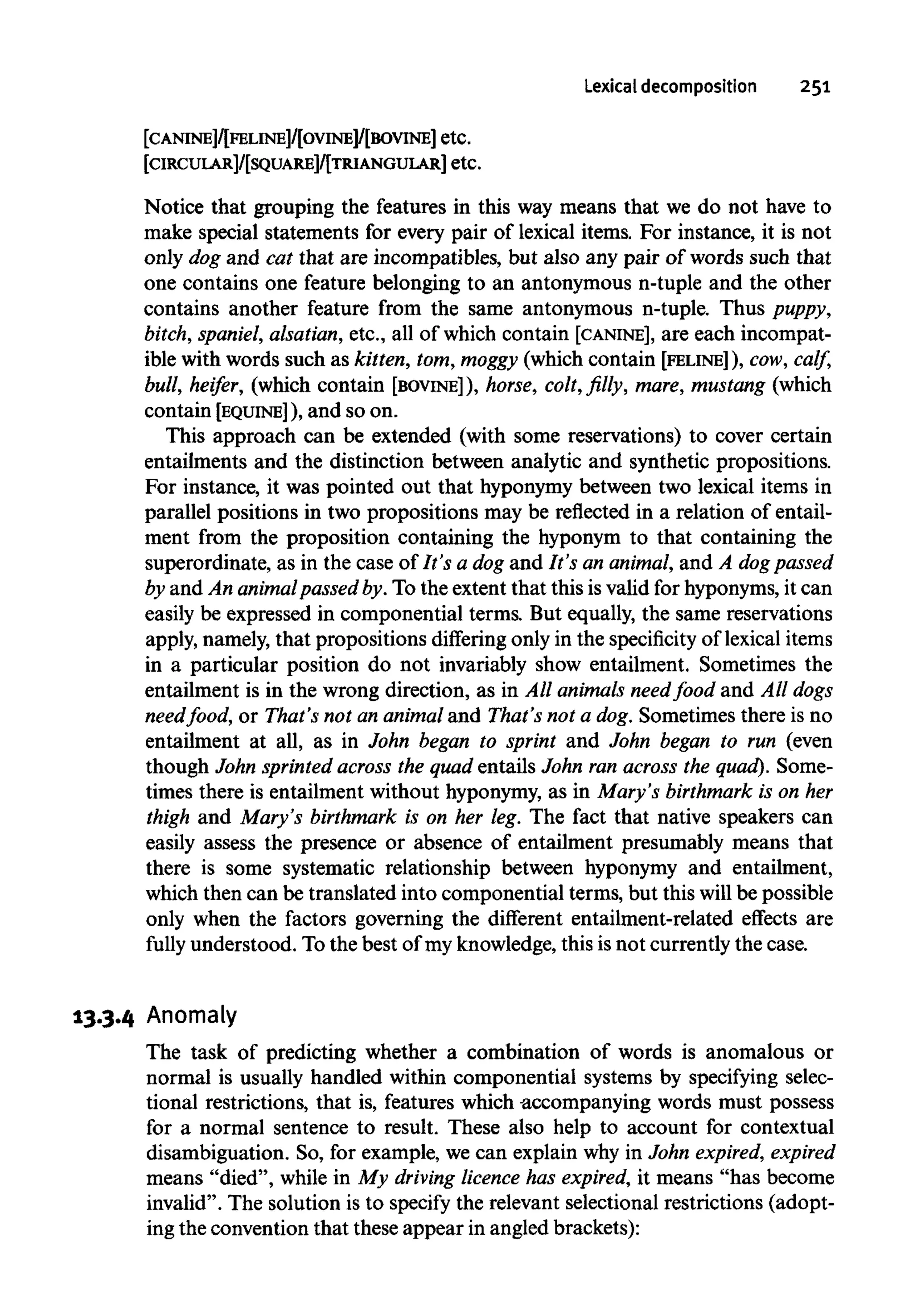 Lexical decomposition 251
[CANINE]/[FELINE]/[OVINE]/[BOVINE] etc.
[CIRCUIAR]/[SQUARE]/[TRIANGUIAR] etc.
Notice that grouping the features in this way means that we do not have to
make special statements for every pair of lexical items. For instance, it is not
only dog and cat that are incompatibles, but also any pair of words such that
one contains one feature belonging to an antonymous n-tuple and the other
contains another feature from the same antonymous n-tuple. Thus puppy,
bitch, spaniel, alsatian, etc., all of which contain [CANINE], are each incompat-
ible with words such as kitten, tom, moggy (which contain [FELINE]), cow, calf,
bull, heifer, (which contain [BOVINE] ), horse, colt, filly, mare, mustang(which
contain [EQUINE]), and so on.
This approach can be extended (with some reservations) to cover certain
entailments and the distinction between analytic and synthetic propositions.
For instance, it was pointed out that hyponymybetween two lexical items in
parallel positions in two propositions may be reflected in a relation of entail-
ment from the proposition containing the hyponym to that containing the
superordinate, as in the case of It's a dog and It's an animal, and A dogpassed
by and An animalpassed by. To the extent that this is valid for hyponyms,it can
easily be expressed in componential terms. But equally, the same reservations
apply, namely,that propositions differing only in the specificity of lexical items
in a particular position do not invariably show entailment. Sometimes the
entailment is in the wrong direction, as in All animals needfood and All dogs
needfood, or That's not an animal and That's not a dog. Sometimes there is no
entailment at all, as in John began to sprint and John began to run (even
though John sprinted across the quad entails John ran across the quad). Some-
times there is entailment without hyponymy,as in Mary's birthmark is on her
thigh and Mary's birthmark is on her leg. The fact that native speakers can
easily assess the presence or absence of entailment presumably means that
there is some systematic relationship between hyponymy and entailment,
which then can be translated into componential terms, but this will be possible
only when the factors governing the different entailment-related effects are
fully understood. To the best of my knowledge, this is not currentlythe case.
13.3.4 Anomaly
The task of predicting whether a combination of words is anomalous or
normal is usually handled within componential systems by specifying selec-
tional restrictions, that is, features which accompanying words must possess
for a normal sentence to result. These also help to account for contextual
disambiguation. So, for example, we can explain why in John expired, expired
means "died", while in My driving licence has expired, it means "has become
invalid". The solution is to specify the relevant selectional restrictions (adopt-
ing the convention that these appear in angled brackets):
 