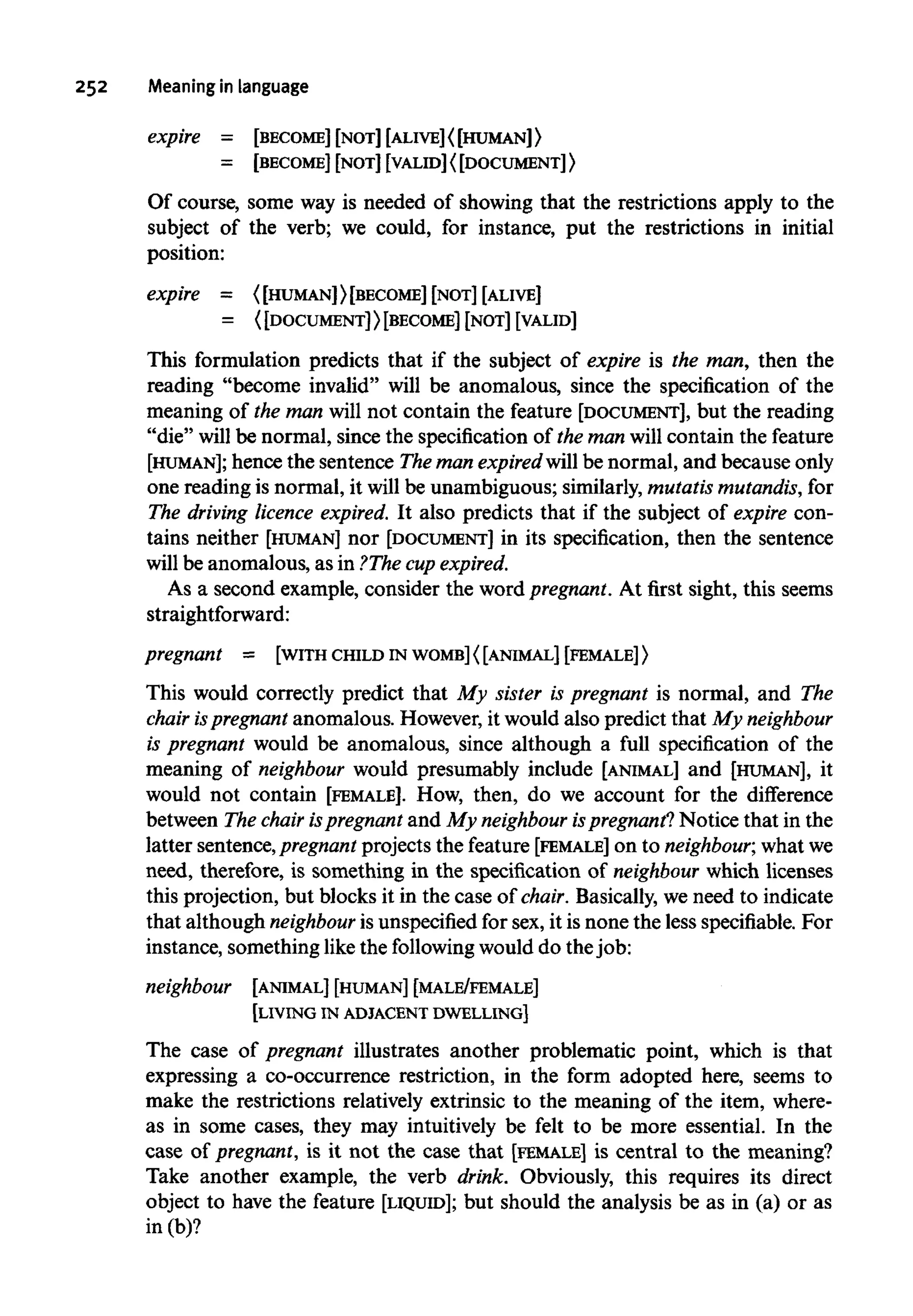 252 Meaning in language
expire = [BECOME] [NOT] [ALIVE]< [HUMAN]>
= [BECOME] [NOT] [VALID]<[DOCUMENT]>
Of course, some way is needed of showing that the restrictions apply to the
subject of the verb; we could, for instance, put the restrictions in initial
position:
expire = <[HUMAN]> [BECOME] [NOT] [ALIVE]
= ( [DOCUMENT]>[BECOME] [NOT] [VALID]
This formulation predicts that if the subject of expire is the man, then the
reading "become invalid" will be anomalous, since the specification of the
meaning of the man will not contain the feature [DOCUMENT], but the reading
"die" will be normal, since the specification of the man will contain the feature
[HUMAN]; hence the sentence The man expired will be normal, and because only
one reading is normal, it will be unambiguous; similarly,mutatis mutandis,for
The driving licence expired. It also predicts that if the subject of expire con-
tains neither [HUMAN] nor [DOCUMENT] in its specification, then the sentence
will be anomalous, as in ?The cup expired.
As a second example, consider the word pregnant.At first sight, this seems
straightforward:
pregnant = [WITH CHILD INWOMB]{[ANIMAL] [FEMALE]}
This would correctly predict that My sister is pregnant is normal, and The
chair ispregnant anomalous. However, it would also predict that My neighbour
is pregnant would be anomalous, since although a full specification of the
meaning of neighbour would presumably include [ANIMAL] and [HUMAN], it
would not contain [FEMALE]. How, then, do we account for the difference
between The chair ispregnant and My neighbour ispregnant? Notice that in the
latter sentence,pregnant projects the feature [FEMALE]on to neighbour, whatwe
need, therefore, is something in the specification of neighbour which licenses
this projection, but blocks it in the case of chair. Basically,we need to indicate
that although neighbour is unspecified for sex, it is none the less specifiable. For
instance, somethinglikethe following would do the job:
neighbour [ANIMAL] [HUMAN] [MALE/FEMALE]
[LIVING IN ADJACENT DWELLING]
The case of pregnant illustrates another problematic point, which is that
expressing a co-occurrence restriction, in the form adopted here, seems to
make the restrictions relatively extrinsic to the meaning of the item, where-
as in some cases, they may intuitively be felt to be more essential. In the
case of pregnant, is it not the case that [FEMALE] is central to the meaning?
Take another example, the verb drink. Obviously, this requires its direct
object to have the feature [LIQUID]; but should the analysis be as in (a) or as
in (b)?
 