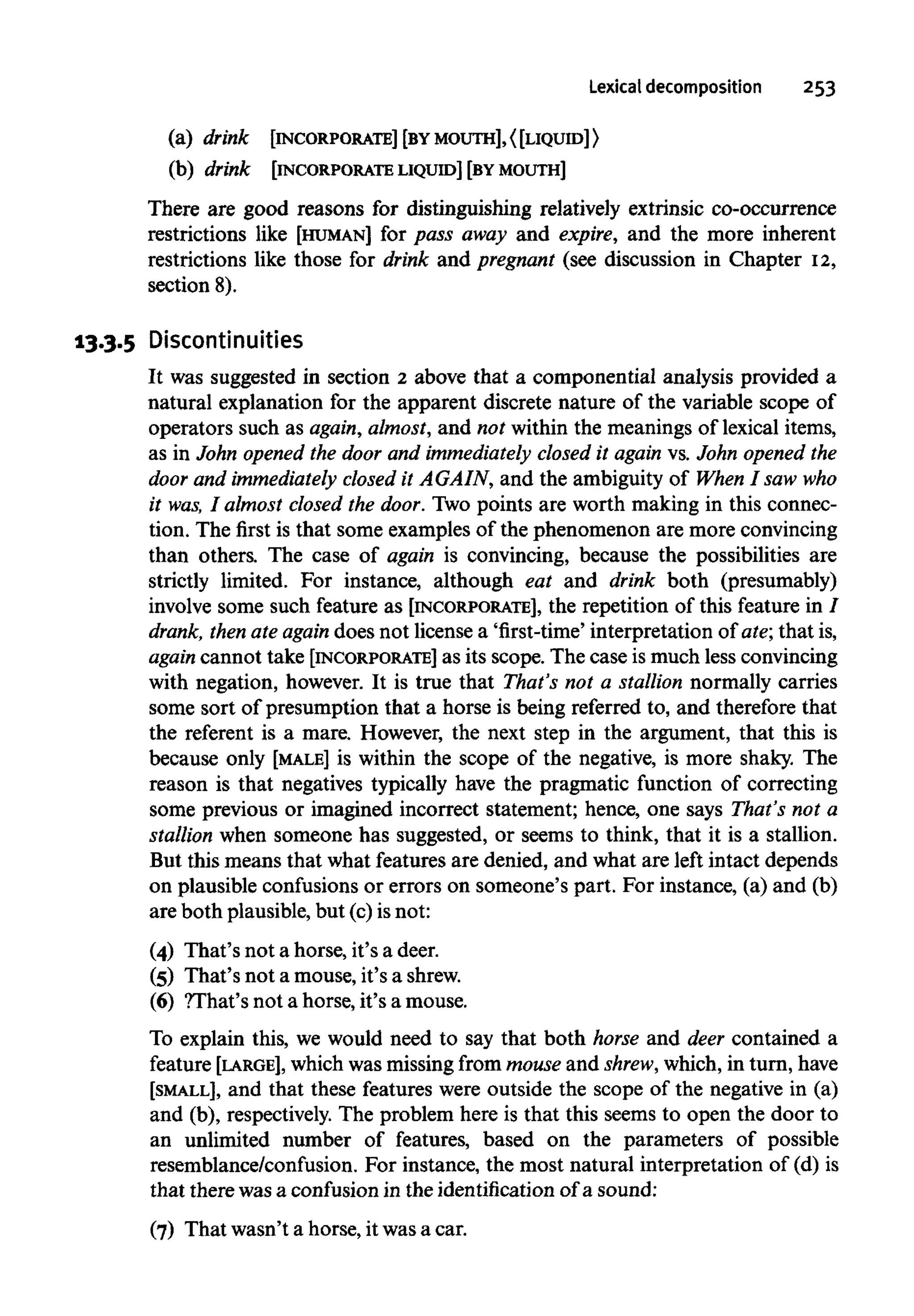 Lexical decomposition 253
(a) drink [INCORPORATE] [BYMOUTH],<[LIQUID]>
(b) drink [INCORPORATELIQUID] [BYMOUTH]
There are good reasons for distinguishing relatively extrinsic co-occurrence
restrictions like [HUMAN] for pass away and expire, and the more inherent
restrictions like those for drink and pregnant (see discussion in Chapter 12,
section 8).
13.3.5 Discontinuities
It was suggested in section 2 above that a componential analysis provided a
natural explanation for the apparent discrete nature of the variable scope of
operators such as again, almost, and not within the meanings of lexical items,
as in John opened the door and immediately closed it again vs. John opened the
door and immediately closed it AGAIN, and the ambiguity of When I saw who
it was, I almost closed the door. Two points are worth making in this connec-
tion. The first is that some examples of the phenomenon are moreconvincing
than others. The case of again is convincing, because the possibilities are
strictly limited. For instance, although eat and drink both (presumably)
involve some such feature as [INCORPORATE], the repetition of this feature in 7
drank, then ate again does not license a 'first-time' interpretation of ate; that is,
again cannot take [INCORPORATE] as its scope. The case is much less convincing
with negation, however. It is true that That's not a stallion normally carries
some sort of presumption that a horse is being referred to, and therefore that
the referent is a mare. However, the next step in the argument, that this is
because only [MALE] is within the scope of the negative, is more shaky. The
reason is that negatives typically have the pragmatic function of correcting
some previous or imagined incorrect statement; hence, one says That's not a
stallion when someone has suggested, or seems to think, that it is a stallion.
But this means that what features are denied, and what are left intact depends
on plausible confusionsor errors on someone's part. For instance, (a) and (b)
are both plausible, but (c)is not:
(4) That's not a horse, it's a deer.
(5) That's not a mouse, it's ashrew.
(6) ?That's not a horse, it's a mouse.
To explain this, we would need to say that both horse and deer contained a
feature [LARGE], which was missingfrom mouseand shrew, which, in turn,have
[SMALL], and that these features were outside the scope of the negative in (a)
and (b), respectively. The problem here is that this seems to open the door to
an unlimited number of features, based on the parameters of possible
resemblance/confusion. For instance, the most natural interpretation of (d) is
that there wasa confusion in the identification of a sound:
(7) That wasn't a horse, it wasa car.
 