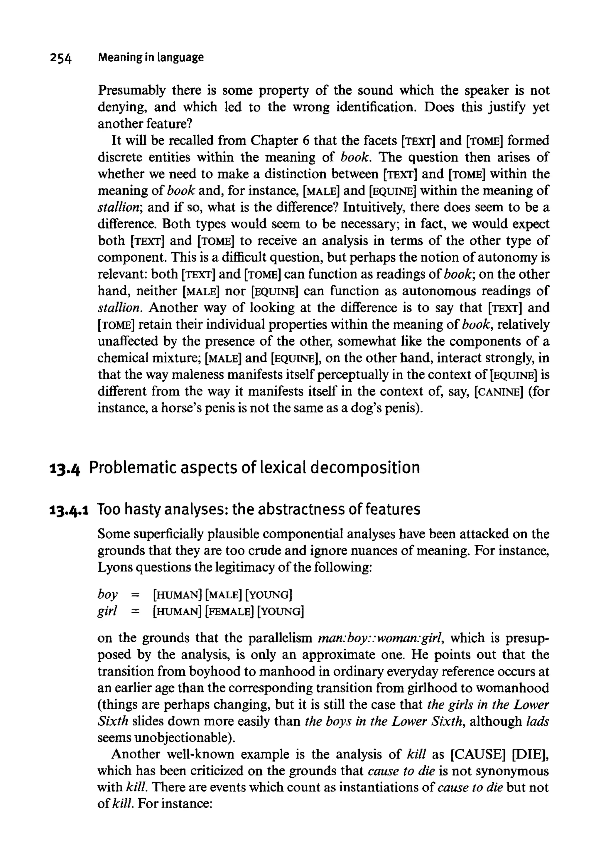 254 Meaning in language
Presumably there is some property of the sound which the speaker is not
denying, and which led to the wrong identification. Does this justify yet
anotherfeature?
It will be recalled from Chapter 6 that the facets [TEXT] and [TOME] formed
discrete entities within the meaning of book. The question then arises of
whether we need to make a distinction between [TEXT] and [TOME] within the
meaning of book and, for instance, [MALE] and [EQUINE] within the meaning of
stallion; and if so, what is the difference? Intuitively, there does seem to be a
difference. Both types would seem to be necessary; in fact, we would expect
both [TEXT] and [TOME] to receive an analysis in terms of the other type of
component. This is a difficult question, but perhaps the notion of autonomy is
relevant: both [TEXT] and [TOME] can function as readings of book; on the other
hand, neither [MALE] nor [EQUINE] can function as autonomous readings of
stallion. Another way of looking at the difference is to say that [TEXT] and
[TOME] retain their individual properties within the meaning of book, relatively
unaffected by the presence of the other, somewhat like the components of a
chemical mixture; [MALE] and [EQUINE], on the other hand, interact strongly,in
that the waymaleness manifests itself perceptually in the context of [EQUINE] is
different from the way it manifests itself in the context of, say, [CANINE] (for
instance, a horse's penis isnot the same as a dog's penis).
13.4 Problematic aspects of lexical decomposition
13.4.1 Toohasty analyses:the abstractnessoffeatures
Some superficiallyplausible componential analyses have been attacked on the
grounds that they are too crude and ignore nuances of meaning. For instance,
Lyons questions the legitimacy of the following:
boy = [HUMAN] [MALE] [YOUNG]
girl = [HUMAN] [FEMALE] [YOUNG]
on the grounds that the parallelism man:boy::woman:girl,which is presup-
posed by the analysis, is only an approximate one. He points out that the
transition from boyhood to manhood in ordinary everydayreferenceoccurs at
an earlier age than the corresponding transition from girlhood to womanhood
(things are perhaps changing, but it is still the case that the girls in the Lower
Sixth slides down more easily than the boys in the Lower Sixth, although lads
seemsunobjectionable).
Another well-known example is the analysis of kill as [CAUSE] [DIE],
which has been criticized on the grounds that cause to die is not synonymous
with kill. There are eventswhich count as instantiations of cause to diebut not
of kill. For instance:
 