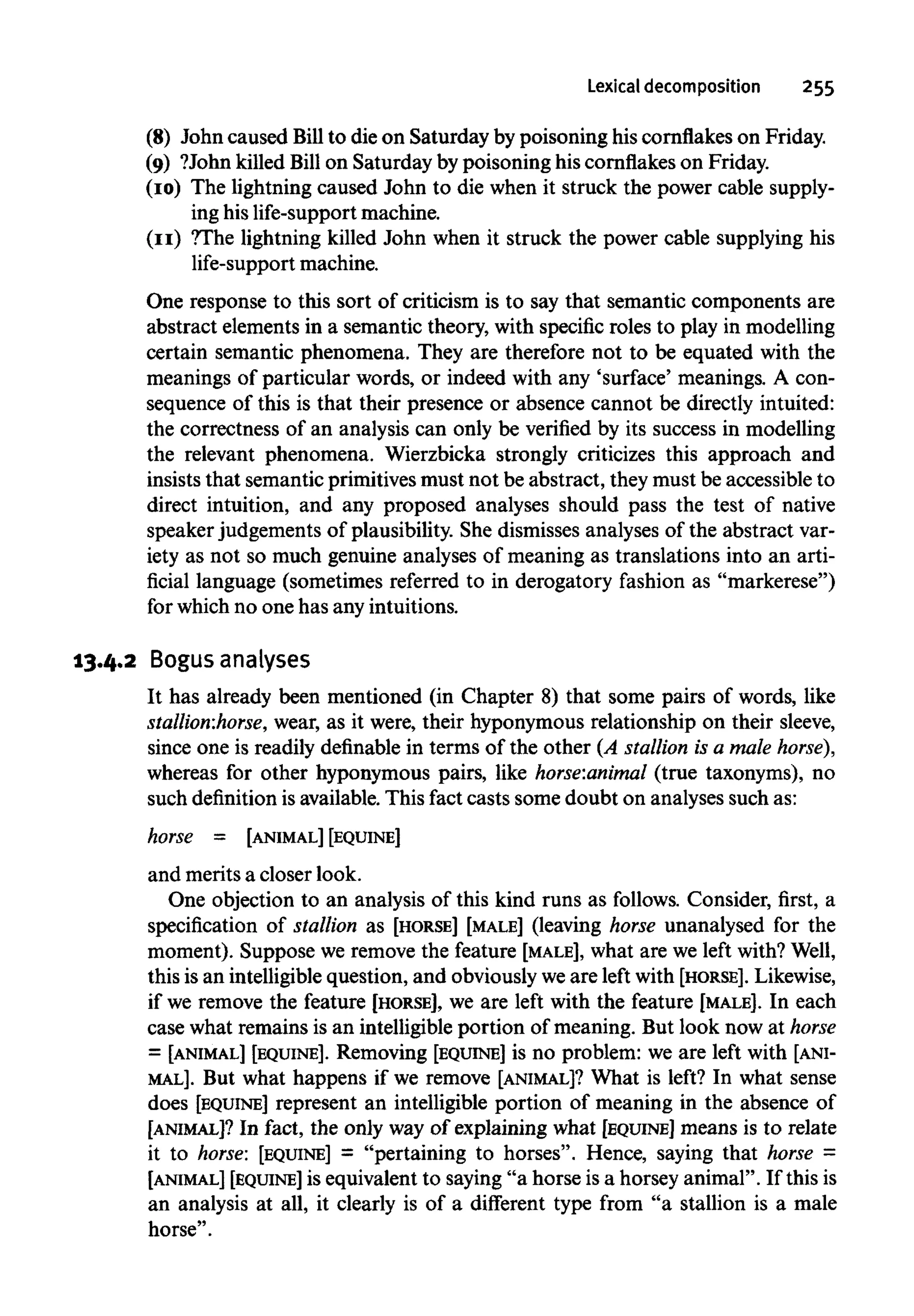 Lexical decomposition 255
(8) John caused Bill to die on Saturday by poisoning his cornflakes on Friday.
(9) ?John killed Bill on Saturday by poisoning his cornflakeson Friday.
(10) The lightning caused John to die when it struck the power cable supply-
ing his life-support machine.
(11) ?The lightning killed John when it struck the power cable supplying his
life-support machine.
One response to this sort of criticism is to say that semantic components are
abstract elements in a semantic theory, with specific roles to play in modelling
certain semantic phenomena. They are therefore not to be equated with the
meanings of particular words, or indeed with any 'surface' meanings. A con-
sequence of this is that their presence or absence cannot be directly intuited:
the correctness of an analysis can only be verified by its success in modelling
the relevant phenomena. Wierzbicka strongly criticizes this approach and
insists that semantic primitives must not be abstract, they must be accessible to
direct intuition, and any proposed analyses should pass the test of native
speaker judgements of plausibility. She dismisses analyses of the abstract var-
iety as not so much genuine analyses of meaning as translations into an arti-
ficial language (sometimes referred to in derogatory fashion as "markerese")
for which no one has any intuitions.
13.4.2 Bogus analyses
It has already been mentioned (in Chapter 8) that some pairs of words, like
stallion:horse, wear, as it were, their hyponymous relationship on their sleeve,
since one is readily definable in terms of the other (A stallion is a male horse),
whereas for other hyponymous pairs, like horse:animal (true taxonyms), no
such definition is available. This fact casts some doubt on analyses such as:
horse = [ANIMAL][EQUINE]
and merits a closer look.
One objection to an analysis of this kind runs as follows. Consider, first, a
specification of stallion as [HORSE] [MALE] (leaving horse unanalysed for the
moment). Suppose we remove the feature [MALE], what are we left with?Well,
this is an intelligible question, and obviously we are left with [HORSE]. Likewise,
if we remove the feature [HORSE], we are left with the feature [MALE]. In each
case what remains is an intelligible portion of meaning. But look now at horse
= [ANIMAL] [EQUINE]. Removing [EQUINE] is no problem: we are left with [ANI-
MAL]. But what happens if we remove [ANIMAL]? What is left? In what sense
does [EQUINE] represent an intelligible portion of meaning in the absence of
[ANIMAL]? In fact, the only way of explaining what [EQUINE] means is to relate
it to horse: [EQUINE] = "pertaining to horses". Hence, saying that horse =
[ANIMAL] [EQUINE]is equivalent to saying "a horse is a horsey animal". If this is
an analysis at all, it clearly is of a different type from "a stallion is a male
horse".
 