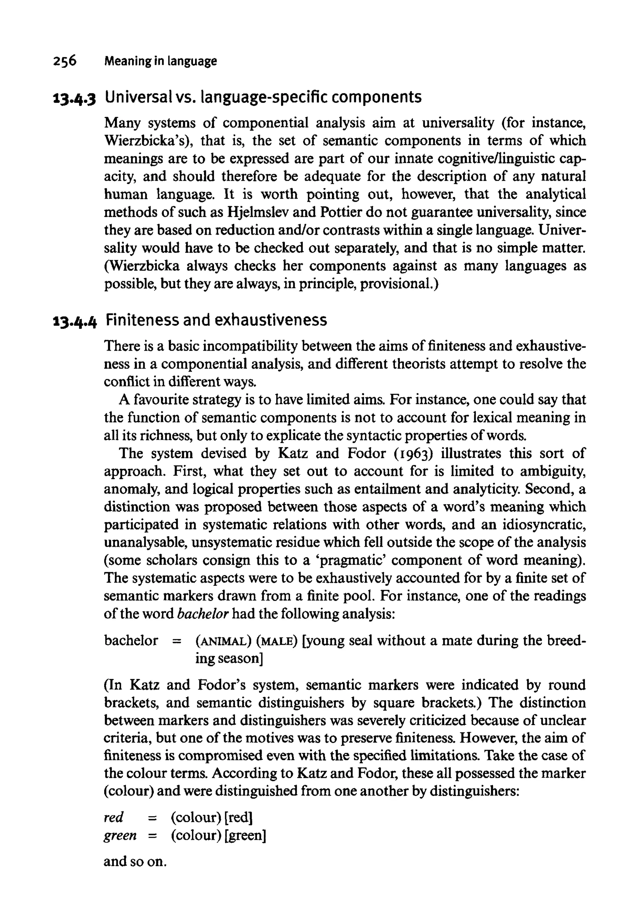 256 Meaning in language
13.4.3 Universal vs. language-specificcomponents
Many systems of componential analysis aim at universality (for instance,
Wierzbicka's), that is, the set of semantic components in terms of which
meanings are to be expressed are part of our innate cognitive/linguistic cap-
acity, and should therefore be adequate for the description of any natural
human language. It is worth pointing out, however, that the analytical
methods of such as Hjelmslev and Pottier do not guarantee universality, since
they are based on reduction and/or contrasts within a single language. Univer-
sality would have to be checked out separately, and that is no simple matter.
(Wierzbicka always checks her components against as many languages as
possible, but they are always,in principle, provisional.)
13.4.4 Finiteness andexhaustiveness
There is a basic incompatibility between the aims of finiteness and exhaustive-
ness in a componential analysis, and different theorists attempt to resolve the
conflict in different ways.
A favourite strategy is to have limited aims. For instance, one could say that
the function of semantic components is not to account for lexical meaning in
all its richness, but only to explicate the syntacticproperties of words.
The system devised by Katz and Fodor (1963) illustrates this sort of
approach. First, what they set out to account for is limited to ambiguity,
anomaly, and logical properties such as entailment and analyticity. Second, a
distinction was proposed between those aspects of a word's meaning which
participated in systematic relations with other words, and an idiosyncratic,
unanalysable, unsystematic residue which fell outside the scope of the analysis
(some scholars consign this to a 'pragmatic' component of word meaning).
The systematic aspects were to be exhaustively accounted for by a finite set of
semantic markers drawn from a finite pool. For instance, one of the readings
of the word bachelor had the following analysis:
bachelor = (ANIMAL) (MALE) [young seal without a mate during the breed-
ing season]
(In Katz and Fodor's system, semantic markers were indicated by round
brackets, and semantic distinguishers by square brackets.) The distinction
between markers and distinguishers was severely criticized because of unclear
criteria, but one of the motives was to preserve finiteness. However, the aim of
finiteness is compromised even with the specified limitations. Take the case of
the colour terms. According to Katz and Fodor, these all possessed the marker
(colour) and weredistinguished from one another by distinguishers:
red = (colour) [red]
green = (colour) [green]
and so on.
 