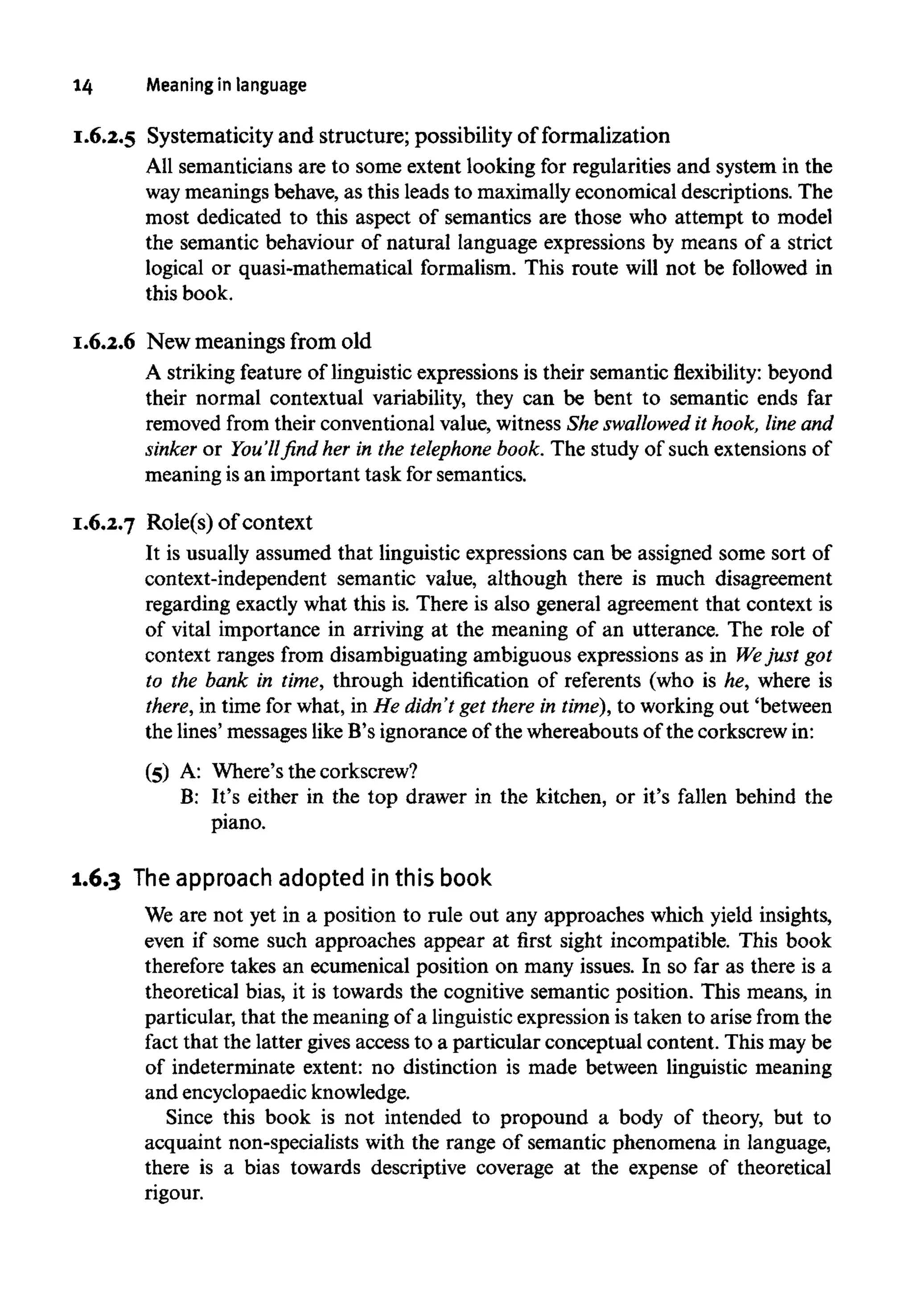 14 Meaning in language
I.6.2.5 Systematicity and structure; possibility of formalization
All semanticians are to some extent looking for regularities and system in the
way meanings behave, as this leads to maximally economical descriptions. The
most dedicated to this aspect of semantics are those who attempt to model
the semantic behaviour of natural language expressions by means of a strict
logical or quasi-mathematical formalism. This route will not be followed in
this book.
I.6.2.6 New meanings from old
A striking feature of linguistic expressions is their semantic flexibility: beyond
their normal contextual variability, they can be bent to semantic ends far
removed from their conventional value, witness She swallowed it hook, line and
sinker or You'll find her in the telephone book. The study of such extensions of
meaning is an important task for semantics.
I.6.2.7 Role(s) of context
It is usually assumed that linguistic expressions can be assigned some sort of
context-independent semantic value, although there is much disagreement
regarding exactly what this is. There is also general agreement that context is
of vital importance in arriving at the meaning of an utterance. The role of
context ranges from disambiguating ambiguous expressions as in Wejust got
to the bank in time, through identification of referents (who is he, where is
there, in time for what, in He didn't get there in time), to working out 'between
the lines' messages like B's ignorance of the whereabouts of the corkscrew in:
(5) A: Where's the corkscrew?
B: It's either in the top drawer in the kitchen, or it's fallen behind the
piano.
1.6.3 Theapproachadopted in this book
We are not yet in a position to rule out any approaches which yield insights,
even if some such approaches appear at first sight incompatible. This book
therefore takes an ecumenical position on many issues. In so far as there is a
theoretical bias, it is towards the cognitive semantic position. This means, in
particular, that the meaning of a linguistic expression is taken to arise from the
fact that the latter gives access to a particular conceptual content. This maybe
of indeterminate extent: no distinction is made between linguistic meaning
and encyclopaedic knowledge.
Since this book is not intended to propound a body of theory, but to
acquaint non-specialists with the range of semantic phenomena in language,
there is a bias towards descriptive coverage at the expense of theoretical
rigour.
 