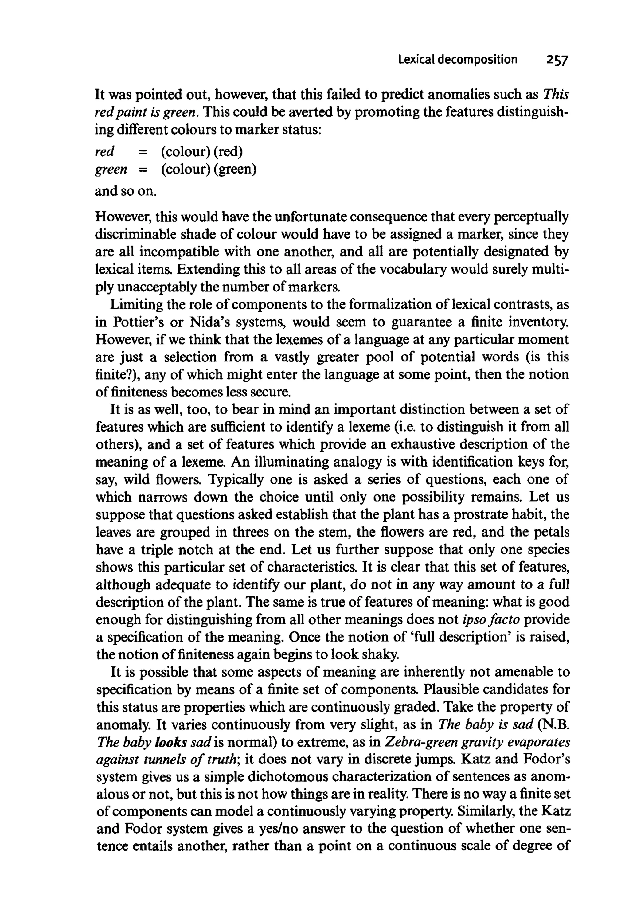 Lexical decomposition 257
It was pointed out, however, that this failed to predict anomalies such as This
red paint isgreen. This could be averted by promoting the featuresdistinguish-
ing different colours to marker status:
red = (colour) (red)
green = (colour) (green)
and so on.
However, this would havethe unfortunate consequence that every perceptually
discriminable shade of colour would have to be assigned a marker, since they
are all incompatible with one another, and all are potentially designated by
lexical items. Extending this to all areas of the vocabulary would surelymulti-
ply unacceptably the number ofmarkers.
Limiting the role of components to the formalization of lexical contrasts, as
in Pottier's or Nida's systems, would seem to guarantee a finite inventory.
However, if we think that the lexemes of a language at any particular moment
are just a selection from a vastly greater pool of potential words (is this
finite?), any of which might enter the language at some point, then the notion
of finiteness becomes less secure.
It is as well, too, to bear in mind an important distinction between a set of
features which are sufficient to identify a lexeme (i.e. to distinguish it from all
others), and a set of features which provide an exhaustive description of the
meaning of a lexeme. An illuminating analogy is with identification keys for,
say, wild flowers. Typically one is asked a series of questions, each one of
which narrows down the choice until only one possibility remains. Let us
suppose that questions asked establish that the plant has a prostrate habit, the
leaves are grouped in threes on the stem, the flowers are red, and the petals
have a triple notch at the end. Let us further suppose that only one species
shows this particular set of characteristics. It is clear that this set of features,
although adequate to identify our plant, do not in any wayamount to a full
description of the plant. The same is true of features of meaning: what is good
enough for distinguishing from all other meanings does not ipso facto provide
a specification of the meaning. Once the notion of 'full description' is raised,
the notion offinitenessagain begins to look shaky.
It is possible that some aspects of meaning are inherently not amenable to
specification by means of a finite set of components. Plausible candidates for
this status are properties which are continuously graded. Take the property of
anomaly. It varies continuously from very slight, as in The baby is sad (N.B.
The baby looks sad is normal) to extreme, as in Zebra-green gravity evaporates
against tunnels of truth; it does not vary in discrete jumps. Katz and Fodor's
system gives us a simple dichotomous characterization of sentences as anom-
alous or not, but this isnot how things are in reality.There is no waya finite set
of components can model a continuously varying property. Similarly, the Katz
and Fodor system gives a yes/no answer to the question of whether one sen-
tence entails another, rather than a point on a continuous scale of degree of
 