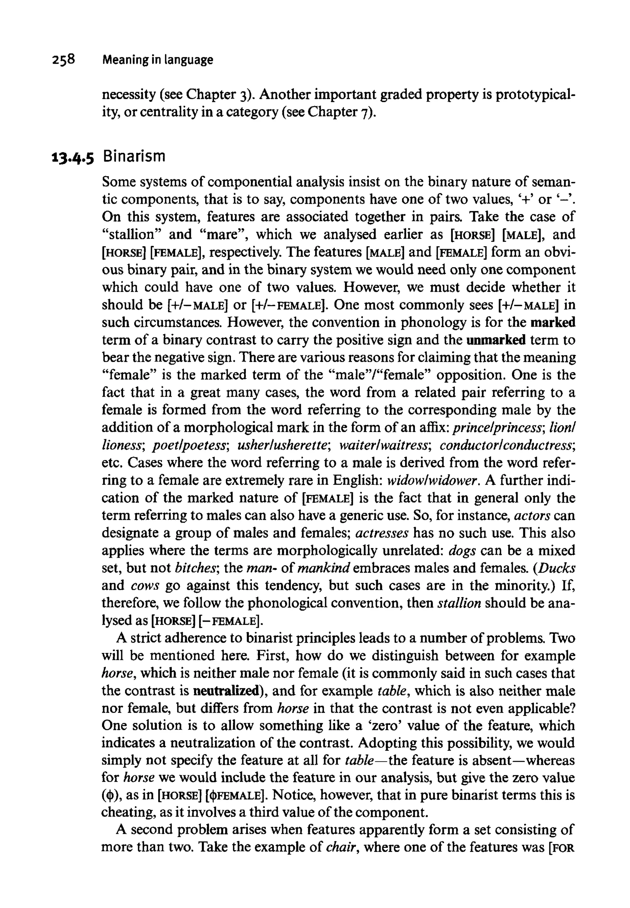 258 Meaning inlanguage
necessity (see Chapter 3). Another important graded property is prototypical-
ity, or centrality in a category (see Chapter 7).
13.4.5 Binarism
Some systems of componential analysis insist on the binary nature of seman-
tic components, that is to say, components have one of two values, '+' or '-'.
On this system, features are associated together in pairs. Take the case of
"stallion" and "mare", which we analysed earlier as [HORSE] [MALE], and
[HORSE] [FEMALE], respectively. The features [MALE] and [FEMALE] form an obvi-
ous binary pair, and in the binary system wewould need only one component
which could have one of two values. However, we must decide whether it
should be [+/-MALE] or [+/-FEMALE]. One most commonly sees [+/-MALE] in
such circumstances. However, the convention in phonology is for the marked
term of a binary contrast to carry the positive sign and the unmarked term to
bear the negative sign. There are various reasons for claiming that the meaning
"female" is the marked term of the "male"/"female" opposition. One is the
fact that in a great many cases, the word from a related pair referring to a
female is formed from the word referring to the corresponding male by the
addition of a morphological mark in the form of an affix: prince/princess; lion/
lioness; poet/poetess; usher/usherette; waiter/waitress; conductor/conductress;
etc. Cases where the word referring to a male is derived from the word refer-
ring to a female are extremely rare in English: widow/widower. A further indi-
cation of the marked nature of [FEMALE] is the fact that in general only the
term referring to males can also have a generic use. So, for instance, actors can
designate a group of males and females; actresses has no such use. This also
applies where the terms are morphologically unrelated: dogs can be a mixed
set, but not bitches; the man- of mankind embraces males and females. (Ducks
and cows go against this tendency, but such cases are in the minority.) If,
therefore, we follow the phonological convention, then stallionshould be ana-
lysed as [HORSE] [-FEMALE].
A strict adherence to binarist principles leads to a number of problems. Two
will be mentioned here. First, how do we distinguish between for example
horse, which is neither male nor female (it is commonly said in such cases that
the contrast is neutralized),and for example table, which is also neither male
nor female, but differs from horse in that the contrast is not even applicable?
One solution is to allow something like a 'zero' value of the feature, which
indicates a neutralization of the contrast. Adopting this possibility, we would
simply not specify the feature at all for table—the feature isabsent—whereas
for horse we would include the feature in our analysis, but give the zero value
(())), as in [HORSE] [<|>FEMALE]. Notice, however, that in pure binarist terms this is
cheating, as it involves a third value of the component.
A second problem arises when features apparently form a set consisting of
more than two. Take the example of chair, where one of the features was [FOR
 
