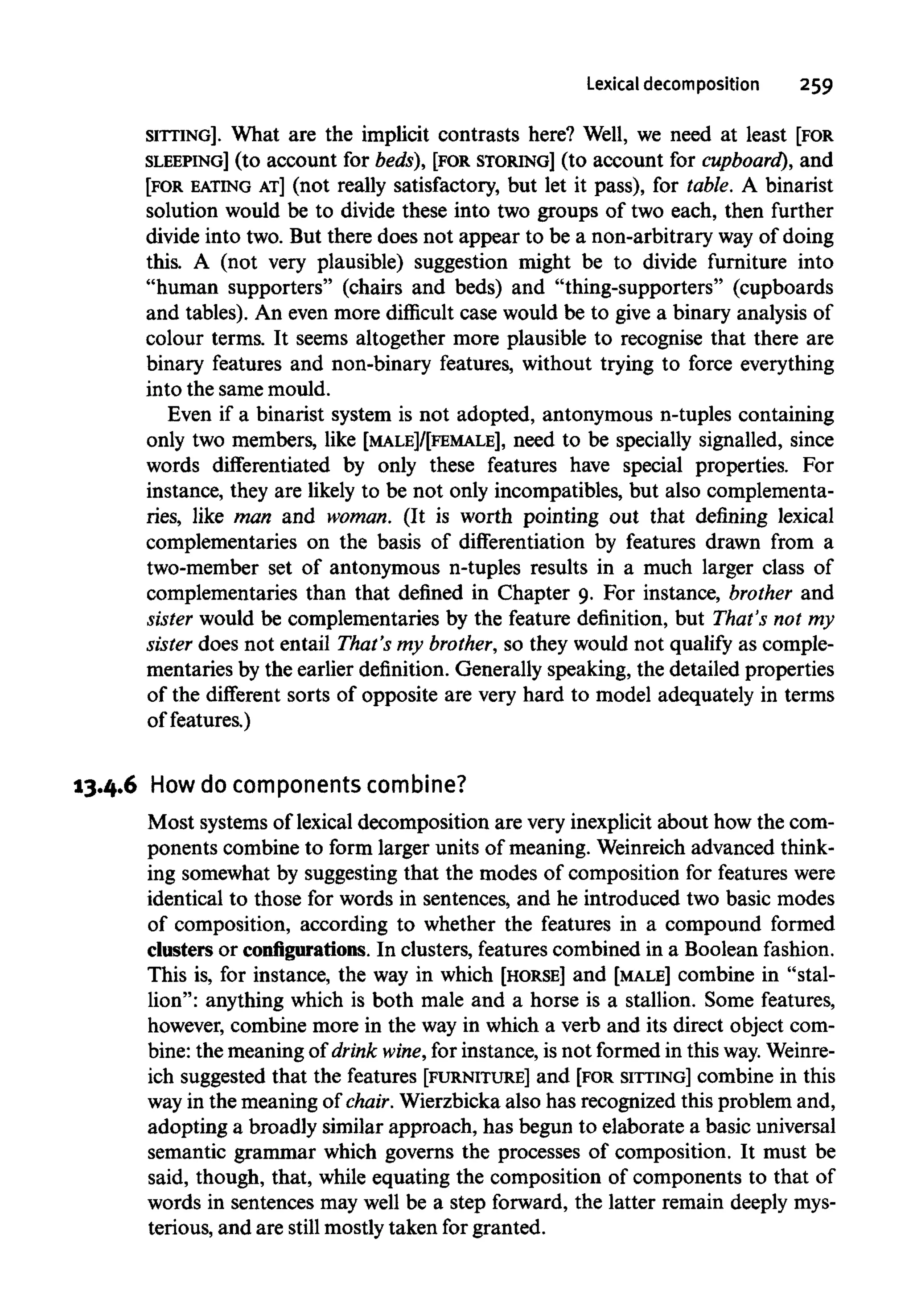 Lexical decomposition 259
SITTING]. What are the implicit contrasts here? Well, we need at least [FOR
SLEEPING] (to account for beds), [FOR STORING] (to account for cupboard), and
[FOR EATING AT] (not really satisfactory, but let it pass), for table. A binarist
solution would be to divide these into two groups of two each, then further
divide into two. But there does not appear to be a non-arbitrary way of doing
this. A (not very plausible) suggestion might be to divide furniture into
"human supporters" (chairs and beds) and "thing-supporters" (cupboards
and tables). An even more difficult case would be to give a binary analysis of
colour terms. It seems altogether more plausible to recognise that there are
binary features and non-binary features, without trying to force everything
into the same mould.
Even if a binarist system is not adopted, antonymous n-tuples containing
only two members, like [MALE]/[FEMALE], need to be specially signalled, since
words differentiated by only these features have special properties. For
instance, they are likely to be not only incompatibles, but alsocomplementa-
ries, like man and woman. (It is worth pointing out that defining lexical
complementaries on the basis of differentiation by features drawn from a
two-member set of antonymous n-tuples results in a much larger class of
complementaries than that defined in Chapter 9. For instance, brother and
sister would be complementaries by the feature definition, but That's not my
sister does not entail That's my brother, so they would not qualify as comple-
mentaries by the earlier definition. Generally speaking, the detailed properties
of the different sorts of opposite are very hard to model adequately in terms
of features.)
13.4.6 How do components combine?
Most systemsof lexicaldecomposition are very inexplicit about how the com-
ponents combine to form larger units of meaning. Weinreichadvanced think-
ing somewhat by suggesting that the modes of composition for featureswere
identical to those for words in sentences, and he introduced two basic modes
of composition, according to whether the features in a compound formed
clusters or configurations. In clusters, featurescombined in a Boolean fashion.
This is, for instance, the way in which [HORSE] and [MALE] combine in "stal-
lion": anything which is both male and a horse is a stallion. Some features,
however, combine more in the way in which a verb and its direct object com-
bine: the meaning of drink wine,for instance, is not formedin this way. Weinre-
ich suggested that the features [FURNITURE] and [FOR SITTING] combine in this
way in the meaning of chair. Wierzbicka also has recognized this problem and,
adopting a broadly similar approach, has begun to elaborate a basic universal
semantic grammar which governs the processes of composition. It must be
said, though, that, while equating the composition of components to that of
words in sentences may well be a step forward, the latter remain deeplymys-
terious, and are still mostly taken for granted.
 