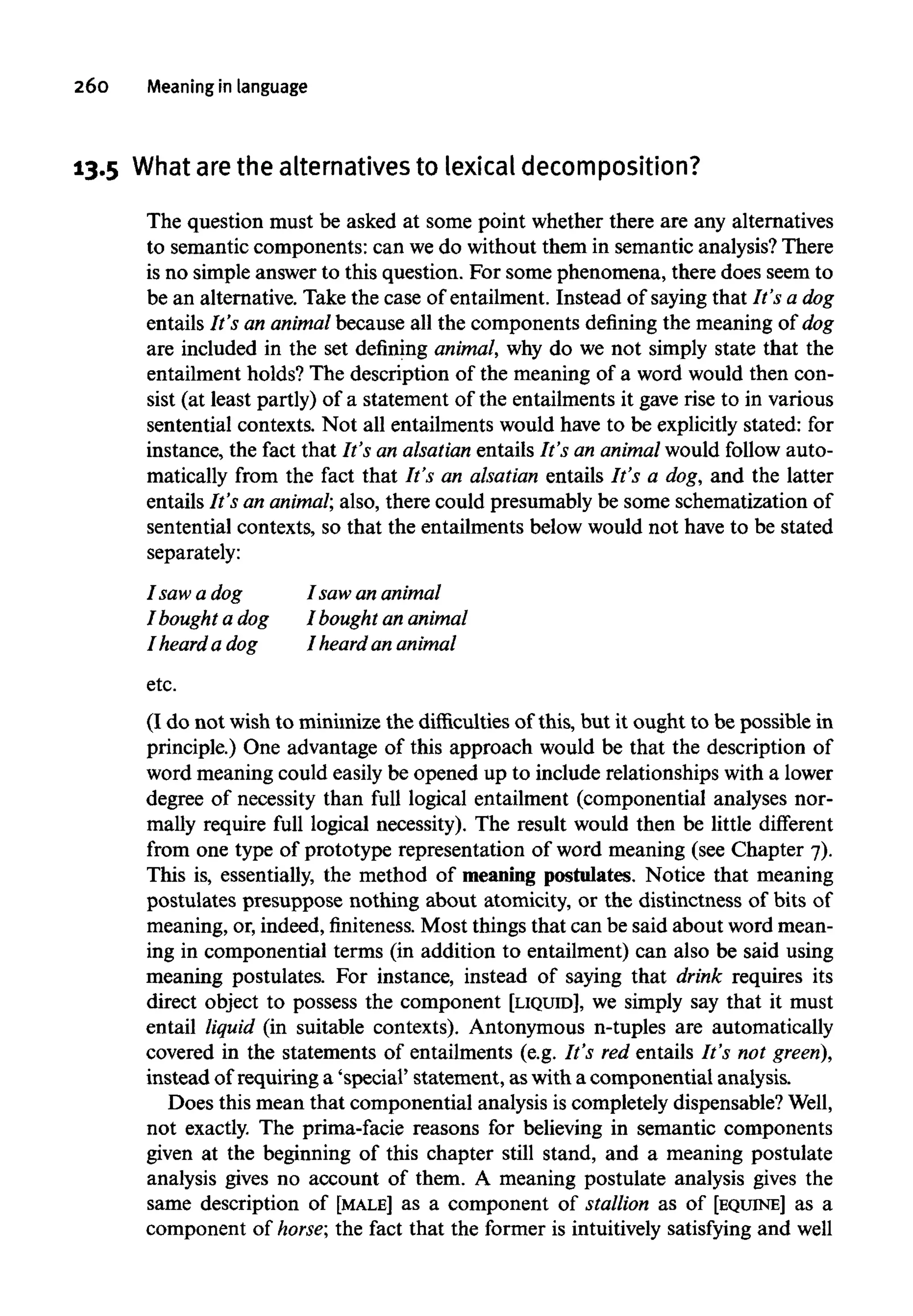 260 Meaninginlanguage
13.5 What arethe alternatives to lexical decomposition?
The question must be asked at some point whether there are any alternatives
to semantic components: can we do without them in semantic analysis? There
is no simple answer to this question. For some phenomena, there does seem to
be an alternative. Take the case of entailment. Instead of saying that It's adog
entails It's an animalbecause all the components defining the meaning of dog
are included in the set defining animal, why do we not simply state that the
entailment holds? The description of the meaning of a word would then con-
sist (at least partly) of a statement of the entailments it gave rise to in various
sentential contexts. Not all entailments would have to be explicitly stated: for
instance, the fact that It's an alsatian entails It's an animalwould follow auto-
matically from the fact that It's an alsatian entails It's a dog, and the latter
entails It's an animal; also, there could presumably be some schematization of
sentential contexts, so that the entailments below would not have to be stated
separately:
I saw a dog I saw ananimal
I bought a dog I bought ananimal
I heard a dog I heard an animal
etc.
(I do not wish to minimize the difficulties of this, but it ought to be possible in
principle.) One advantage of this approach would be that the description of
word meaning could easily be opened up to include relationships with a lower
degree of necessity than full logical entailment (componential analyses nor-
mally require full logical necessity). The result would then be little different
from one type of prototype representation of word meaning (see Chapter 7).
This is, essentially, the method of meaning postulates. Notice that meaning
postulates presuppose nothing about atomicity, or the distinctness of bits of
meaning, or,indeed, finiteness. Most things that can be said about word mean-
ing in componential terms (in addition to entailment) can also be said using
meaning postulates. For instance, instead of saying that drink requires its
direct object to possess the component [LIQUID], we simply say that it must
entail liquid (in suitable contexts). Antonymous n-tuples are automatically
covered in the statements of entailments (e.g. It's red entails It's not green),
instead of requiring a 'special' statement, aswith a componential analysis.
Does this mean that componential analysis is completely dispensable?Well,
not exactly. The prima-facie reasons for believing in semantic components
given at the beginning of this chapter still stand, and a meaning postulate
analysis gives no account of them. A meaning postulate analysis gives the
same description of [MALE] as a component of stallion as of [EQUINE] as a
component of horse; the fact that the former is intuitively satisfying and well
 