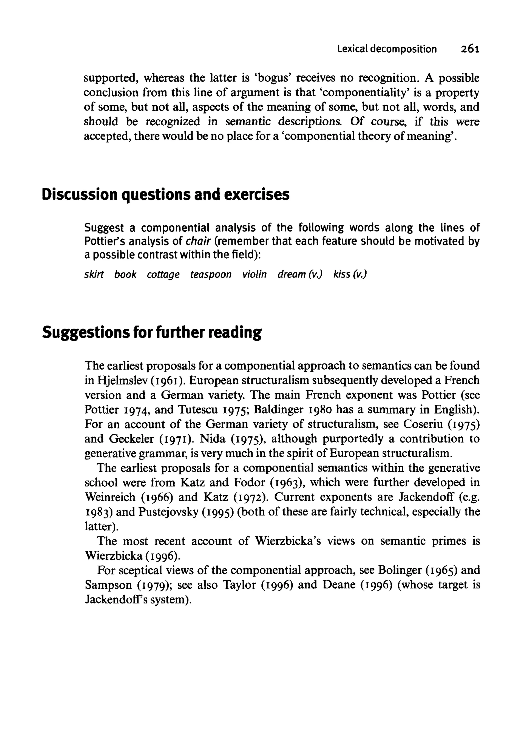Lexical decomposition 261
supported, whereas the latter is 'bogus' receives no recognition. A possible
conclusion from this line of argument is that 'componentiality' is a property
of some, but not all, aspects of the meaning of some, but not all, words, and
should be recognized in semantic descriptions. Of course, if this were
accepted, there would be no place for a 'componential theory of meaning'.
Discussion questions and exercises
Suggest a componential analysis of the following words along the lines of
Pottier's analysisof chair (rememberthat each feature should be motivatedby
a possible contrast within the field):
skirt book cottage teaspoon violin dream (v.) kiss (v.)
Suggestions for further reading
The earliest proposals for a componential approach to semantics can be found
in Hjelmslev (1961).European structuralism subsequently developed a French
version and a German variety. The main French exponent was Pottier (see
Pottier 1974, and Tutescu 1975; Baldinger 1980 has a summary in English).
For an account of the German variety of structuralism, see Coseriu (1975)
and Geckeler (1971). Nida (1975), although purportedly a contribution to
generative grammar, is very much in the spirit of European structuralism.
The earliest proposals for a componential semantics within the generative
school were from Katz and Fodor (1963), which were further developed in
Weinreich (1966) and Katz (1972). Current exponents are Jackendoff (e.g.
1983) and Pustejovsky(1995)(both of these are fairly technical, especially the
latter).
The most recent account of Wierzbicka's views on semantic primes is
Wierzbicka (1996).
For sceptical views of the componential approach, see Bolinger (1965) and
Sampson (1979); see also Taylor (1996) and Deane (1996) (whose target is
Jackendoff's system).
 