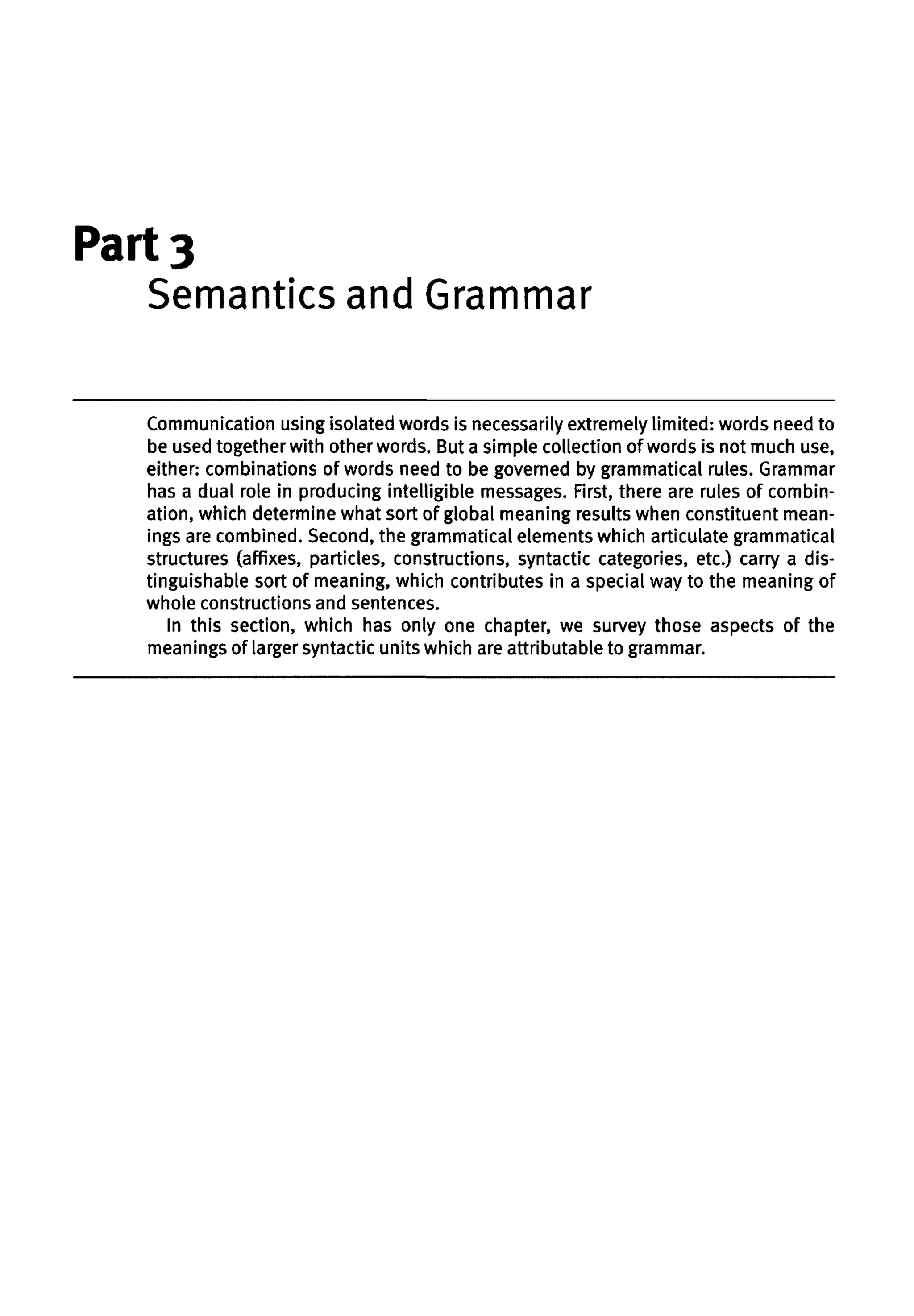 Part 3
Semantics and Grammar
Communication using isolated words is necessarily extremely limited: words need to
be used together with other words. But a simple collection of words is not much use,
either: combinations of words need to be governed by grammatical rules. Grammar
has a dual role in producing intelligible messages. First, there are rules of combin-
ation, which determine what sort of global meaning results when constituent mean-
ings are combined. Second, the grammatical elements which articulate grammatical
structures (affixes, particles, constructions, syntactic categories, etc.) carry a dis-
tinguishable sort of meaning, which contributes in a special way to the meaning of
whole constructions and sentences.
In this section, which has only one chapter, we survey those aspects of the
meanings of larger syntactic units which are attributable to grammar.
 