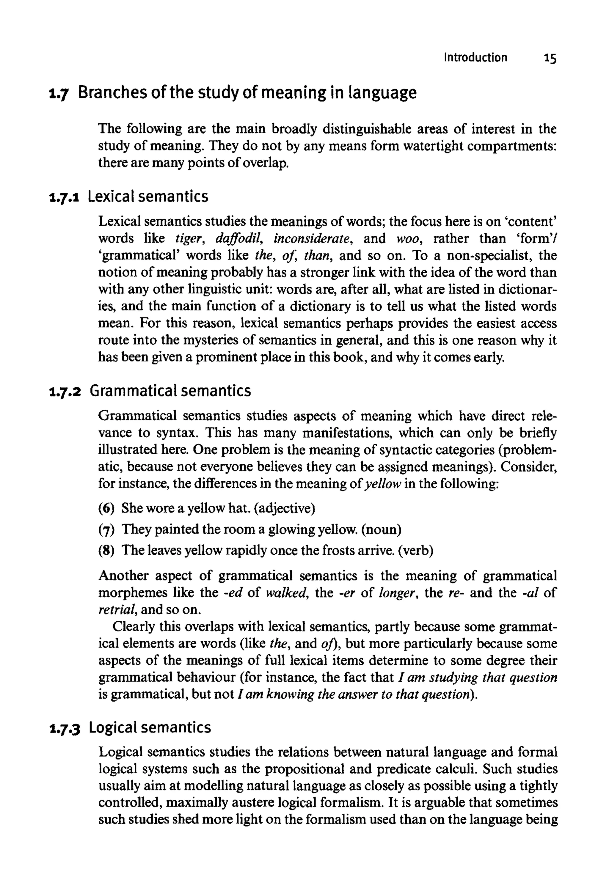 Introduction 15
1.7 Branches of the study of meaning in language
The following are the main broadly distinguishable areas of interest in the
study of meaning. They do not by any means form watertight compartments:
there are many points of overlap.
1.7.1 Lexicalsemantics
Lexical semantics studies the meanings of words; the focus here is on 'content'
words like tiger, daffodil, inconsiderate, and woo, rather than 'form'/
'grammatical' words like the, of, than, and so on. To a non-specialist, the
notion of meaning probably has a stronger link with the idea of the word than
with any other linguistic unit: words are, after all, what are listed in dictionar-
ies, and the main function of a dictionary is to tell us what the listed words
mean. For this reason, lexical semantics perhaps provides the easiest access
route into the mysteries of semantics in general, and this is one reason why it
has been given a prominent place in this book, and whyit comes early.
1.7.2 Grammatical semantics
Grammatical semantics studies aspects of meaning which have direct rele-
vance to syntax. This has many manifestations, which can only be briefly
illustrated here. One problem is the meaning of syntactic categories (problem-
atic, because not everyone believes they can be assigned meanings). Consider,
for instance, the differences in the meaning of yellow in thefollowing:
(6) Shewore a yellow hat. (adjective)
(7) They painted the room a glowingyellow.(noun)
(8) The leavesyellowrapidly once the frosts arrive. (verb)
Another aspect of grammatical semantics is the meaning of grammatical
morphemes like the -ed of walked, the -er of longer, the re- and the -al of
retrial, and so on.
Clearly this overlaps with lexical semantics, partly because some grammat-
ical elements are words (like the, and of), but more particularly because some
aspects of the meanings of full lexical items determine to some degree their
grammatical behaviour (for instance, the fact that / am studying that question
is grammatical, but not I am knowing the answer to that question).
1.7.3 Logical semantics
Logical semantics studies the relations between natural language and formal
logical systems such as the propositional and predicate calculi. Such studies
usually aim at modelling natural language as closely as possible using a tightly
controlled, maximally austere logical formalism. It is arguable that sometimes
such studies shed more light on the formalismused than on the language being
 