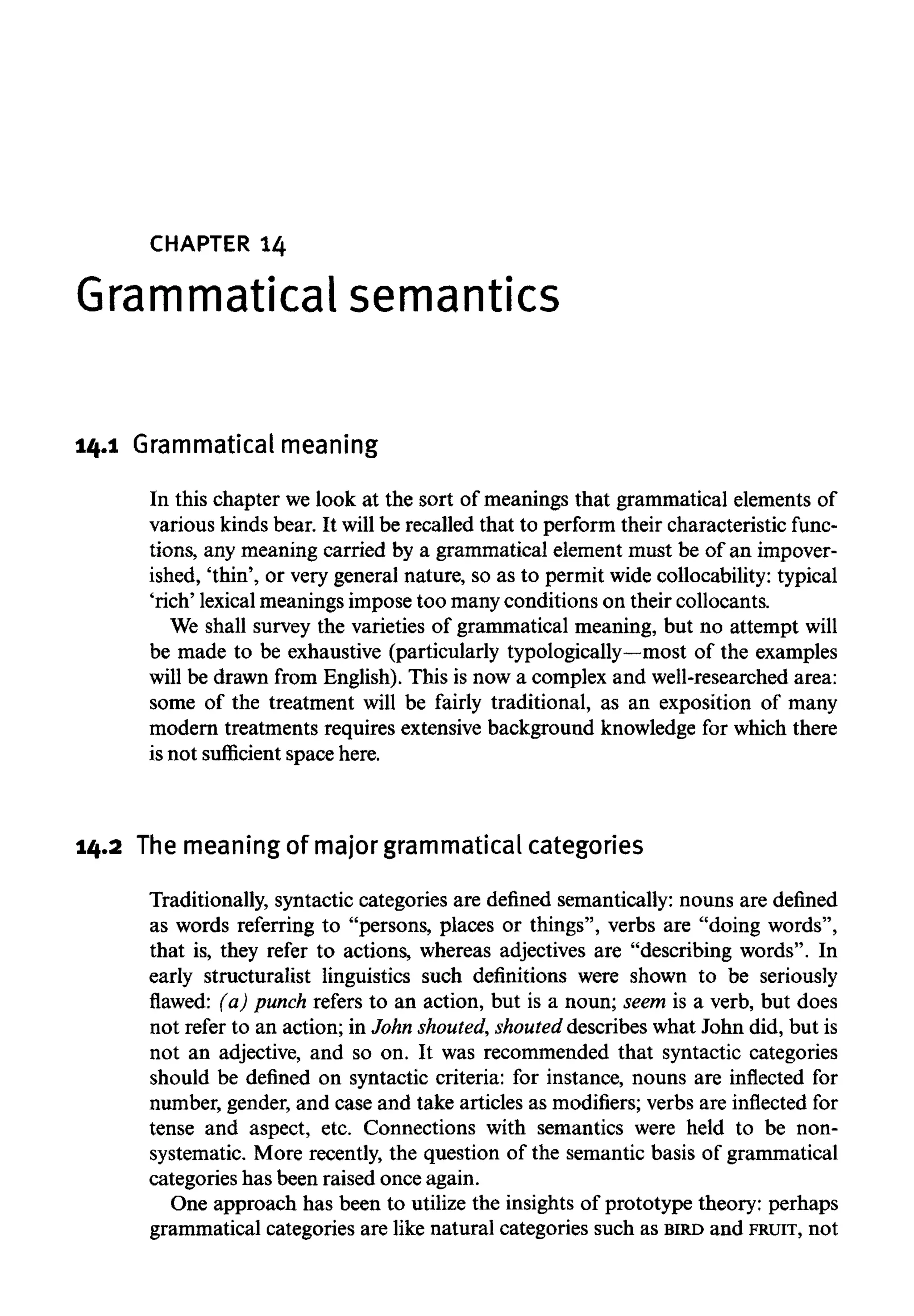 CHAPTER 14
Grammatical semantics
14.1 Grammatical meaning
In this chapter we look at the sort of meanings that grammatical elements of
various kinds bear. It will be recalled that to perform their characteristic func-
tions, any meaning carried by a grammatical element must be of an impover-
ished, 'thin', or very general nature, so as to permit wide collocability: typical
'rich' lexicalmeaningsimpose too manyconditions on their collocants.
We shall survey the varieties of grammatical meaning, but no attempt will
be made to be exhaustive (particularly typologically—mostof the examples
will be drawn from English). This is now a complex and well-researched area:
some of the treatment will be fairly traditional, as an exposition of many
modern treatments requires extensive background knowledge for which there
is not sufficient space here.
14.2 The meaningof major grammatical categories
Traditionally, syntactic categories are defined semantically: nouns are defined
as words referring to "persons, places or things", verbs are "doing words",
that is, they refer to actions, whereas adjectives are "describing words". In
early structuralist linguistics such definitions were shown to be seriously
flawed: (a) punch refers to an action, but is a noun; seem is a verb, but does
not refer to an action; in John shouted,shouted describes what John did, but is
not an adjective, and so on. It was recommended that syntactic categories
should be defined on syntactic criteria: for instance, nouns are inflected for
number, gender, and case and take articles as modifiers; verbs are inflected for
tense and aspect, etc. Connections with semantics were held to be non-
systematic. More recently, the question of the semantic basis of grammatical
categories has been raised once again.
One approach has been to utilize the insights of prototype theory: perhaps
grammatical categories are like natural categories such as BIRD and FRUIT, not
 