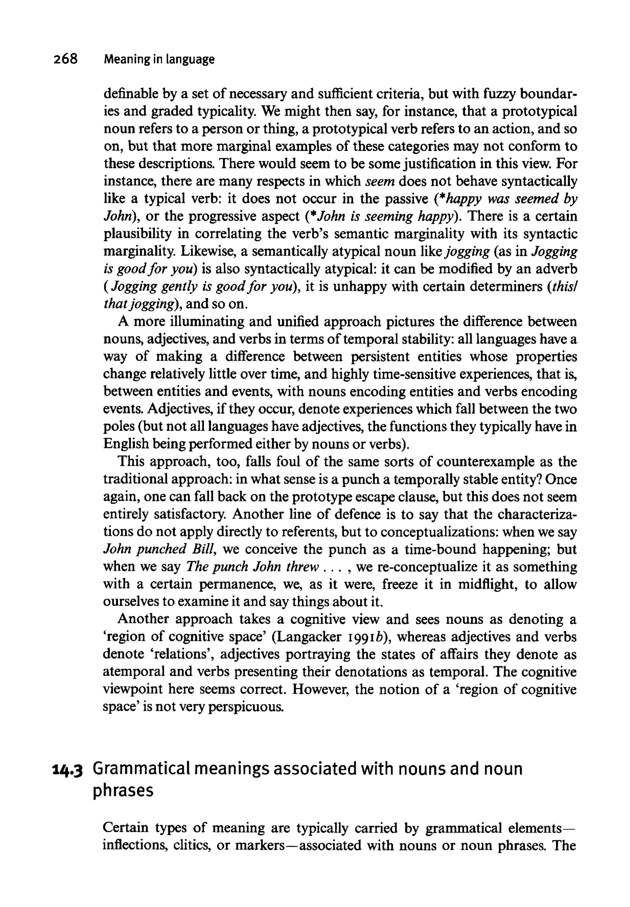 268 Meaning in language
definable by a set of necessary and sufficient criteria, but with fuzzy boundar-
ies and graded typicality. We might then say, for instance, that a prototypical
noun refers to a person or thing, a prototypical verb refersto an action, and so
on, but that more marginal examples of these categories may not conform to
these descriptions. There would seem to be some justification in this view. For
instance, there are many respects in which seem does not behave syntactically
like a typical verb: it does not occur in the passive (*happy was seemed by
John), or the progressive aspect (*John is seeminghappy). There is a certain
plausibility in correlating the verb's semantic marginality with its syntactic
marginality. Likewise, a semantically atypical noun likejogging (as in Jogging
is goodfor you) is also syntactically atypical: it can be modified by an adverb
(Jogging gently is goodfor you), it is unhappy with certain determiners (this/
thatjogging), and so on.
A more illuminating and unified approach pictures the difference between
nouns, adjectives, and verbs in terms of temporal stability: all languages have a
way of making a difference between persistent entities whose properties
change relatively little over time, and highly time-sensitive experiences, that is,
between entities and events, with nouns encoding entities and verbs encoding
events. Adjectives, if they occur, denote experiences which fall between the two
poles (but not all languages haveadjectives, the functionsthey typicallyhavein
English being performed either by nouns or verbs).
This approach, too, falls foul of the same sorts of counterexample as the
traditional approach: in what sense isa punch a temporally stable entity? Once
again, one can fall back on the prototype escape clause, but this does not seem
entirely satisfactory. Another line of defence is to say that the characteriza-
tions do not apply directly to referents, but to conceptualizations: when wesay
John punched Bill, we conceive the punch as a time-bound happening; but
when we say Thepunch John threw . . . , we re-conceptualize it as something
with a certain permanence, we, as it were, freeze it in midflight, to allow
ourselves to examineit and saythings about it.
Another approach takes a cognitive view and sees nouns as denoting a
'region of cognitive space' (Langacker 1991b), whereas adjectives and verbs
denote 'relations', adjectives portraying the states of affairs they denote as
atemporal and verbs presenting their denotations as temporal. The cognitive
viewpoint here seems correct. However, the notion of a 'region of cognitive
space' isnot very perspicuous.
14.3 Grammatical meaningsassociated with nounsand noun
phrases
Certain types of meaning are typically carried by grammatical elements-
inflections, clitics, or markers—associated with nouns or noun phrases. The
 