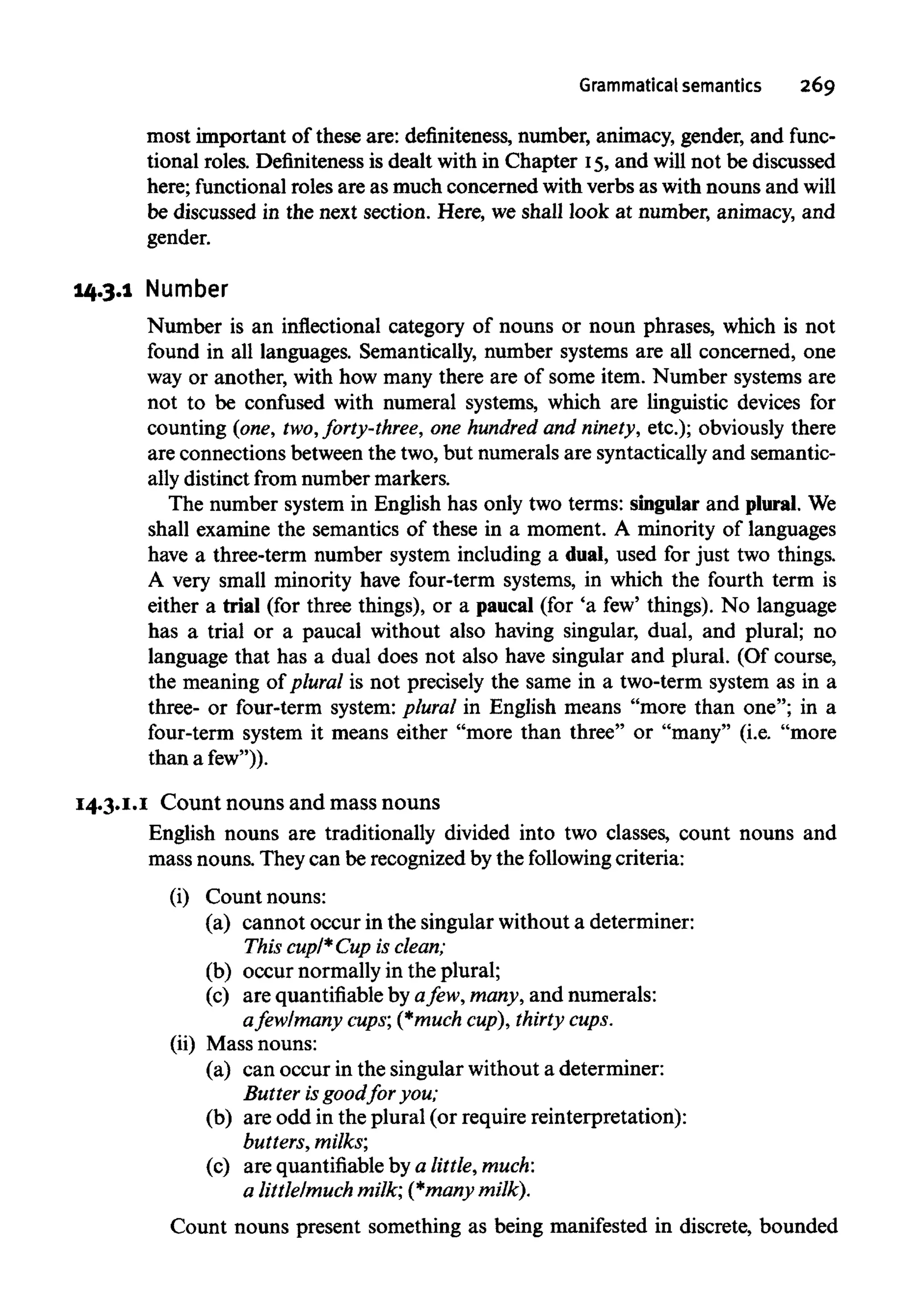 Grammatical semantics 269
most important of these are: definiteness, number, animacy, gender, and func-
tional roles. Definiteness is dealt with in Chapter 15,and will not be discussed
here; functional roles are as much concerned with verbs as with nouns and will
be discussed in the next section. Here, we shall look at number, animacy, and
gender.
14.3.1 Number
Number is an inflectional category of nouns or noun phrases, which is not
found in all languages. Semantically, number systems are all concerned, one
way or another, with how many there are of some item. Number systems are
not to be confused with numeral systems, which are linguistic devices for
counting (one, two, forty-three, one hundred and ninety, etc.); obviously there
are connections between the two, but numerals are syntactically and semantic-
ally distinct from number markers.
The number system in English has only two terms: singular and plural. We
shall examine the semantics of these in a moment. A minority of languages
have a three-term number system including a dual, used for just two things.
A very small minority have four-term systems, in which the fourth term is
either a trial (for three things), or a paucal (for 'a few' things). No language
has a trial or a paucal without also having singular, dual, and plural; no
language that has a dual does not also have singular and plural. (Of course,
the meaning of plural is not precisely the same in a two-term system as in a
three- or four-term system: plural in English means "more than one"; in a
four-term system it means either "more than three" or "many" (i.e. "more
than a few")).
14.3.1.1 Count nouns and mass nouns
English nouns are traditionally divided into two classes, count nouns and
mass nouns. They can be recognized by the following criteria:
(i) Count nouns:
(a) cannot occur in the singular without a determiner:
This cupl*Cup is clean;
(b) occur normally in the plural;
(c) are quantifiable by afew, many, and numerals:
afew/many cups; (*muchcup),thirty cups.
(ii) Mass nouns:
(a) can occur in the singular without a determiner:
Butter isgoodfor you;
(b) are odd in the plural (or require reinterpretation):
butters, milks',
(c) are quantifiable bya little, much:
a little/muchmilk; (*many milk).
Count nouns present something as being manifested in discrete, bounded
 