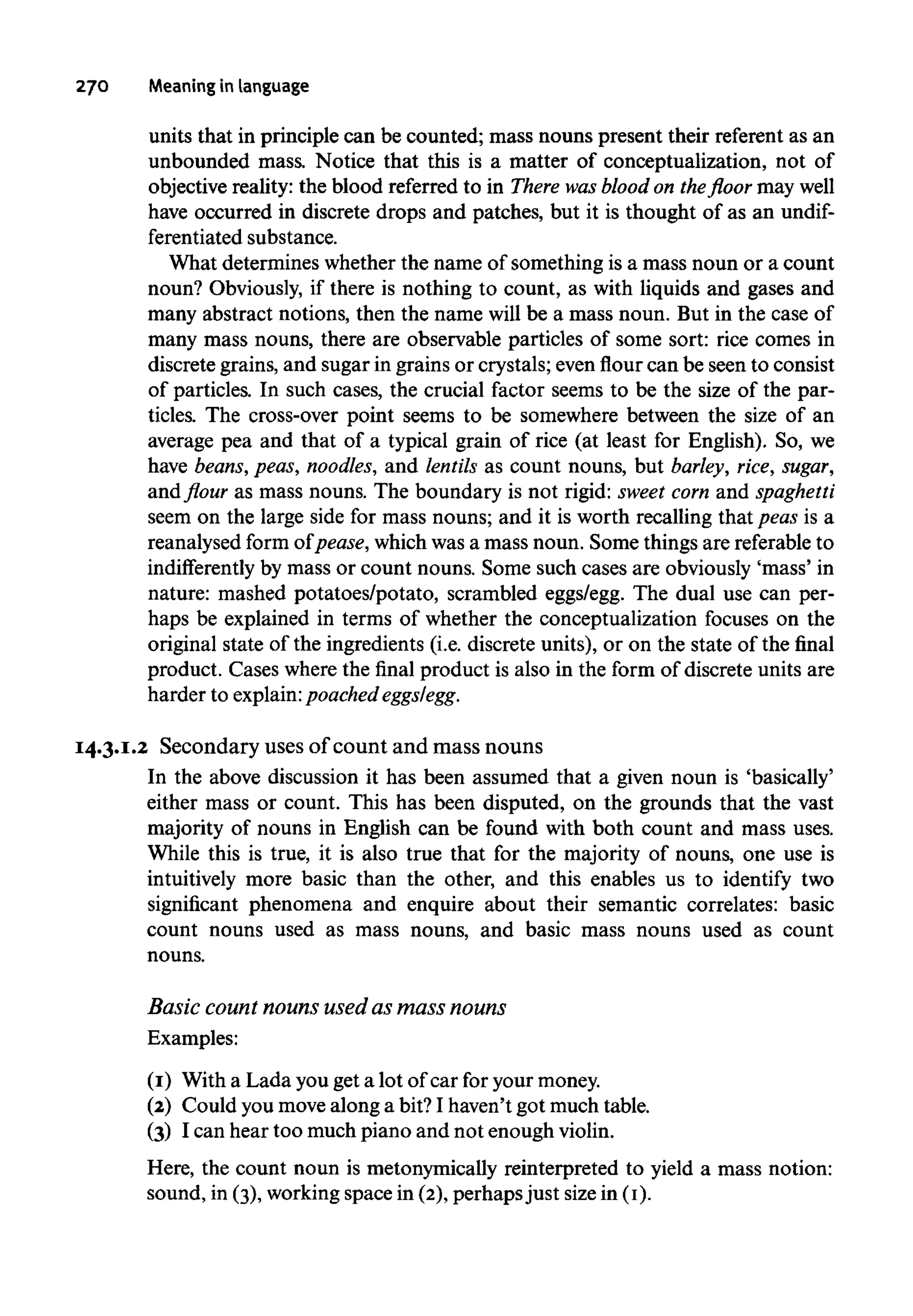 270 Meaning in language
units that in principle can be counted; mass nouns present their referent as an
unbounded mass. Notice that this is a matter of conceptualization, not of
objective reality: the blood referred to in There wasblood on the floor may well
have occurred in discrete drops and patches, but it is thought of as an undif-
ferentiated substance.
What determines whether the name of something is a mass noun or a count
noun? Obviously, if there is nothing to count, as with liquids and gases and
many abstract notions, then the name will be a mass noun. But in the case of
many mass nouns, there are observable particles of some sort: rice comes in
discrete grains, and sugar in grains or crystals; even flour can be seen to consist
of particles. In such cases, the crucial factor seems to be the size of the par-
ticles. The cross-over point seems to be somewhere between the size of an
average pea and that of a typical grain of rice (at least for English). So, we
have beans, peas, noodles, and lentils as count nouns, but barley, rice, sugar,
and flour as mass nouns. The boundary is not rigid: sweet corn and spaghetti
seem on the large side for mass nouns; and it is worth recalling that peas is a
reanalysed form of pease,which was a mass noun. Some things are referable to
indifferently by mass or count nouns. Some such cases are obviously 'mass' in
nature: mashed potatoes/potato, scrambled eggs/egg. The dual use can per-
haps be explained in terms of whether the conceptualization focuses on the
original state of the ingredients (i.e. discrete units), or on the state of the final
product. Cases where the final product is also in the form of discrete units are
harder to explain:poached eggs/egg.
14.3.1.2 Secondary usesof countand massnouns
In the above discussion it has been assumed that a given noun is 'basically'
either mass or count. This has been disputed, on the grounds that the vast
majority of nouns in English can be found with both count and mass uses.
While this is true, it is also true that for the majority of nouns, one use is
intuitively more basic than the other, and this enables us to identify two
significant phenomena and enquire about their semantic correlates: basic
count nouns used as mass nouns, and basic mass nouns used as count
nouns.
Basic count nounsused as mass nouns
Examples:
(1) With a Lada you get a lot of car for yourmoney.
(2) Could you movealong a bit? I haven't got much table.
(3) I can hear too much piano and not enough violin.
Here, the count noun is metonymically reinterpreted to yield a mass notion:
sound, in (3), working space in (2), perhaps just size in (I).
 