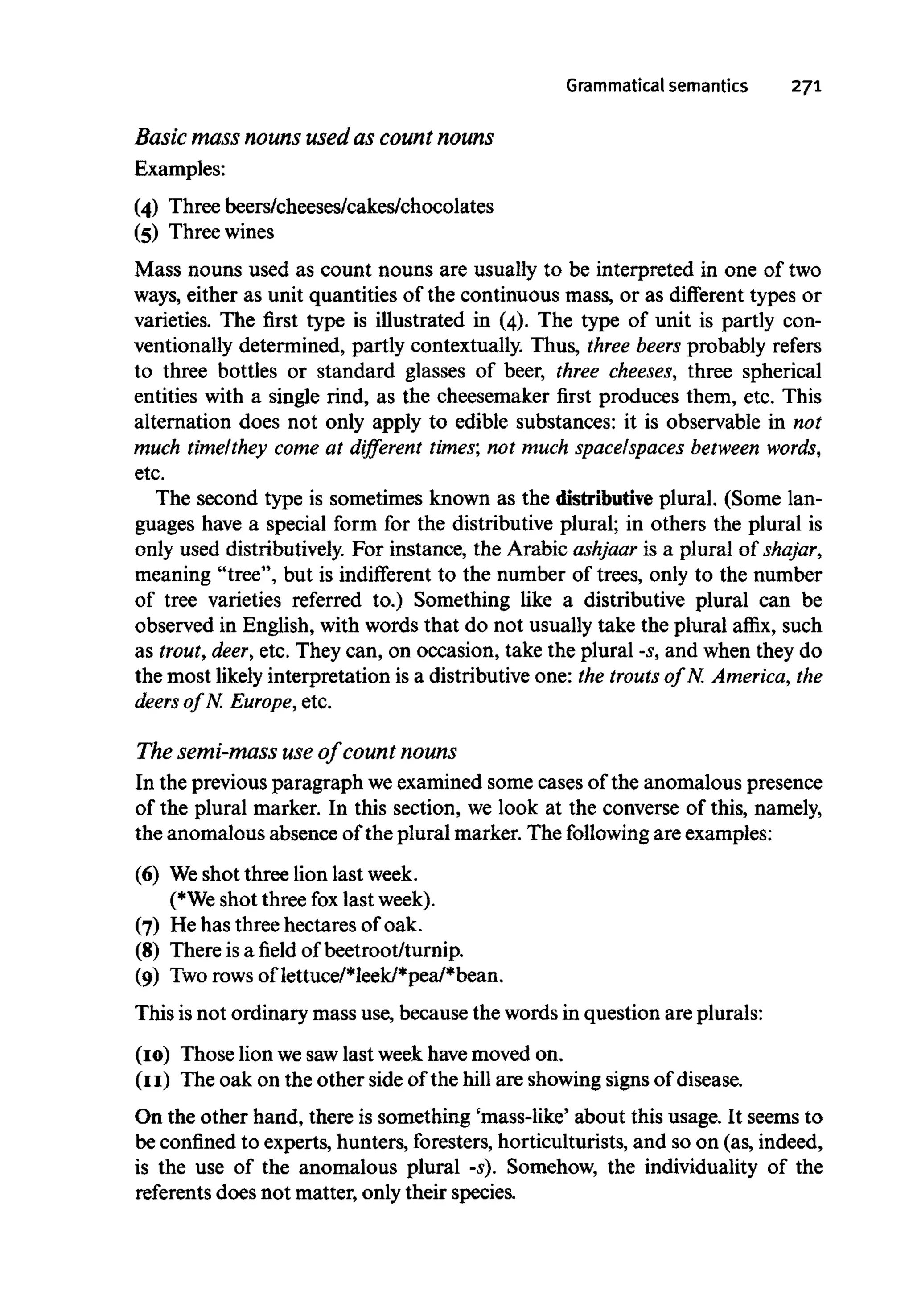 Grammatical semantics 271
Basic mass nouns used as count nouns
Examples:
(4) Three beers/cheeses/cakes/chocolates
(5) Threewines
Mass nouns used as count nouns are usually to be interpreted in one of two
ways, either as unit quantities of the continuous mass, or as different types or
varieties. The first type is illustrated in (4). The type of unit is partly con-
ventionally determined, partly contextually. Thus, three beers probably refers
to three bottles or standard glasses of beer, three cheeses, three spherical
entities with a single rind, as the cheesemaker first produces them, etc. This
alternation does not only apply to edible substances: it is observable in not
much time/they come at different times; not much space/spaces between words,
etc.
The second type is sometimes known as the distributive plural. (Some lan-
guages have a special form for the distributive plural; in others the plural is
only used distributively. For instance, the Arabic ashjaar is a plural of shajar,
meaning "tree", but is indifferent to the number of trees, only to the number
of tree varieties referred to.) Something like a distributive plural can be
observed in English, with words that do not usually take the plural affix, such
as trout,deer, etc. They can, on occasion, take the plural -s, and when they do
the most likely interpretation is a distributive one: the trouts of N. America,the
deers of N. Europe, etc.
The semi-mass use of count nouns
In the previous paragraph weexamined some cases of the anomalous presence
of the plural marker. In this section, we look at the converse of this, namely,
the anomalous absence of the plural marker. The following are examples:
(6) Weshot three lion last week.
(*We shot three fox last week).
(7) He has three hectares of oak.
(8) There is a field of beetroot/turnip.
(9) Tworows of lettuce/*leek/*pea/*bean.
This isnot ordinary mass use, because the words in question are plurals:
(10) Those lion wesawlast weekhavemoved on.
(II) The oak on the other side of the hill are showingsigns of disease.
On the other hand, there is something 'mass-like' about this usage. It seems to
be confinedto experts, hunters, foresters,horticulturists, and so on (as, indeed,
is the use of the anomalous plural -s). Somehow, the individuality of the
referents does not matter, only their species.
 