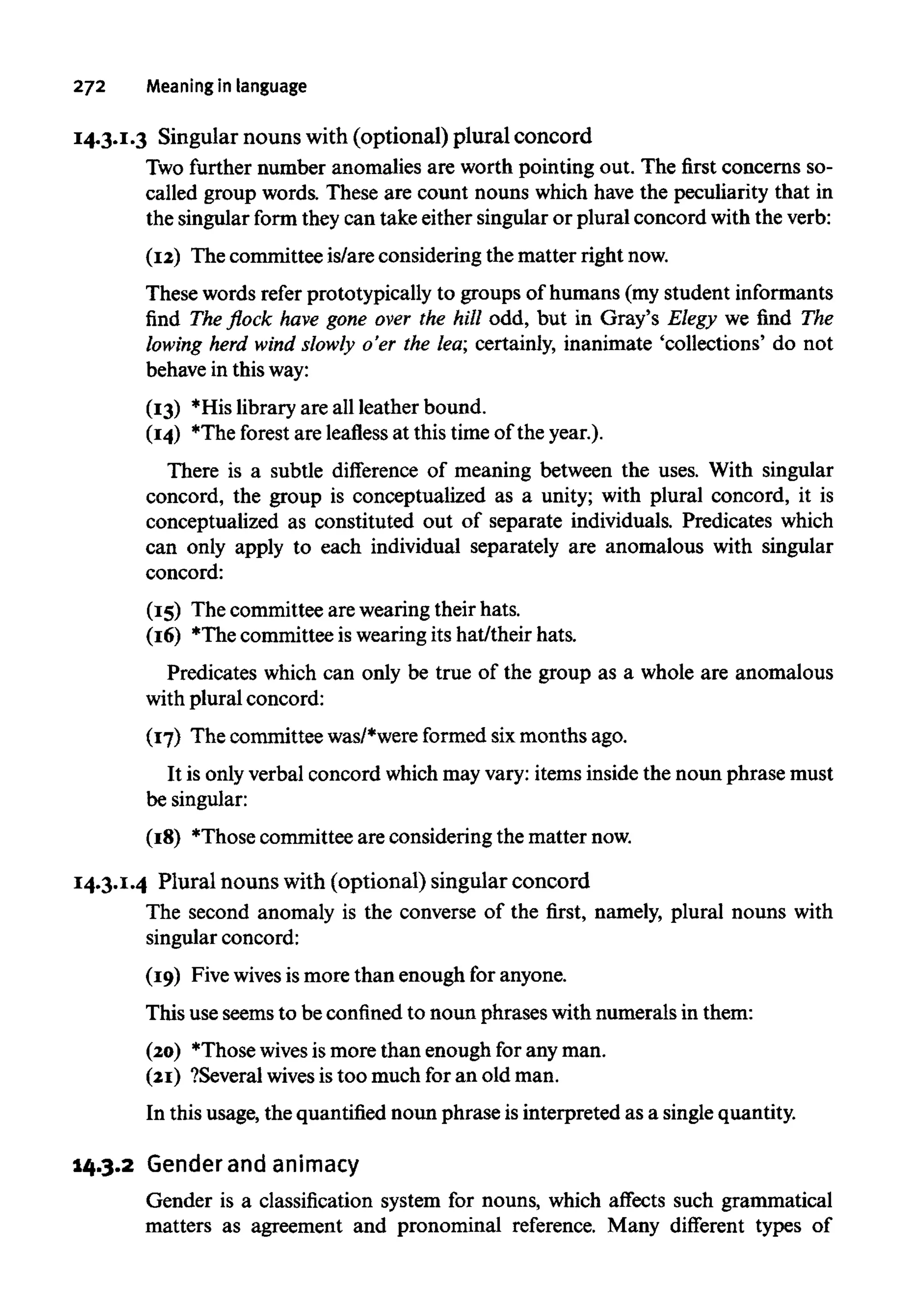 272 Meaning in language
14.3.1.3 Singular nouns with (optional) plural concord
Two further number anomalies are worth pointing out. The first concerns so-
called group words. These are count nouns which have the peculiarity that in
the singular form they can take either singular or plural concord with the verb:
(12) The committee is/are considering the matter rightnow.
These words refer prototypically to groups of humans (my student informants
find The flock have gone over the hill odd,but in Gray's Elegy we find The
lowing herd wind slowly o'er the lea;certainly, inanimate 'collections' do not
behave in thisway:
(13) *His library are all leather bound.
(14) The forest are leafless at this timeof the year.).
There is a subtle difference of meaning between the uses. With singular
concord, the group is conceptualized as a unity; with plural concord, it is
conceptualized as constituted out of separate individuals. Predicates which
can only apply to each individual separately are anomalous with singular
concord:
(15) The committee are wearing their hats.
(16) *The committee is wearingits hat/their hats.
Predicates which can only be true of the group as a whole are anomalous
with plural concord:
(17) The committee was/*wereformed sixmonths ago.
It is only verbal concord which may vary: items inside the noun phrase must
be singular:
(18) Those committee are considering the matternow.
14.3.1.4 Plural nouns with (optional) singular concord
The second anomaly is the converse of the first, namely, plural nouns with
singular concord:
(19) Five wives is more than enough for anyone.
This useseems to be confinedto noun phrases with numerals in them:
(20) Those wivesismore than enough for any man.
(21) ?Several wivesis too much for an old man.
In this usage, the quantifiednoun phrase isinterpreted as a singlequantity.
14.3.2 Gender and animacy
Gender is a classification system for nouns, which affects such grammatical
matters as agreement and pronominal reference. Many different types of
 