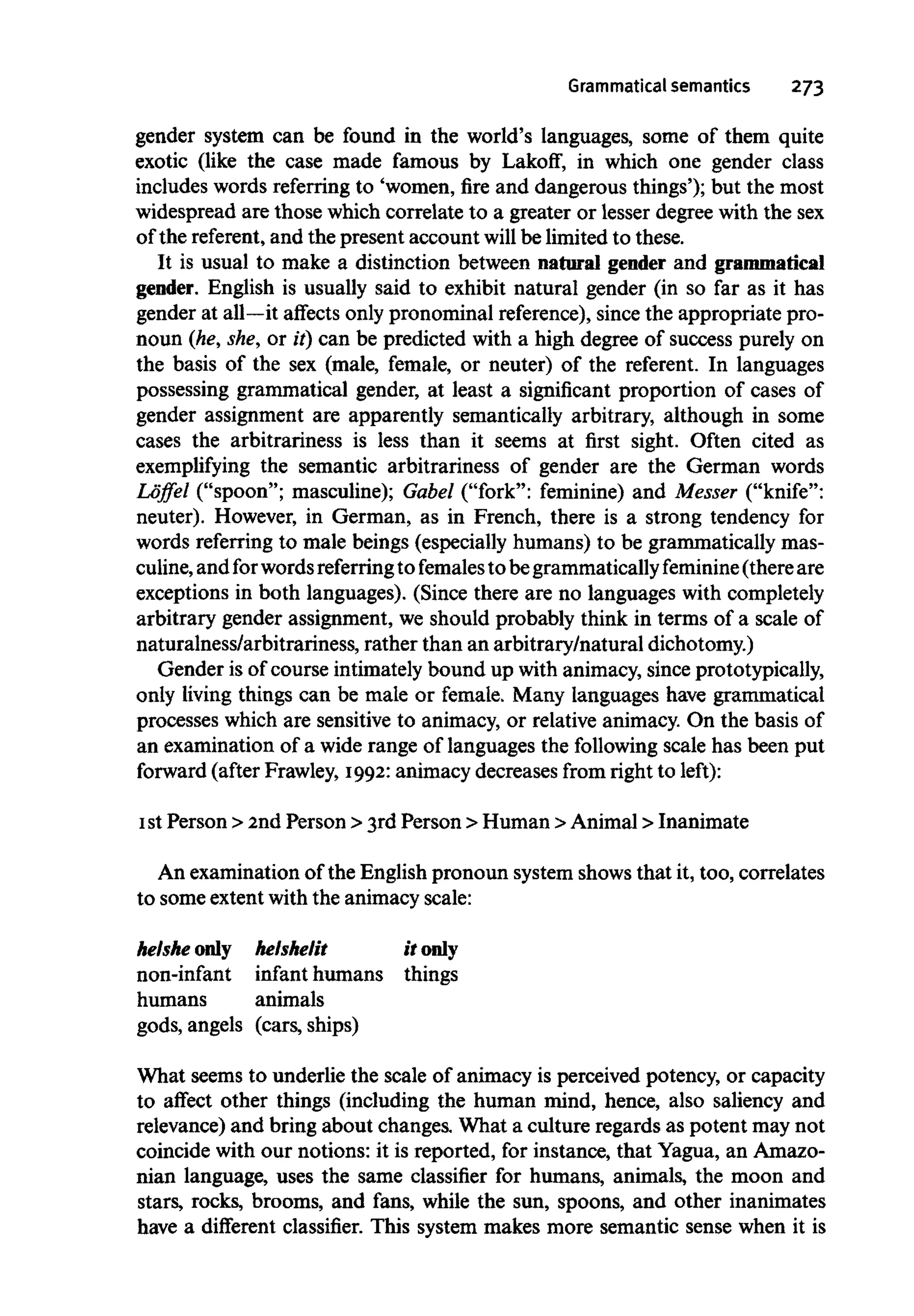 Grammatical semantics 273
gender system can be found in the world's languages, some of them quite
exotic (like the case made famous by Lakoff, in which one gender class
includes words referring to 'women, fire and dangerous things'); but the most
widespread are those which correlate to a greater or lesser degree with thesex
of the referent,and the present account will be limited to these.
It is usual to make a distinction between natural gender and grammatical
gender. English is usually said to exhibit natural gender (in so far as it has
gender at all—it affects only pronominal reference),since the appropriate pro-
noun (he, she, or it) can be predicted with a high degree of success purely on
the basis of the sex (male, female, or neuter) of the referent. In languages
possessing grammatical gender, at least a significant proportion of cases of
gender assignment are apparently semantically arbitrary, although in some
cases the arbitrariness is less than it seems at first sight. Often cited as
exemplifying the semantic arbitrariness of gender are the German words
Loffel ("spoon"; masculine); Gabel ("fork": feminine) and Messer ("knife":
neuter). However, in German, as in French, there is a strong tendency for
words referring to male beings (especially humans) to be grammatically mas-
culine,and forwordsreferringto females to begrammaticallyfeminine (thereare
exceptions in both languages). (Since there are no languages withcompletely
arbitrary gender assignment, we should probably think in terms of a scale of
naturalness/arbitrariness, rather than an arbitrary/natural dichotomy.)
Gender is of course intimately bound up with animacy, since prototypically,
only living things can be male or female. Many languages have grammatical
processes which are sensitive to animacy, or relative animacy. On the basis of
an examination of a wide range of languages the following scale has been put
forward (after Frawley, 1992:animacy decreases from right to left):
1stPerson > 2nd Person > 3rd Person > Human >Animal > Inanimate
An examination of the English pronoun system shows that it, too, correlates
to some extent with the animacy scale:
helshe only helshelit it only
non-infant infant humans things
humans animals
gods, angels (cars, ships)
What seems to underlie the scale of animacy is perceived potency, or capacity
to affect other things (including the human mind, hence, also saliency and
relevance) and bring about changes. What a culture regards as potent may not
coincide with our notions: it is reported, for instance, that Yagua, an Amazo-
nian language, uses the same classifier for humans, animals, the moon and
stars, rocks, brooms, and fans, while the sun, spoons, and other inanimates
have a different classifier. This system makes more semantic sense when it is
 