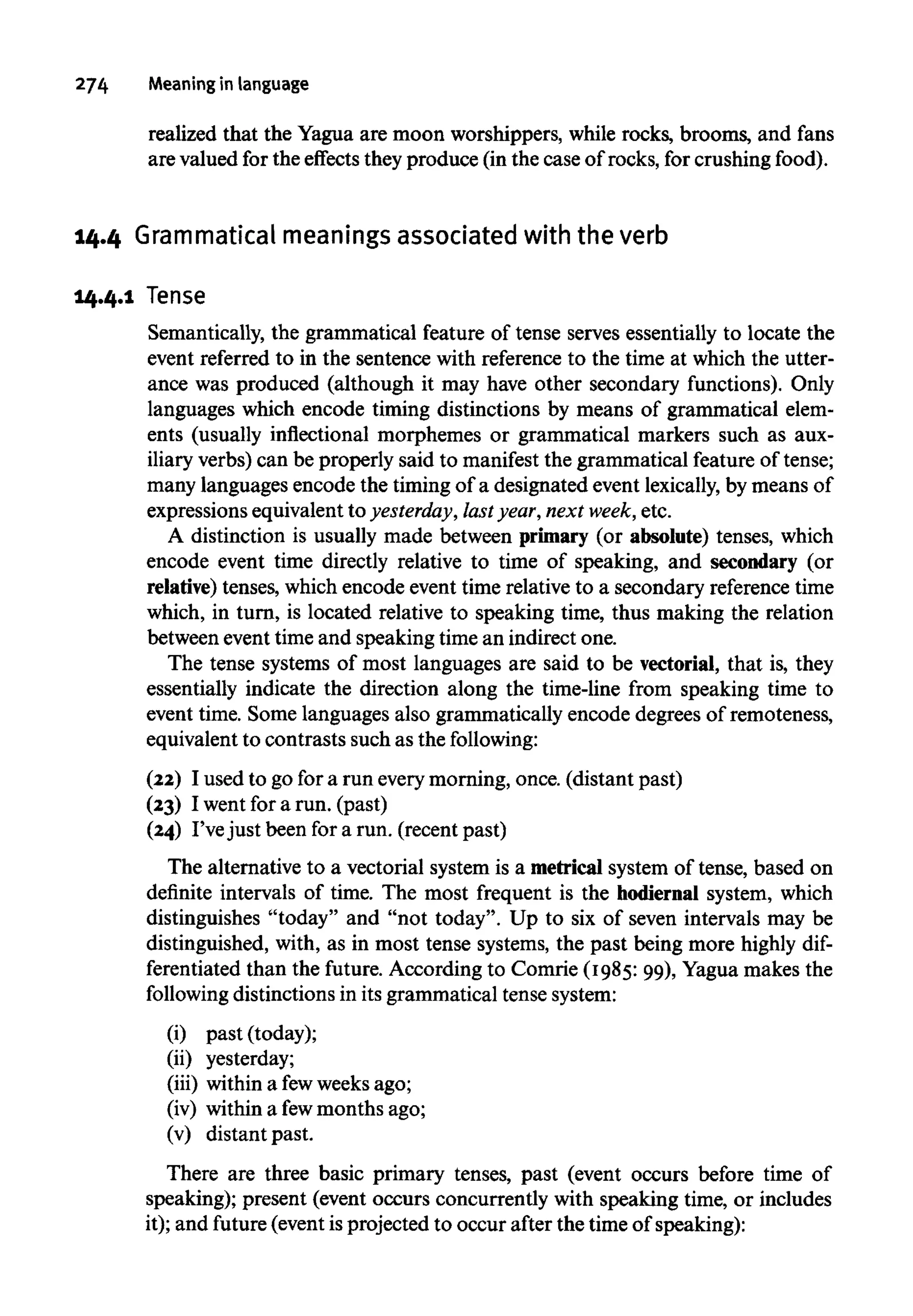 274 Meaningin language
realized that the Yagua are moon worshippers, while rocks, brooms, and fans
are valued for the effects they produce (in the case of rocks, for crushing food).
14.4 Grammatical meanings associated with the verb
14.4.1 Tense
Semantically, the grammatical feature of tense serves essentially to locate the
event referred to in the sentence with reference to the time at which the utter-
ance was produced (although it may have other secondary functions). Only
languages which encode timing distinctions by means of grammatical elem-
ents (usually inflectional morphemes or grammatical markers such as aux-
iliary verbs) can be properly said to manifest the grammatical feature of tense;
many languages encode the timing of a designated event lexically,by means of
expressions equivalent to yesterday, last year,next week,etc.
A distinction is usually made between primary (or absolute) tenses, which
encode event time directly relative to time of speaking, and secondary (or
relative) tenses, which encode event time relative to a secondary referencetime
which, in turn, is located relative to speaking time, thus making the relation
between eventtime and speaking timean indirect one.
The tense systems of most languages are said to be vectorial, that is, they
essentially indicate the direction along the time-line from speaking time to
event time. Some languages also grammatically encode degrees of remoteness,
equivalent to contrasts such as the following:
(22) I used to go for a run everymorning, once. (distant past)
(23) I went for a run. (past)
(24) I've just been for a run. (recent past)
The alternative to a vectorial system is a metrical system of tense, based on
definite intervals of time. The most frequent is the hodiernal system, which
distinguishes "today" and "not today". Up to six of seven intervals may be
distinguished, with, as in most tense systems, the past being more highlydif-
ferentiated than the future. According to Comrie (1985: 99), Yagua makes the
following distinctions in its grammatical tensesystem:
(i) past (today);
(ii) yesterday;
(iii) withina fewweeks ago;
(iv) within a fewmonths ago;
(v) distant past.
There are three basic primary tenses, past (event occurs before time of
speaking); present (event occurs concurrently with speaking time, or includes
it); and future (event is projected to occur after the time of speaking):
 