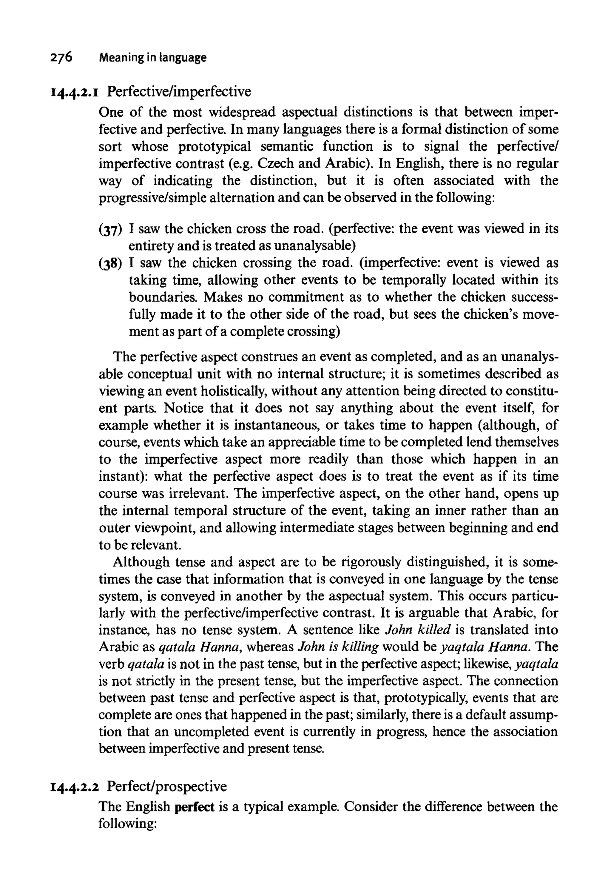 276 Meaningin language
14.4.2.1 Perfective/imperfective
One of the most widespread aspectual distinctions is that between imper-
fective and perfective. In many languages there is a formal distinction of some
sort whose prototypical semantic function is to signal the perfective/
imperfective contrast (e.g. Czech and Arabic). In English, there is no regular
way of indicating the distinction, but it is often associated with the
progressive/simple alternation and can be observed in the following:
(37) I saw the chicken cross the road. (perfective: the event was viewed in its
entirety and is treated as unanalysable)
(38) I saw the chicken crossing the road. (imperfective: event is viewed as
taking time, allowing other events to be temporally located within its
boundaries. Makes no commitment as to whether the chicken success-
fully made it to the other side of the road, but sees the chicken's move-
ment as part of a complete crossing)
The perfectiveaspect construes an event as completed, and as an unanalys-
able conceptual unit with no internal structure; it is sometimes described as
viewing an event holistically, without any attention being directed to constitu-
ent parts. Notice that it does not say anything about the event itself, for
example whether it is instantaneous, or takes time to happen (although, of
course, events which take an appreciable time to be completed lend themselves
to the imperfective aspect more readily than those which happen in an
instant): what the perfective aspect does is to treat the event as if its time
course was irrelevant. The imperfective aspect, on the other hand, opens up
the internal temporal structure of the event, taking an inner rather than an
outer viewpoint, and allowing intermediate stages between beginning and end
to be relevant.
Although tense and aspect are to be rigorously distinguished, it is some-
times the case that information that is conveyed in one language by the tense
system, is conveyed in another by the aspectual system. This occurs particu-
larly with the perfective/imperfective contrast. It is arguable that Arabic, for
instance, has no tense system. A sentence like John killed is translated into
Arabic as qatala Hanna,whereas John is killingwould be yaqtala Hanna. The
verb qatala is not in the past tense, but in the perfectiveaspect; likewise,yaqtala
is not strictly in the present tense, but the imperfective aspect. The connection
between past tense and perfective aspect is that, prototypically, events that are
complete are ones that happened in the past; similarly, there is a default assump-
tion that an uncompleted event is currently in progress, hence the association
between imperfective and present tense.
14.4.2.2 Perfect/prospective
The English perfect is a typical example. Consider the difference between the
following:
 