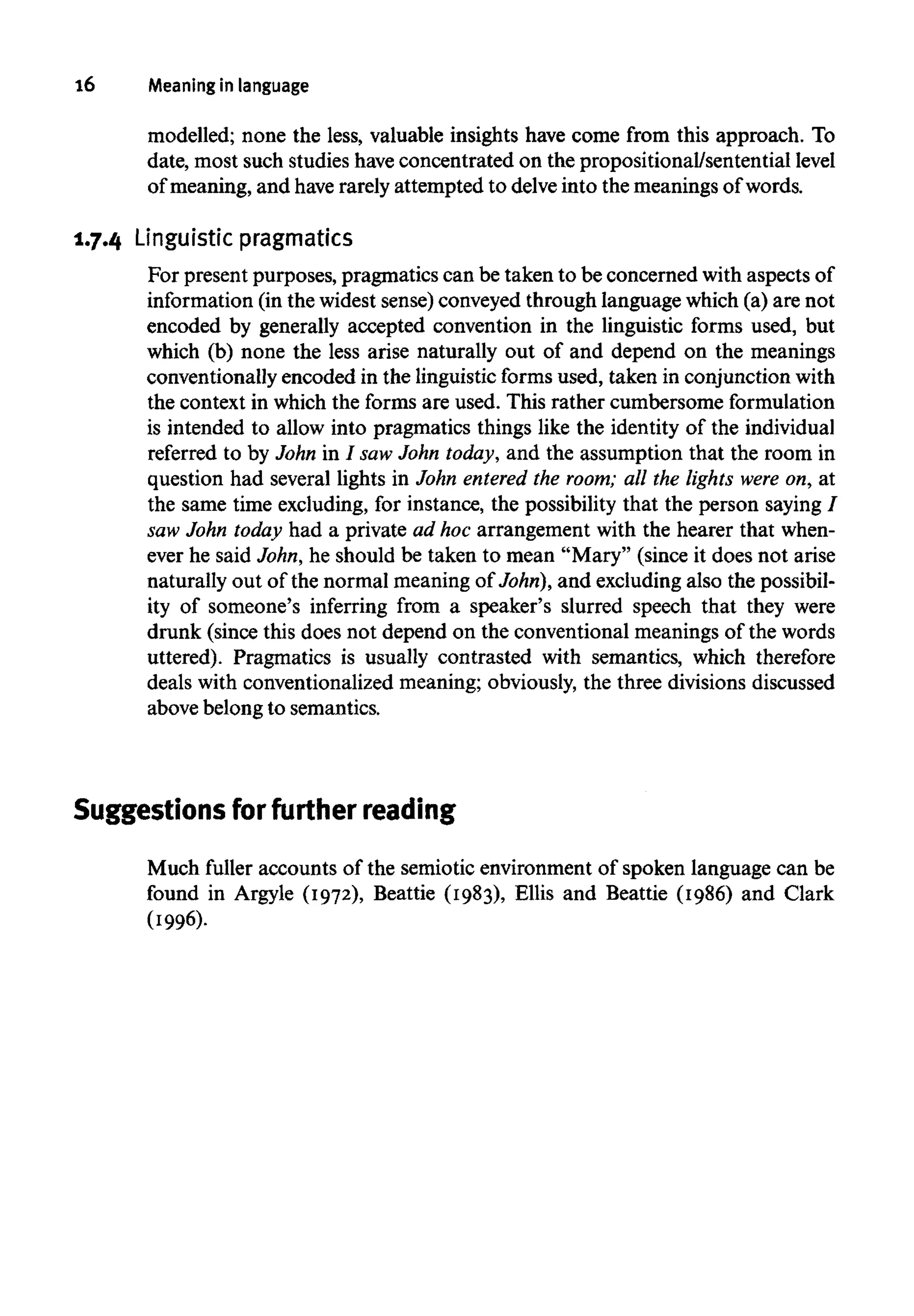 16 Meaning in language
modelled; none the less, valuable insights have come from this approach. To
date, most such studies have concentrated on the propositional/sentential level
of meaning, and have rarely attempted to delve into the meanings of words.
1.7.4 Linguistic pragmatics
For present purposes, pragmatics can be taken to be concerned with aspects of
information (in the widest sense) conveyed through language which (a) are not
encoded by generally accepted convention in the linguistic forms used, but
which (b) none the less arise naturally out of and depend on the meanings
conventionally encoded in the linguistic forms used, taken in conjunction with
the context in which the forms are used. This rather cumbersome formulation
is intended to allow into pragmatics things like the identity of the individual
referred to by John in / sawJohn today, and the assumption that the room in
question had several lights in John entered the room; all the lights were on, at
the same time excluding, for instance, the possibility that the person saying /
saw John today had a private ad hoc arrangement with the hearer that when-
ever he said John, he should be taken to mean "Mary" (since it does not arise
naturally out of the normal meaning of John), and excludingalso the possibil-
ity of someone's inferring from a speaker's slurred speech that they were
drunk (since this does not depend on the conventional meanings of the words
uttered). Pragmatics is usually contrasted with semantics, which therefore
deals with conventionalized meaning; obviously, the three divisions discussed
above belong to semantics.
Suggestions for furtherreading
Much fuller accounts of the semiotic environment of spoken language can be
found in Argyle (1972), Beattie (1983), Ellis and Beattie (1986) and Clark
 