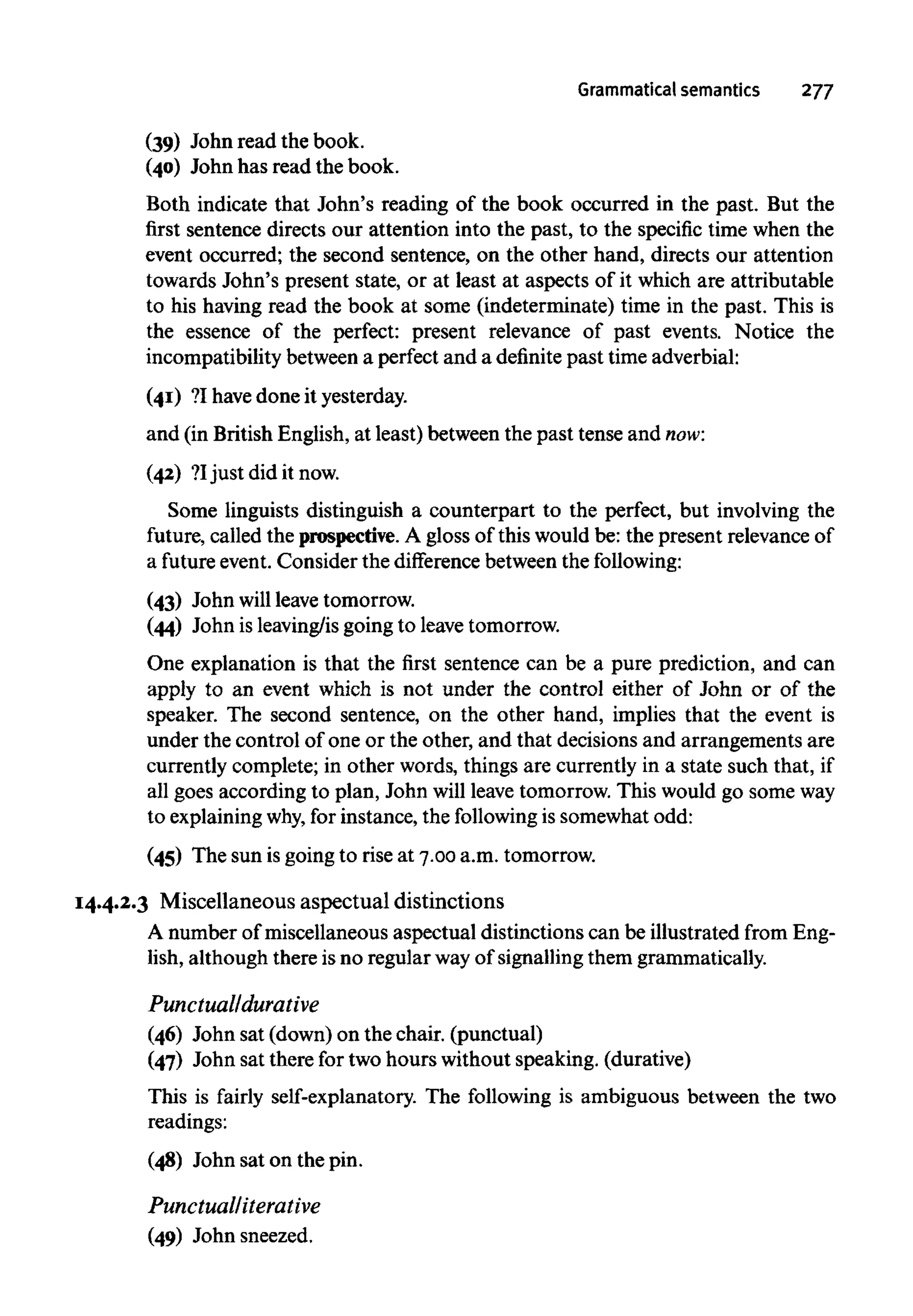 Grammatical semantics 277
(39) John read the book.
(40) John has read the book.
Both indicate that John's reading of the book occurred in the past. But the
first sentence directs our attention into the past, to the specific time when the
event occurred; the second sentence, on the other hand, directs our attention
towards John's present state, or at least at aspects of it which are attributable
to his having read the book at some (indeterminate) time in the past. This is
the essence of the perfect: present relevance of past events. Notice the
incompatibility between a perfect and a definitepast time adverbial:
(41) ?I havedone it yesterday.
and (in British English, at least) between the past tense and now:
(42) ?Ijust did it now.
Some linguists distinguish a counterpart to the perfect, but involving the
future, called the prospective. A gloss of this wouldbe: the present relevance of
a future event. Consider the difference between the following:
(43) John will leave tomorrow.
(44) John is leaving/isgoingto leavetomorrow.
One explanation is that the first sentence can be a pure prediction, and can
apply to an event which is not under the control either of John or of the
speaker. The second sentence, on the other hand, implies that the event is
under the control of one or the other, and that decisions and arrangements are
currently complete; in other words, things are currently in a state such that, if
all goes according to plan, John will leave tomorrow. This would go someway
to explainingwhy, for instance, the following is somewhat odd:
(45) The sun is going to rise at 7.00 a.m. tomorrow.
14.4.2.3 Miscellaneous aspectual distinctions
A number of miscellaneous aspectual distinctions can be illustrated from Eng-
lish, although there is no regular way of signalling themgrammatically.
Punctual/durative
(46) John sat (down) on thechair.3(punctual)
(47) John sat there for two hours without speaking. (durative)
This is fairly self-explanatory. The following is ambiguous between the two
readings:
(48) John sat on the pin.
Punctual/iterative
(49) John sneezed.
 