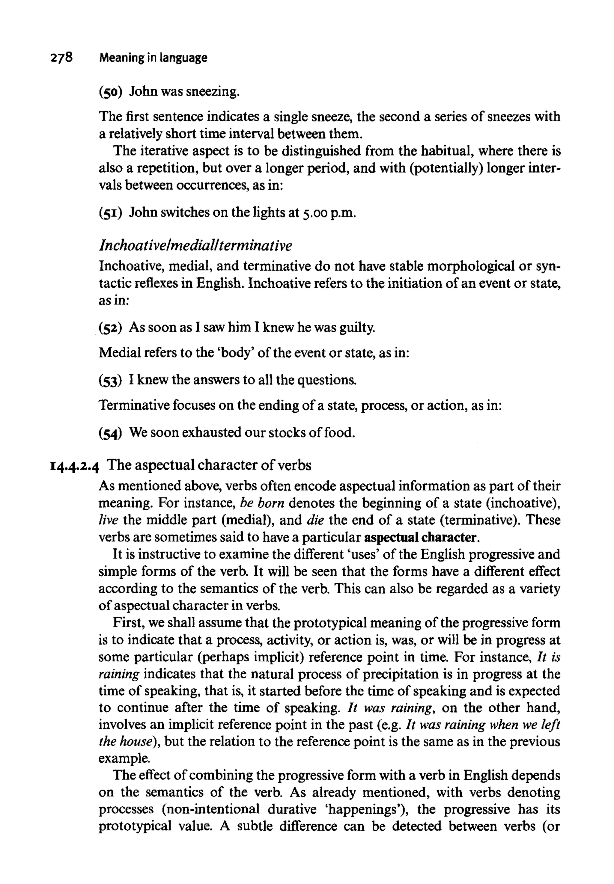 278 Meaning inlanguage
(50) John was sneezing.
The first sentence indicates a single sneeze, the second a series of sneezeswith
a relatively short time interval between them.
The iterative aspect is to be distinguished from the habitual, where there is
also a repetition, but over a longer period, and with (potentially) longer inter-
vals between occurrences, as in:
(51) John switches on the lights at 5.00 p.m.
Inchoative/medial/terminative
Inchoative, medial, and terminative do not have stable morphological or syn-
tactic reflexesin English. Inchoative refers to the initiation of an event or state,
as in:
(52) As soon as I sawhim I knew he wasguilty.
Medial refersto the 'body' of the event or state, as in:
(53) I knew the answers to allthe questions.
Terminative focuses on the ending of a state, process, or action, as in:
(54) Wesoon exhausted our stocks of food.
14.4.2.4 The aspectual character of verbs
As mentioned above, verbs often encode aspectual information as part of their
meaning. For instance, be born denotes the beginning of a state (inchoative),
live the middle part (medial), and die the end of a state (terminative). These
verbs are sometimes said to havea particular aspectualcharacter.
It is instructiveto examine the different 'uses' of the English progressive and
simple forms of the verb. It will be seen that the forms have a different effect
according to the semantics of the verb. This can also be regarded as a variety
of aspectual character in verbs.
First, weshall assume that the prototypical meaning of the progressive form
is to indicate that a process, activity, or action is, was, or will be in progress at
some particular (perhaps implicit) reference point in time. For instance, It is
raining indicates that the natural process of precipitation is in progress at the
time of speaking, that is,it started before the time of speaking and isexpected
to continue after the time of speaking. It was raining, on the other hand,
involves an implicit reference point in the past (e.g. It was raining when we left
the house), but the relation to the reference point is the same as in the previous
example.
The effect of combining the progressive form with a verb in English depends
on the semantics of the verb. As already mentioned, with verbs denoting
processes (non-intentional durative 'happenings'), the progressive has its
prototypical value. A subtle difference can be detected between verbs (or
 